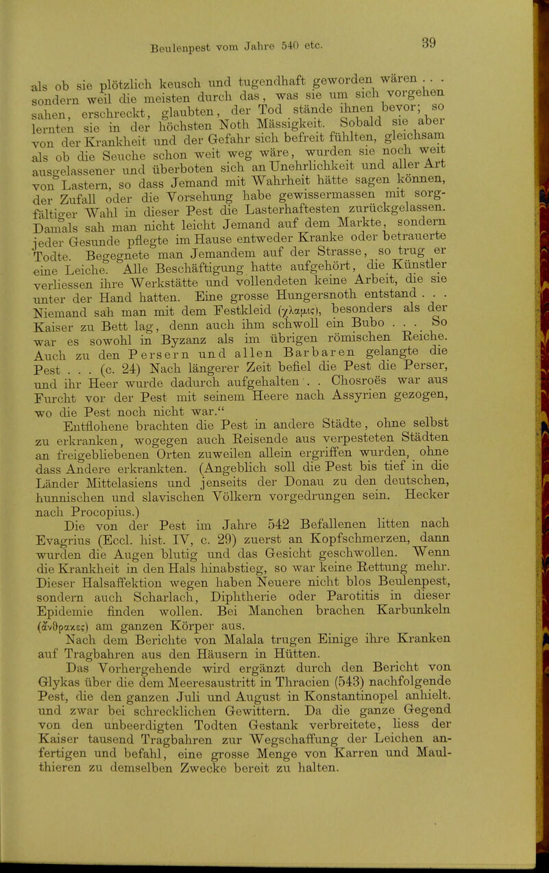 als ob sie plötzlich keusch und tugendhaft geworden waren . . sondern weil die meisten durch das, was sie um sich vorgehen sahen, erschreckt, glaubten, der Tod stände ihnen bevor; so lerntet sie in der höchsten Noth Massigkeit. Sobald sie aber von der Krankheit und der Gefahr sich befreit fühlten, gleichsam als ob die Seuche schon weit weg wäre, wurden sie noch weit auso-elassener und überboten sich an Unehrhchkeit und aller Art von Lastern, so dass Jemand mit Wahrheit hätte sagen können, der Zufall oder die Vorsehung habe gewissermassen mit sorg- fältio-er Wahl in dieser Pest die Lasterhaftesten zurückgelassen. Dainals sah man nicht leicht Jemand auf dem Markte sondern ieder Gesunde pflegte im Hause entweder Kranke oder betrauerte Todte Begegnete man Jemandem auf der Strasse, so trug er eine Leiche. AUe Beschäftigung hatte aufgehört, die Kunstler verliessen ihre Werkstätte und vollendeten kerne Arbeit, die sie unter der Hand hatten. Eme grosse Hungersnoth entstand . . . Niemand sah man mit dem Festkleid (xXa}i.i?), besonders als der Kaiser zu Bett lag, denn auch ihm schwoll em Bubo . . bo war es sowohl in Byzanz als im übrigen römischen Eeiche. Auch zu den Persern und allen Barbaren gelangte die Pest . . . (c. 24) Nach längerer Zeit befiel die Pest die Perser, und ihr Heer wurde dadurch aufgehalten . . Chosroes war aus Furcht vor der Pest mit seinem Heere nach Assyrien gezogen, wo die Pest noch nicht war. Entflohene brachten die Pest in andere Städte, ohne selbst zu erkranken, wogegen auch Eeisende aus verpesteten Städten an freigebhebenen Orten zuweilen allein ergriffen wurden, ohne dass Andere erkrankten. (Angeblich soll die Pest bis tief in die Länder Mittelasiens und jenseits der Donau zu den deutschen, hunnischen und slavischen Völkern vorgedrungen sein. Hecker nach Procopius.) Die von der Pest im Jahre 542 Befallenen litten nach Evagrius (Eccl. liist. IV, c. 29) zuerst an Kopfschmerzen, dann wurden die Augen blutig und das Gesicht geschwollen. Wenn die Krankheit in den Hals hinabstieg, so war keine Eettung mehr. Dieser Halsaffektion wegen haben Neuere nicht blos Beulenpest, sondern auch Scharlach, Diphtherie oder Parotitis in dieser Epidemie finden wollen. Bei Manchen brachen Karbunkeln (av&paxs?) am ganzen Körper aus. Nach dem Berichte von Malala trugen Einige ihre Kranken auf Tragbahren aus den Häusern in Hütten. Das Vorhergehende wird ergänzt durch den Bericht von Glykas über die dem Meeresaustritt in Thracien (543) nachfolgende Pest, die den ganzen JuH und August in Konstantinopel anhielt, und zwar bei schrecklichen Gewittern. Da die ganze Gegend von den unbeerdigten Todten Gestank verbreitete, Hess der Kaiser tausend Tragbahren zur Wegschaffung der Leichen an- fertigen und befahl, eine grosse Menge von Karren und Maul- thieren zu demselben Zwecke bereit zu halten.