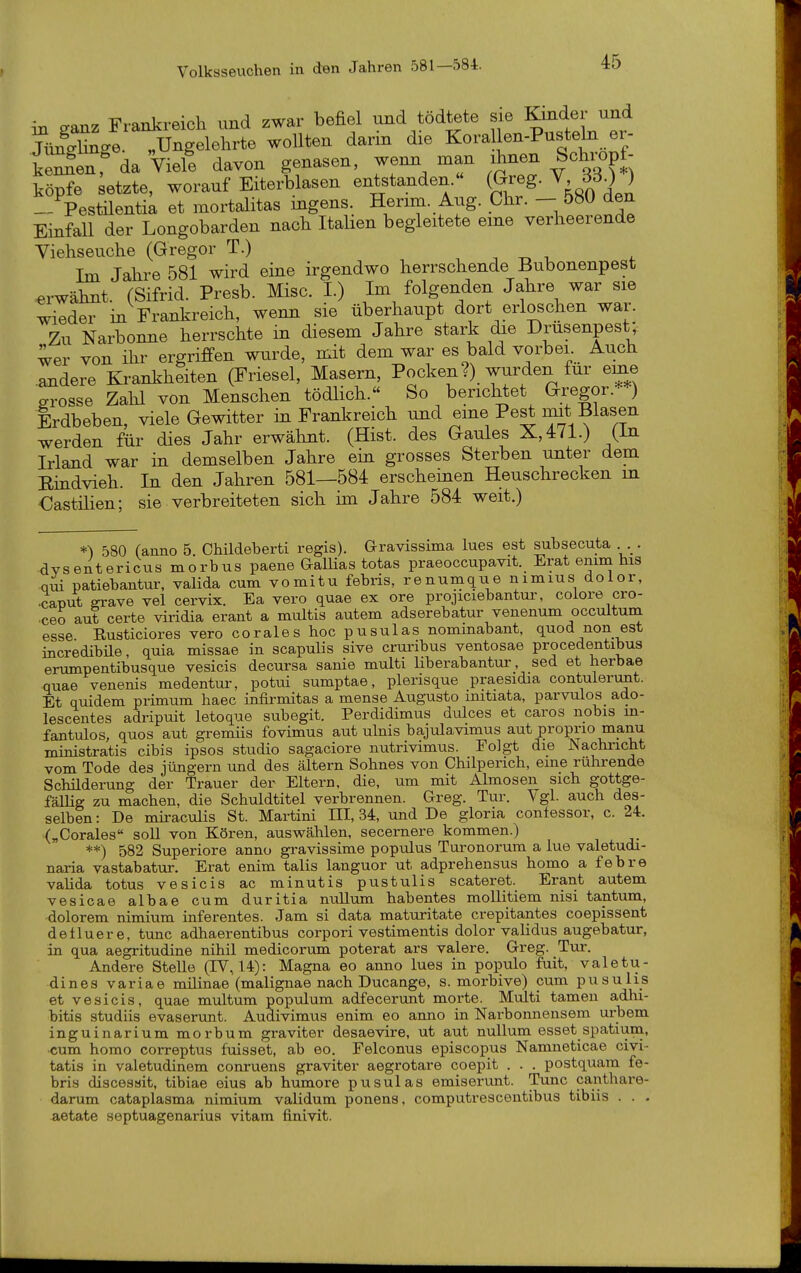 in eaoiz Frankreich und zwar befiel und tödtete sie Kinder und SSce. „Ungelehrte wollten darin die Kora len-Pusteln er- iZe^r da Viele davon genasen, wenn man ihnen Schropf- köpfe letzte, worauf Eiterblasen entstanden.« (Greg. V 330 ) -/Pestüentia et mortalitas ingens. Herim. Aug. Chr. - 580 den Einfall der Longobarden nach Itahen begleitete eine verheerende Viehseuche (Gregor T.) -, -r. i 4- Im Jahre 581 wird eine irgendwo herrschende Bubonenpest erwähnt. (Sifrid. Presb. Mise. I.) Im folgenden Jahre war sie wieder in Frankreich, wenn sie überhaupt dort erloschen war. Zu Narbonne herrschte in diesem Jahre stark die Drusenpest, wer von ihr ergriffen wurde, mit dem war es bald vorbei Auch .andere Krankheiten (Friesel, Masern, Pocken?) wurden für eme grosse Zahl von Menschen tödlich.« So berichtet Gregor.**) Erdbeben, viele Gewitter in Frankreich und eine Pest Blasen werden für dies Jahr erwähnt. (Hist. des Gaules X,4/l.) (in Irland war in demselben Jahre ein grosses Sterben unter dem Eindvieh. In den Jahren 581—584 erscheinen Heuschrecken in €astihen; sie verbreiteten sich im Jahre 584 weit.) *^ 580 (anno 5. Childeberti regis). Gravissima lues est subsecuta . -dvsentericus morbus paene GalUas totas praeoccupavit. Erat emm his qui patiebantur, valida cum vomitu febris, renumque nimius dolor, 4put ffrave vel cervix. Ea vero quae ex ore projiciebantur, colore cro- •ceo auf certe viridia erant a multis autem adserebatur venenum occultum esse Eusticiores vero corales hoc pusulas nommabant, quod non est incredibüe, quia missae in scapulis sive cruribus ventosae procedentibus erumpentibusque vesicis decursa sanie multi Hberabantur sed et herbae quae venenis medentur, potui sumptae, plerisque praesidia contulenmt. Et quidem primum haec infirmitas a mense Augusto initiata, parvulos ado- lescentes adripuit letoque siibegit. Perdidimus dulces et caros nobis m- fantulos, quos aut gremüs fovimus aut ulnis bajulavimus aut proprio manu ministratis cibis ipsos studio sagaciore nutrivimus. Folgt die Nachricht vom Tode des Jüngern und des altern Sohnes von Chilperich, eine ruhrende Schüderung der Trauer der Eltern, die, um mit Almosen sich gottge- fällig zu machen, die Schuldtitel verbrennen. Greg. Tur. Vgl. auch des- selben : De mu-aculis St. Martini HI, 34, und De gloria confessor, c. 24. („Corales soll von Kören, auswählen, secernere kommen.) **) 582 Superiore anno gravissime populus Turonorum a lue valetudi- naria vastabatur. Erat enim talis languor ut adprehensus homo a febre valida totus vesicis ac minutis pustulis scateret. Erant autem vesicae albae cum duritia nullum habentes moUitiem nisi tantum, dolorem nimium inferentes. Jam si data maturitate crepitantes coepissent delluere, tunc adhaerentibus corpori vestimentis dolor validus augebatur, in qua aegritudine nihil medicorum poterat ars valere. Greg. Tm-. Andere Stelle (IV, 14): Magna eo anno lues in populo fuit, valetu- dines variae milinae (malignae nach Ducange, s. morbive) cum pusulis et vesicis, quae multum populum adfecerunt morte. Multi tamen adhi- bitis studiis evaserunt. Audivimus enim eo anno in Narbonnensem urbem inguinarium morbum graviter desaevire, ut aut nullum esset spatium, cum homo correptus fuisset, ab eo. Eelconus episcopus Namneticae civi- tatis in valetudinem conruens graviter aegrotare coepit . . . postquam fe- bris discessit, tibiae eius ab humore pusulas emiserimt. Tunc canthare- darum cataplasma nimium validum ponens, computrescentibus tibiis . . . aetate septuagenariua vitam finivit.