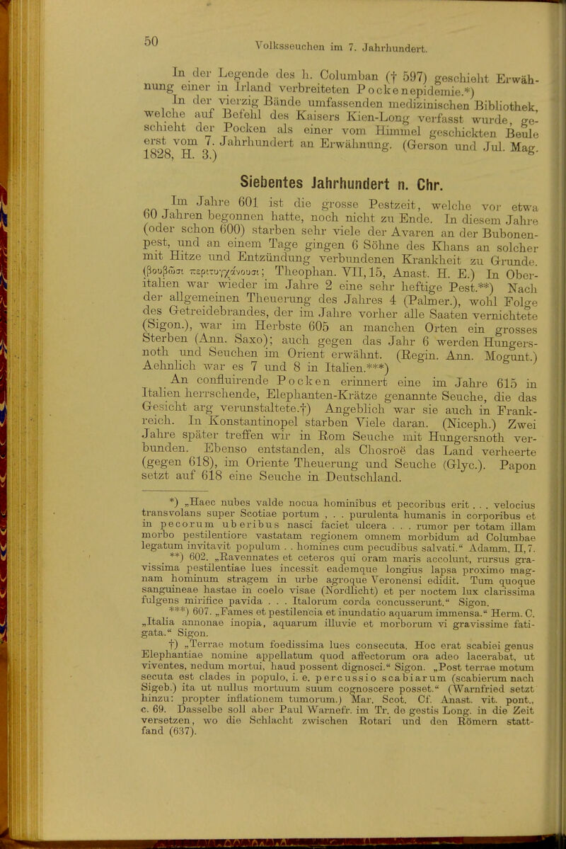 In der Legende des Ii. Columban (f 597) geschieht Erwäh- nung einer m Irland verbreiteten P ockenepidemie.*) In der viemg Bände umfassenden medizinischen BibUothek, welche auf Befehl des Kaisers Kien-Long verfasst wurde, ge- schieht der Pocken als einer vom Himmel geschickten Beule ?ooo''To;'^Erwähnung. (Gerson und Jul. Mag. Siebentes Jahrhundert n. Chr. T^i^ ^f^^® ^^'^^^^ Pestzeit, welche vor etwa bU Jahren begonnen hatte, noch nicht zu Ende. In diesem Jahre (oder schon 600) starben sehr viele der Avaren an der Bubonen- pest, und an einem Tage gingen 6 Söhne des Khans an solcher mit Hitze und Entzündung verbundenen Kranldieit zu Grunde. (ßoußÄai TrepiTUYxavouai; Theophan. VII, 15, Anast. H. E.) In Ober- italien war wieder im Jahre 2 eine sehr heftige Pest.**) Nacli der allgemeinen Theuerung des Jahres 4 (Pakner.), wohl Folge des Getreidebrandes, der im Jahre vorher alle Saaten vernichtete (Sigon.), war im Herbste 605 an manchen Orten ein grosses Sterben (Ann. Saxo); auch gegen das Jahr 6 werden Hungers- noth und Seuchen im Orient erwähnt. (Eegin. Ann Mogunt.) AehnHch war es 7 und 8 in Itahen.***) An confluirende Pocken erinnert eiue im Jahi^e 615 iu Italien herrschende, Elephanten-Krätze genannte Seuche, die das Gesicht arg verunstaltete.-)-) Angeblich war sie auch in Frank- reich. In Konstantinopel starben Yiele daran. (Niceph.) Zwei Jahre später treffen wir in Eom Seuche mit Hungersnoth ver- bunden. Ebenso entstanden, als Chosroe das Land verheerte (gegen 618), im Oriente Theuerung und Seuche (Glyc). Papon setzt auf 618 eine Seuche in Deutscliland. *) „Haec nubes valde nocua hominibus et pecoribus erit . . . velocius transvolans suiDsr Scotiae portum , . . piu-ulenta humanis in corporibus et in pecorum uberibus nasci faciet ulcera . . . rumor per totam illam morbo pestilentiore vastatam regionem omnem morbidum ad Columbae legatum invitavit populum . . homines cum pecudibus salvati. Adamm. 11,7. **) 602. „Ea,vennates et ceteros qui oram maris accolunt, rursus gi-a- vissima pestilentiae lues incessit eademque longius lapsa proximo mag- nam hominum stragem in urbe agroque Veronensi edidit. Tum quoque sanguineae hastae in coelo visae (Nordlicht) et per noctem lux clarissima fulgens mirifice pavida . . . Italorum corda concusserunt. Sigon. 607. „Fa,mes et pestilencia et inundatio aquarum immensa. Herm. C. „Italia annonae inopia, aquarum illuvie et morborum vi gravissime fati- gata. Sigon. t) „Terrae motum foedissima lues consecuta. Hoc erat scabiei genus Elephantiae nomine appellatum quod afFectorum ora adeo lacerabat, ut viventes, nedum mortui, haud possent dignosci. Sigon. „Post terrae motum secuta est clades in populo, i. e. percussio scabiarum (scabierum nach Sigeb.) ita ut nullus mortuum suum cognoscere posset. (Warnfried setzt hinzu: propter inflationem. tumorum.) Mar. Scot. Cf. Anast. vit. pont., c. 69. Dasselbe soll aber Paul Warnefr. im Tr. de gestis Long, in die Zeit versetzen, wo die Schlacht zwischen ßotari und den Eömern statt- fand (637).