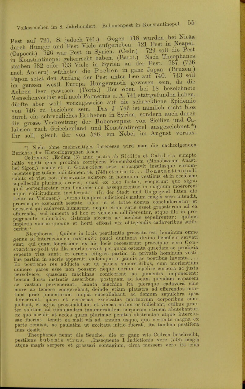 Pest auf 721, S. jedoch 741.) Gegen 718 wurden bei Nicäa toL Hunger und Pest Viele aufgerieben. 721 Pest m Neapel (Capocd.) 72G war Pest in Syrien. (Gedr.) 729 soll die Pest InTonstintinopel geherrscht haben. (Bard..) Nach Theophanes starben 732 oder 733 Viele in Syrien an der Pest. 7d7 {iöb nach Andern) wütheten die Pocken m ganz Japan^ ^^To'^Zu Papon setzt den Anfang der Pest unter Leo auf 740. 743 soll im ganzen westl. Europa Hungersnoth gewesen sem, da die Aeh?en leer gewesen. (Torfs.) Der oben bei 18 bezeichnete Menschenverlust soll nach Palmerius u. A. 741 stattgefunden haben, dürfte aber wohl vorzugsweise auf die schreckliche Epidemie von 746 zu beziehen sein. Das J. 746 ist nämlich nicht blos durch ein schreckliches Erdbeben in Syrien, sondern auch durch die grosse Verbreitung der Bubonenpest von Sicüien und Oa- labrien nach Griechenland und Konstantmopel ausgezeichnet. -) Ihr soll, gleich der von 526, ein Nebel im August voraus- *) Nicht ohne mehrseitiges Interesse wird man die nachfolgenden Berichte der Historiographen lesen. „. ^ ^ -u ■ +^ Cedrenus: „Eodem (3) anno pestis ab Sicilia et Calabria sumpto initio veluti ignis proxima corripiens Monembasiam (Monobasiam Anast. bei Sio-on) usque et in Graeciam sese propagavit msulasque circuna- iacentes per totam indictionem 14. (746) et initio 15. . . 0 o n s t an 11 n o p o 11 subito et visu non observante existere in hominum vestibus et m ecciesiae supellectile plurimae cruces, quasi ex oleo factae, coeperunt quo signo quid portenderetur cum homiues non assequerentiu: m magnum moerorem atque solicitudinem inciderunt. (In der Stadt und Umgegend htten die Leute an Visionen.) „Verno tempore indictionis malum magis sese mtendit, prorsusque exsparsit aestate, adeo iit et totae domus concluderentur et deessent qui cadavera humarent, neque etiam satis esset grabatorum_ ad ea efferenda, sed iumenta ad hoc et vehicula adhiberentur, atque illa m pro- pugnaculis suburbiis, cisternis siccatis ac lacubus sepelirentur; quibiis impletis vineae quoque et horti efiossi vix obtegendis cadavenbus sutie- cerint. Nicephorus: „Quibus in locis pestilentia grassata est, hominum omne genus ad internecionem exstinxit: pauci dimtaxat divino beneficio servati sunt, qui quam longissime ex his locis recesserunt praecipue vero Con- stantinopoli vis illa morbi saeviit per quam ostenta quaedam ac prodigia repente visa sunt; et crucis effigies partim in privatis hommum vesti- bus partim in sacris apparuit, eademque in januis ac postibus inventa. . . . Eo postremo res adducta est ut paucis superstitibus, cum morientium numero pares esse non possent neque eorum sepelire corpora ac justa persolvere, quasdam machinas conficerent ac jumentis imponerent; herum dorso instratis asseribvis, postquam ad locum quendam capacem ac vastum pervenerant, laxata machina ita pleraque cadavera sme more ac temere congerebant, deinde etiam plaustra ad efiferendos mor- tuos prae jumentorum inopia succoUabant. ac demum sepulchra ipsa defecerunt. quare et cisternas exsiccatas mortuorum corporibus com- plebant, et agi-os proscindebant et vineas ac hortos fodiebant, quibus pi'ae- ter solitum ad tumulandam innumerabilem corporum struem abutebantur. ex quo accidit ut aedes quam plurimae penitus obstructae atque interclu- sae fuerint. tenuit ea mali vis ad annum usque, quo vertente magna ex parte remisit, ac paulatim ut excitata initio lüerat, ita tandem pestitera lues desiit. Theophanes nennt die Seuche, die er ganz wie Cedren beschreibt, pestilens bubonis virus. „Insequente I Indictionis vero (.748) magis atque magis serpere et grassai-i contagium, circa messem vero ita eius