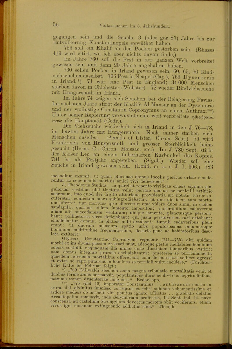 gogano-on sein und djo Seuche 3 (oder gar 8?) Jahre bis zur Entvölkerung Konstantinopels gewüthet haben. 753 soll ein Khalit an den Pocken gestorben sein, (Rliazes 419 wird citirt, wo ich aber nichts davon finde.) Im Jahre 760 soll die Pest in der ganzen Welt verbreitet gewesen sein und dann 20 Jahre angehalten haben. 760 sollen Pocken in Irland gewesen sein, 60, 65, 70 Rind- viehseuchen daselbst. 766 Pest in Neapel (Cap.), 769 Dysenterie in Irland.*) 71 war eine Pest in England; 34 000 Menschen starben davon in Chichester (Webster). 72 wieder Rindviehseuche mit Huugersnoth in Irland. Im Jahre 74 zeigen sich Seuchen bei der Belagerung Pavias. Im nächsten Jahre stirbt der Khahfe AI Mansur an der Dysenterie und der wollüstige Constantin Copronymus an einem Anthrax.**) Unter seiner Regierung verwüstete eme weit verbreitete tpötatßpoTo; voao? die Hauptstadt (Gedr.). Die Viehseuche wiederholt sich in Irland in den J. 76 78, im letzten Jahre mit Hungersnoth. Noch itnmer starben viele Menschen daselbst. (Annais of Ulster, Chron. Scot.) 79 wird Frankreich von Hungersnoth und grosser Sterblichkeit heim- gesucht (Herm. C, Chron. Moissac. etc.) Im J. 780 Sept. stirbt der Kaiser Leo an einem fieberhaften Karbunkel des Kopfes. 781 ist als Pestjahr angegeben. (Sigeb.) Wieder soll eine Seuche m Irland gewesen seiu. (Lond. m. a. s. J. I, 396.) 783 inceudium exarsit, ut quam plmimae domus incolis peritus orbae claude- rentur ac sepeliendis mortuis amici vivi deficerent. J. Theodorus Studita: „apparebat repente vivificae crucis signum sin- gulorum vestibus olei tinctura velut peritae manus ac penicilli artificio aspersum, imo quod dei digito altioriqiie Providentia sie notatis terror in- cuteretiu-, coufestim mors subingrediebatur; ut uno die idem tum moi-tu- um efferret, tum mortuus ipse efferretui erat videre duos simul in eadem sandapila, quatuor eidem iumento impositos; miserabilium cadaverum aham alu saccedaneam vecturam; ubique lamenta, planctusque persona- bant; pollinctores vires deficiebant; qui justa persolverent rari extabant; claudebantur domus; in plateis nuUi extabant; tumuli cadaveribus pleni erant; ut duorum mensium spatio urbs populosissima innumeraque hommum multitudine frequentissima, deserta pene ac habitatoribus deso- lata extiterit. Glycas: „Constantino Copronymo regnante (741—755) diri quidam morbi ex ira divina passim grassati sunt, adeoque pestis ineffabiles hominum copias sustulit, nequaquam illa minor quae Justiniani temporibus exstitit: nam domus integrae prorsus occludebantur; praeterea se terriculamenta quaedem horrenda mortalibus ofFerebant, cum de potestate scilicet egressi et extra se rapti putarent in homines se terribili vultu incidere. (Fürchter- liche Kälte bis Februar folgt.) *) ,.709 Edilwaldi secundo anno magna tribiüatio mortalitatis venit et duobus lerme annis permansit, populantibus duris ac diversis aegritudinibus, maxime tarnen dysenteriae languore. Bedae opp. **) „775 (ind. 13) Imperator Constantinus . . antliracura morbo in crura sibi divinitus immisso correptus et febri subinde vehemontissima et ai-dore medicis ob incendii vim penitus ignoto aiflictus . . grabbato delatus Arcadiopolim remeavit, inde Solymbriam profectus, 14. Sept. ind. 14. nave conscenaa ad castellum Strongylum devectus mortem obiit vociferaus: etiam vivus igni nusquam extinguendo addictus sum. Theoph.