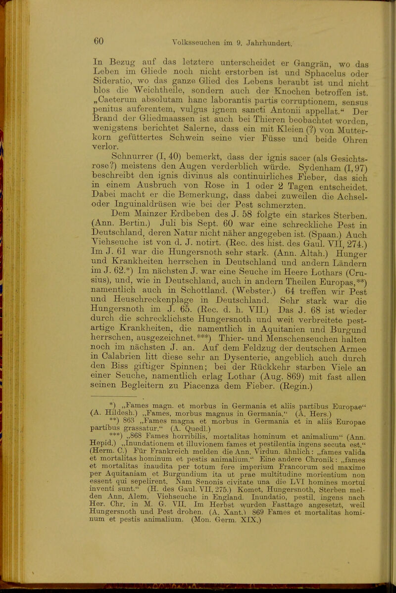 In Bezug auf das letztere unterscheidet er Gangrän, wo das Leben im Gliede noch nicht erstorben ist und Sphacelus oder Sideratio, wo das ganze Glied des Lebens beraubt ist und nicht blos die Weichtheile, sondern auch der Knochen betroffen ist. „Caeterum absolutam haue laborantis partis corruptionem sensus penitus auferentem, vulgus ignem sancti Antonii appellat. Der Brand der Gliedmaassen ist auch bei Thieren beobachtet worden wenigstens berichtet Salerne, dass ein mit Kleien (?) von Mutter- korn gefüttertes Schwein seine vier Füsse und beide Ohren verlor. Schnurrer (I, 40) bemerkt, dass der ignis sacer (als Gesichts- rose?) meistens den Augen verderblich würde. Sydenham (1,97) beschreibt den ignis divinus als continuirliches Fieber, das sich in einem Ausbruch von Eose in 1 oder 2 Tagen entscheidet. Dabei macht er die Bemerkung, dass dabei zuweilen die Achsel- oder Liguinaldrüsen wie bei der Pest schmerzten. Dem Mainzer Erdbeben des J. 58 folgte ein starkes Sterben. (Ann. Bertin.) Juli bis Sept. 60 war eine schreckHche Pest in Deutschland, deren Natur nicht näher angegeben ist. (Spaan.) Auch Viehseuche ist von d. J. notirt. (Eec. des bist, des Gaul. VII, 274.) Im J. 61 war die Hungersnoth sehr stark. (Ann. Altah.) Hunger und Krankheiten herrschen in Deutschland und acdern Ländern im J. 62.*) Im nächsten J. war eine Seuche im Heere Lothars (Cru- sius), und, wie in Deutschland, auch in andern Theilen Europas,**) namentlich auch in Schottland. (Webster.) 64 treffen wir Pest und Heuschreckenplage in Deutschland. Sehr stark war die Hungersnoth im J. 65. (Ree. d. h. YII.) Das J. 68 ist wieder durch die schrecklichste Hungersnoth und weit verbreitete pest- artige Kranliheiten, die namenthch in Aquitanien und Burgund herrschen, ausgezeichnet. ***) Thier- und Menschenseuchen halten noch im nächsten J. an. Auf dem Feldzug der deutschen Armee in Calabrien litt diese sehr an Dysenterie, angeblich auch durch den Biss giftiger Spinnen; bei der Eückkehr stai-ben Viele an einer Seuche, namentlich erlag Lothar (Aug. 869) mit fast aUen seinen Begleitern zu Piacenza dem Fieber. (Eegin.) *) „Farnes magn. et morbus in Germania et alüs partibus Europae (A. Hildesh.) „Farnes, morbus magnus in Germania.'- (A. Hers.) **) 863 „Farnes magna et morbus in Germania et in aliis Europae partibus grassatur. (A. Quedl.) _ ***) „868 Farnes horribilis, mortalitas hominum et animalium (Ann Hepid.) „Inundationem et illuvionem fames et pestilentia ingens secuta est. (Herrn. C.) Für Frankreich melden die Ann. Virdun. ähnlich: „fames valida et mortalitas hominum et pestis animalium. Eine andere Chronik: „fames et mortalitas inaudita per totum fere Imperium Francorum sed maxime per Aquitaniam et Burgundium ita ut prae multitudine morientium non essent qui sepelirent. Nam Senonis civitate una die LVI homines mortui inventi sunt. (H. des Gaul. VH, 275.) Komet, Hungersnoth, Sterben mel- den Ann. Alem. Viehseuche in England. Inundatio, pestü. ingens nach Her. Ohr. in M. G. VH. Im Herbst wurden Fasttage angesetzt, weil Hungersnoth und Pest drohen. (A, Xant.') 869 Fames et mortalitas homi- num et pestis animalium. (Mon. Germ. XIX.)