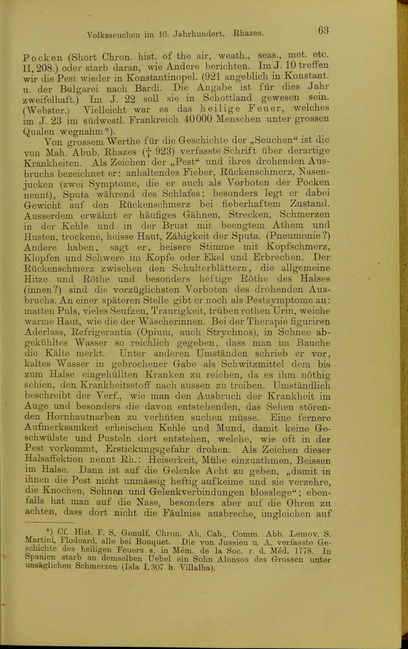 Pocken (Short Chron. hist. of tlie air, weatli., seas., met. etc. 11,208.) oder starb daran, wie Andere berichten. Im J. 10 treffen wir die Pest wieder in Konstantinopel. (921 angeblich in Konstant, u. der Bulgarei nach Bardi. Die Angabe ist für dies Jahr zweifelhaft.) Im J. 22 soll sie in Schottland gewesen sein. (Webster.) Vielleicht war es das heilige Feuer, welches im J. 28 im südwestl. Franla-eich 40000 Menschen unter grossen Qualen wegnahm*). Yon grossem Werthe für die Greschichte der „Seuchen ist die von Mah. Abub. Ehazes (f 923) verfasste Schrift über derartige Krankheiten. Als Zeichen der „Pest und ihres drohenden Aus- bruchs bezeichnet er: anhaltendes Fieber, Eückenschmerz, Nasen- jucken (zwei Symptome, die er auch als Vorboten der Pocken nennt), Sputa während des Schlafes; besonders legt er dabei Gewicht auf den Eückenschmerz bei fieberhaftem Zustand. Ausserdem erwähnt er häufiges Gähnen, Strecken, Schmerzen in der Kehle und in der Brust mit beengtem Athem und Husten, trockene, heisse Haut, Zähigkeit der Sputa. (Pneumonie ?) Andere haben, sagt er, heisere Stimme mit Kopfschmerz, Klopfen und Schwere im Kopfe oder Ekel und Erbrechen. Der Eückenschmerz zwischen den Schulterblättern, die allgemeine Hitze und Eöthe und besonders heftige Eöthe des Halses (innen?) sind die vorzüglichsten Vorboten des drohenden Aus- bruchs. An einer späteren Stelle gibt er noch als Pestsymptome an: matten Puls, vieles Seufzen, Traurigkeit, trüben rothen Urin, weiche warme Haut, wie die der Wäscherinnen. Bei der Therapie figuriren Aderlass, Eefrigerantia ■ (Opium, auch Strychnos), in Sclinee ab- gekühltes Wasser so reichlich gegeben, dass man im Bauche die Kälte merkt. Unter anderen Umständen schrieb er vor, kaltes Wasser in gebrochener Gabe als Schwitzmittel dem bis zum Halse eingehüllten Kranken zu reichen, da es ihm nöthig schien, den Krankheitsstoff nach aussen zu treiben. Umständlich beschreibt der Verf., wie man den Ausbruch der Krankheit im Auge und besonders die davon entstehenden, das Sehen stören- den Hornhautnarben zu verhüten suchen müsse. Eine fernere Aufmerksamkeit erheischen Kehle und Mund, damit keine Ge- schwülste und Pustehi dort entstehen, welche, wie oft in der Pest vorkommt, Erstickungsgefahr drohen. Als Zeichen dieser Halsaffektion nennt Eh.: Heiserkeit, Mühe einzuathmen, Beissen im Halse. Dann ist auf die Gelenke Acht zu geben, „damit in ihnen die Pest nicht unmässig heftig aufkeime und sie verzehre, die Knochen, Sehnen und Gelenkverbindungen blosslege; eben- falls hat man auf die Nase, besonders aber auf die Ohren zu achten, dass dort nicht die Fäulniss ausbreche, imgleichen auf *). Cf. Hist. F. S. Genulf, Chron. Ab. Gab., Gomm. Abb. Lemov. S. Martini, Flodoard, alle bei Bouquet. Die von Jussieu u. A. verfasste Ge- schichte des heiUgen Feuers s. in Mem. de la Soc. r. d. Med. 1778. In Spanien starb an demselben Uebel ein Sohn Alonsos des Grossen unter unsäglichen Schmerzen (Isla 1,307 b. ViUalba).