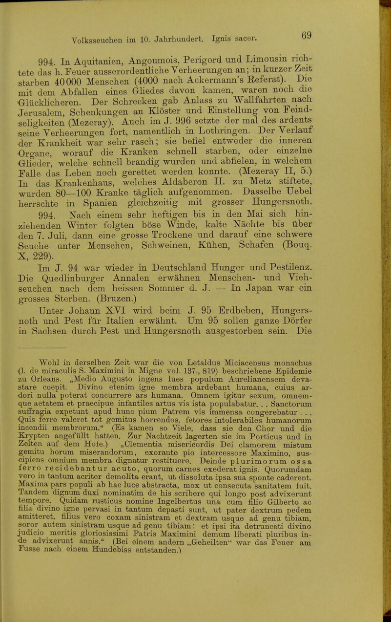 994. In Aquitanien, Angomnois, Perigord und Limousin rich- tete das h. Feuer ausserordentliclie Verheerungen an; in kurzer Zeit starben 40000 Menschen (4000 nach Ackermann's Referat). Die mit dem Abfallen eines Ghedes davon kamen, waren noch die Olücklicheren. Der Schrecken gab Anlass zu Wallfahrten nach Jerusalem, Schenkungen an Klöster und Einstellung von Feind- sehgkeiten (Mezeray). Auch im J. 996 setzte der mal des ardents seine Verheerungen fort, namentHch in Lothringen. Der Verlauf der Krankheit war sehr rasch; sie befiel entweder die inneren Organe, worauf die Kranken schnell starben, oder einzelne ^Glieder, welche schnell brandig wurden und abfielen, in welchem Falle das Leben noch gerettet werden konnte. (Mezeray II, 5.) In das Krankenhaus, welches Aldaberon IL zu Metz stiftete, wurden 80—100 Kranke täglich aufgenommen. Dasselbe Uebel herrschte in Spanien gleichzeitig mit grosser Hungersnoth. 994. Nach einem sehr heftigen bis in den Mai sich hin- iiiehenden Winter folgten böse Winde, kalte Nächte bis über den 7. Juli, dann eine grosse Trockene und darauf eine schwere Seuche unter Menschen, Schweinen, Kühen, Schafen (Bouq. X, 229). Im J. 94 war wieder in Deutschland Hunger und Pestilenz. Die Quedlinburger Annalen erwähnen Menschen- und Vieh- seuchen nach dem heissen Sommer d. J. — In Japan war ein grosses Sterben. (Bruzen.) Unter Johann XVI wird beim J. 95 Erdbeben, Hungers- noth und Pest für Itahen erwähnt. Um 95 sollen ganze Dörfer in Sachsen durch Pest und Hungersnoth ausgestorben sein. Die Wohl in derselben Zeit war die von Letaldus Miciacensus monachus {1. de miraculis S. Maximini in Migne vol. 137., 819) beschriebene Epidemie zu Orleans. „Medio Augusto ingens lues populum Aurelianensem deva- stare coepit. Divino etenim igne membra ardebant humana, cuius ar- dori nulla poterat concurrere ars humana. Omnem igitur sexum, omnem- que aetatem et praecipue infantiles artus vis ista populabatur. . . Sanctorum sufifragia expetunt apud hunc pium Patrem vis immensa congerebatur . . . Quis ferre valeret tot gemitus horrendos, fetores intolerabiles humanorum incendii membrorum. (Es kamen so Viele, dass sie den Chor und die Krypten angefüllt hatten. Zur Nachtzeit lagerten sie im Porticus und in Zelten smf dem Hofe.) „dementia misericordis Dei clamorem mistum gemitu herum miserandorum, exorante pio intercessore Maximino, sus- cipiens omnium membra dignatur restituere. Deinde plurimorum ossa ferro recidebantur acuto, quorum carnes exederat ignis. Quorumdam vero in tantum acriter demolita erant, ut dissoluta ipsa sua sponte caderent. Maxima pars populi ab hac luce abstracta, mox ut consecuta Sanitätern fuit. Tandem dignum duxi nominatim de his scribere qui longo post advixerunt tempore. Quidam rusticus nomine Ingelbertus una cum filio Gilberto ac filia divino igne pervasi in tantum depasti sunt, ut pater dextrum pedem amitteret, filius vero coxam sinistram et dextram usque ad genu tibiam, soror autem sinistram usque ad genu tibiam: et ipsi ita detruncati divino judicio meritis gloriosissimi Patris Maximini demum liberati pluiibus in- de advixerunt annis. (Bei einem andern „Geheilten war das Feuer am Fusse nach einem Hundebiss entstanden.!