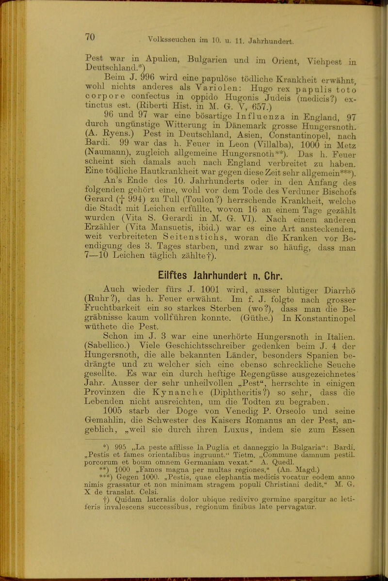 Pest war in ApnHen, Bulgarien und im Orient, Viehpest in Deutschland.''-) Beim J. 996 wird eine papulöse tödliche Krankheit erwähnt wohl nichts anderes als Variolen: Hugo rex papulis totd corpore confectus in oppido Hugonis Judeis (medicis?) ex- tinctus est. (Riberti Hist. in M. G. V, 657.) 96 und 97 war eine bösartige Influenza in England, 97 durch ungünstige Witterung in Dänemark grosse Hungersnoth. (A. Eyens.) Pest in Deutschland, Asien, Constantinopel, nach Bardi. 99 war das h. Peuer in Leon (Villalba), 1000 in Metz (Naumann), zugleich allgemeine Hungersnoth**). Das h. Feuer scheint sich damals auch nach England verbreitet zu haben. Eine tödliche Hautkrankheit war gegen diese Zeit sehr allgemein***). An's Ende des 10. Jahrhunderts oder in den Anfang des folgenden gehört eine, wohl vor dem Tode des Verduner Bischofs Gerard (f 994) zu Tull (Toulon?) herrschende Krankheit, welche die Stadt mit Leichen erfüllte, wovon 16 an einem Tage gezählt wurden (Vita S. Gerardi in M. G. VI). Nach einem anderen Erzähler (Vita Mansuetis, ibid.) war es eine Art ansteckenden, weit verbreiteten Seitenstichs, woran die Kranken vor Be- endigung des B. Tages starben, und zwar so häufig, dass man 7—10 Leichen täglich zählte|). Eilftes Jahrhundert n, Chr. Auch wieder fürs J. 1001 wird, ausser blutiger Diarrhö (Ruhr?), das h. Feuer erwähnt. Im f. J. folgte nach grosser Fruchtbarkeit ein so starkes Sterben (wo?), dass man die Be- gräbnisse kaum vollführen konnte. (Güthe.) In Konstantinopel wüthete die Pest. Schon im J. 3 war eine unerhörte Hungersnoth in Italien. (Sabellico.) Viele Geschichtsschreiber gedenken beim J. 4 der Hungersnoth, die alle bekannten Länder, besonders Spanien be- drängte und zu welcher sich eine ebenso schreckhche Seuche gesellte. Es war ein durch heftige Regengüsse ausgezeichnetes' Jahr. Ausser der sehr unheilvollen „Pest, herrschte in einigen Provinzen die Kynanche (Diplitheritis?) so sehr, dass die Lebenden nicht ausreichten, um die Todten zu begraben. 1005 starb der Doge von Venedig P. Orseolo und seine Gemahlin, die Schwester des Kaisers Romanus an der Pest, an- gebhch, „weil sie durch ihren Luxus, indem sie zum Essen *) 995 „La peste afflisse la Pugiia et danneggio la Bulgai-ia: Bardi. „Pestis et fames orientalibus ingi-uvmt. Tietm. „Commune damnum pestil. porcorum et boum omnem Germaniam vexat. A. Quedl. **) 1000 „Fames magna per multas regiones. (An. Magd.) ***) Gegen 1000. „Pestis, quae elephantia medicis vocatur eodem anno nimis grassatur et non minimam stragem populi Christiani dedit. M. G. X de translat. Celsi. t) Quidam lateralis dolor ubique redivivo germine spargitur ac leti- feris invalescens successibus, regionum finibus late pervagatur.