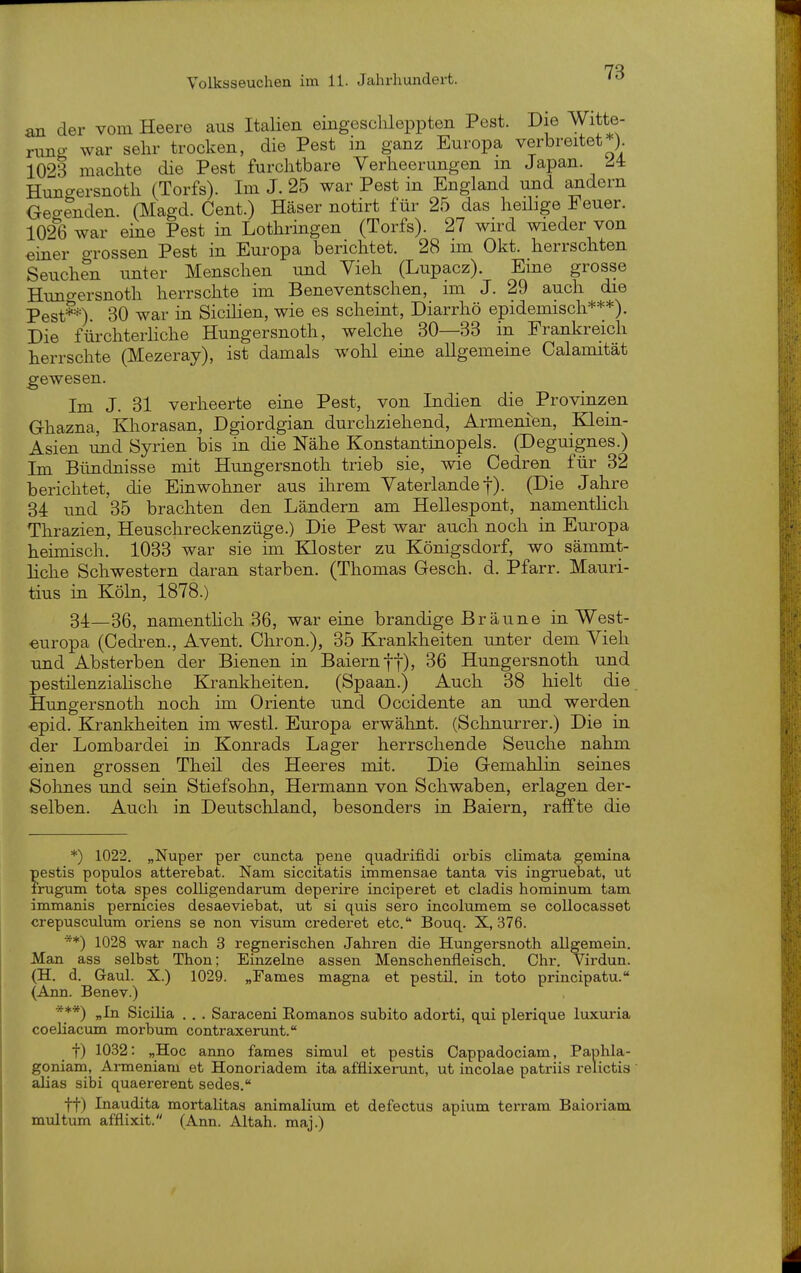 an der vom Heere aus Italien eingeschleppten Pest. Die Witte- rung war sehr trocken, die Pest in ganz Europa verbreitet ). 1023 machte die Pest furchtbare Verheerungen m Japan. ^4 Hungersnoth (Torfs). Im J. 25 war Pest in England und andern Gegenden. (Magd. Cent.) Häser notirt für 25 das heüige Feuer. 1026 war eine Pest in Lothringen (Torfs). 27 wird wieder von einer grossen Pest in Europa berichtet. 28 im Okt. herrschten Seuchen unter Menschen und Vieh (Lupacz). Eine grosse Himo-ersnoth herrschte im Beneventschen, im J. 29 auch die Pest**) 30 war in SiciUen, wie es scheint, Diarrhö epidemisch***). Die fürchterliche Hungersnoth, welche 30—33 in Frankreich herrschte (Mezeray), ist damals wohl eine allgemeine Calamität gewesen. Im J. 31 verheerte eine Pest, von Indien die Provinzen Ghazna, Khorasan, Dgiordgian durchziehend, Armenien, Klein- Asien und Syrien bis in die Nähe Konstantinopels. (Deguignes.) Im Bündnisse mit Hungersnoth trieb sie, wie Cedren für 32 berichtet, die Einwohner aus ihrem Vaterlande f). (Die Jahre 34 und 35 brachten den Ländern am Hellespont, namentlich Thrazien, Heuschreckenzüge.) Die Pest war auch noch in Europa heimisch. 1033 war sie im Kloster zu Königsdorf, wo sämmt- liche Schwestern daran starben. (Thomas Gesch. d. Pfarr. Mauri- tius in Köln, 1878.) 34—36^ namenthch 36, war eine brandige Bräune in West- europa (Cedren., Avent. Chron.), 35 Krankheiten unter dem Vieh und Absterben der Bienen in Baiern ff), 36 Hungersnoth und pestilenziaUsche Krankheiten. (Spaan.) Auch 38 hielt die Hungersnoth noch im Oriente und Occidente an und werden ■epid. Krankheiten im westl. Europa erwähnt. (Schnurrer.) Die in der Lombardei in Konrads Lager herrschende Seuche nahm einen grossen Theil des Heeres mit. Die Gemahlin seines Sohnes und sein Stiefsohn, Hermann von Schwaben, erlagen der- selben. Auch in Deutschland, besonders in Baiern, raffte die *) 1022. „Nuper per cuncta pene quadrifidi orbis climata gemina pestis populos atterebat. Nam siccitatis immensae tanta vis ingruebat, ut frugum tota spes colligendarum deperire inciperet et cladis hominum tarn, immanis pernicies desaeviebat, ut si quis sero incolumem se collocasset crepusculum oriens se non visum crederet etc. Bouq. X, 376. **) 1028 war nach 3 regnerischen Jahren die Hungersnoth allgemein. Man ass selbst Thon; Einzelne assen Menschenfleisch. Chr. Virdun. (H. d. Gaul. X.) 1029. „Farnes magna et pestil. in toto principatu. (Ann. Benev.) ■***) „In SiciHa . . . Saraceni Eomanos subito adorti, qui plerique luxuria coehacum morbum contraxerunt. t) 1032: „Hoc anno fames simul et pestis Cappadociam, Paphla- goniam, Armeniam et Honoriadem ita afflixerunt, ut incolae patriis relictis alias sibi quaererent sedes. tt) Inaudita mortalitas animaUum et defectus apium terram Baioriam multum afflixit. (Ann. Altah. maj.)