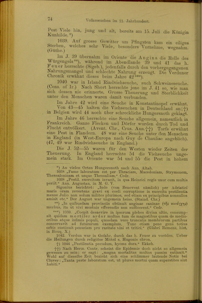 Pest Viele hin, jung und alt, bereits am 15. Juli die Königin Kunhilde.*) 1039. Auf grosse Gewitter um Pfingsten kam ein eüiges sterben welches sehr Viele, besonders Vornehme, wegnahm (Güthe.) ^ Im J. 39 übernahm im Oriente die Angina die Rolle des Würgengels =••••'% während im Abendlande 89 und 41 das h Feuer herrschte (Sigeb.), jedenfalls durch den vorhergegangenen Nahrungsmangel und schlechte Nahrung erzeugt. Die Verduner Chronik erwähnt dieses beim Jahre 42***). 1040 war in Irland Rindviehseuche, auch Schweineseuche. (Gens, of Ir.) Nach Short herrschte jene im J. 41 so, wie man sich dessen nie erinmerte. Grosse Theuerung und Sterblichkeit unter den Menschen waren damit verbunden. Im Jahre 42 wird eine Seuche in Konstantinopel erwähnt. Von 43—45 halten die Viehseuchen in Deutscliland an;f) in Belgien wird 44 noch über schreckliche Hungersnoth geklagt. Im Jahre 46 herrschte eine Seuche allgemein, namentlich in Frankreich. Ganze Flecken und Dörfer wurden durch Tod und Flucht entvölkert. (Avent. Chr., Crus. Ann.ff) Torfs erwähnt eine Pest in Flandern. 48 war eine Seuche unter den Menschen in England (in West-Europa nach Guy de Chauhac angeblich). (47, 49 war Rindviehseuche in England.) Die J. 52—55 waren für den Westen wieder Zeiten der Theuerung. In England herrschte 54 die Viehseuche unge- mein stark. Im Oriente war 54 imd 55 die Pest in hohem *) An vielen Orten Hungersnoth nach Ann. Altah. 1038 „Farne laboratum est per Thraciam, Macedoniam, Strymonem, Thessalonicam et usque Thessaliam. Cedr. 1038 „Pestil. exercitum invasit, in qua Heinrici regis uxor cum miiltis periit. Ann. Augustan. in M. Gr. V. Sigonius berichtet: „Inde (von Benevent nämlich) per Adriatici maris oram revertens gravi ex coeli corruptione in exercitu pestilentia mense Julio non solum milites plmimos, sed etiam ex principibus nonnullos amisit etc. Der August war ungemein heiss. (Staind. Chr.) **) „In quibusdam provinciis obtinuit anginae caninae (t^c xuvaYX'')») morbus, ita ut vivi mortuis eflPerendis non sufticerent. Cedi-. ***) 1039. „Coepit desaevire in ipsorum plebes divina ultio, consump- sit quidam mortifer ardor multos tum de magnatibus quam de medio- cribus atque infimis populi, quosdam vero truncatis membrorum partibus conservavit ad futuronim exemplum. Tunc etiam pene gens totius Orbis sustinuit penui'iam pro raritate vini et tritici. (Grlabri Eemens. hist. in Bouq. X.) 1042. Verdun war in Gefahr, diirch das h. Feuer zu veröden. Ueber die Heiltm^en durch religiöse Mittel s. Hugonis chron. f) lOM „Pestilentia pecudvim, hyems dtu-a. Ekkeh. ff) Nach Herrn. Contr. scheint die Epidemie doch nicht so allgemein gewesen zu sein; er sagt: „magna mortalitas multos passim extinxit. Wohl auf dieselbe Zeit bezieht sich eine schlimmer lautende Notiz bei Cluver: „Tanta peste laboratum est, ut plures mortui quam superstites sint habiti.
