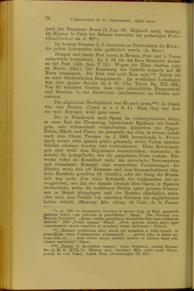 nach der Einnahme Eoms (3. Juni 83; Erphord. antiq. variloq.) Im Kloster la Cava bei Salerno herrschte ein pestartiges Pete- chialfieber im J. 88*) ■ Im heissen Sommer d. J. herrschte in Deutschland die Ruhr die jedem Lebensalter sehr gefährhch wurde. (A. Saxo.) Hunger und starke Pest waren in Brescia, Pest und Ii Feuer anderwärts herrschend. Im J. 84 Htt das Heer Heinrichs wieder an der Pest (Alb. Aqu. V. 13.) Wegen der Hitze starben viele im Heere, (ibid.) Die Besatzung des Castells schmolz auf 30 Mann zusammen. Die Pest traf auch Rom sehr.**) ItaHen litt an einer fürchterhchen Hungersnoth. Im westhchen Lothringen war eine grosse Seuche im J. 85. (Chr. Turon. Bq. XH, 465.) Von 85 berichtet Cedren, dass eine schreckliche Hungersnoth und Seuchen Vs der Einwohner (stellenweise) im Oriente mit- nahmen. Die allgemeine Sterbhchkeit war 85 noch gross,***) In Irland war eine Seuche. (Lond. m. a. s. S. I.) Nach Guy war dort ein epid. Erysipel, wohl ignis sacer. Die in Frankreich nach Spaan im vorhergehenden Jahre, m einer Zeit der Theuerung herrschende Epidemie mit brandi- gem, sehr schmerzhaft verlaufendem Absterben der Finger, Zehen, Hände und Füsse, ist jedenfalls das eben in diesem Lande nach dem Chron. Turense im J. 1085 herrschende h. Feuer (auch arsura oder ignaria pestis genannt), wobei Vielen einzelne Glieder schwarz wurden und vertrockneten. Diese Erscheinun- gen sind wohl dem Ergotismus zuzuschreiben, umsomehr, da sowohl die krampfhafte, wie die gangränöse Form vorkam. Ent- weder befiel die Krankheit mehr das motorische Nervensystem und veranlasste Krämpfe und wunderbare Verdrehungen der Glieder, wozu sich oft Ekstasen und dem Somnambuhsmus ähn- liche Zustände gesellten (S. Gembl.), oder der Gang der Krank- heit war mehr dem eiues Rothlaufs der schHmmsten Art zu vergleichen, wie ihn der damals lebende Abu Casem in Spanien beobachtete, wobei die befallenen Stellen unter grossen Schmer- zen m Brand übergiugen und der Kranl^e elendiglich starb, oder nach dem Verlust von einzelnen Gliedern ein unglückhches Leben behielt. (Mezeray Abr. chron. de l'hist. de la France _ *) „A. 1083 in monasterio Cavensi in mense Aug. et Sept. grassavit pessima febris cum piticulis et parotidibus. Eenzi. Die Chronik von Brescia berichtet: „fames valida grandisque mortalitas fere hanc civitatem delevit. 1083 „Pestil. magna. Ekkeh. „Pest, graves, plures sacro igne consumuntur exesis carnibus et membris instar carbonum. Fritsch. **) „Romam pestilentia adeo atrox per aestatem a. 1084 invasit. ut praesidium omne Germanorum absumpserit . . . gravis adeo in Italia an- nona fuit, ut . . . prae victus inopia multae matres in liberos fame soli. citatae saevierint. Sigon. ***) „Fames et mortalitas magna. (Ann. Seh'genst., rectius Roman. Sic. in M. G. XVII, 31. Ebenso Ann. Cavens.) Man citirt noch Chron. pontif. ex cod. Venet., Annal. Eom. (Forschimgen IX, 389.)