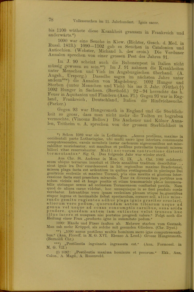 bis 1100 wüthete diese Krankheit grausam in Frankreich und anderwärts.•'•) 1090 war eine Seuche in Kiew. (Richter, Gesch. d. Med. in Eussl. 1813.) 1090-1102 gab es Seuchen in Catalonien un^ Antiochien. (Webster, Michand h. des crois.) Die Verduner Annalen sprechen von einer grossen Pest des Jahres 91. Im J. 90 scheint auch die Bubonenpest in Italien nicht mussig gewesen zu sein.*=^0 Im J. 91 nahmen die Krankheiten unter Menschen und Vieh im Augsburgischen überhand. (A F U^^^^'^^:^ Dasselbe sagen im nächsten Jahre unter andern***) die Annalen von Magdeburg. 1092 Hunger und i ino TT ^^^schen und Vieh) bis ins 3. Jahr, ((füthe).t) 1092 Hunger m Sachsen. (Berthold.) 92-94 herrschte das h ± euer m Aquitanien und Mandern (Ann. Fl.) Gegen 93 war in Eng- land Frankreich, Deutschland, Itahen die Eindviehseuche. (Parker.) Gegen 93 war Hungersnoth in England und die Sterbhch- keit so gross, dass man nicht mehr die Todten zu begraben vermochte. _ (Vmcenz Bellov.) Die Aachener und Kölner Anna- len, Tntheim u. A. sprechen von der grossen Sterblichkeit in *) Schon 1089 war sie in Lothringen. „Annus pestDens, maxime in occidentali parte Lothanngiae, uhi multi sacro igne interiora consumente computrescentes, exesis membris instar carbonum nigz-escentibus aut mise- rabiliter moriebantur, aut manibus et pedibus putrefactis truncati misera- bihori vitae reservabautur. Multi nervorum contractione distorti tormentantur. Sig. G. Das folgende Jahr war wieder sterü. Aus Chr. St. Andi-eae in Mon. G. IX. „A. Chi-. 1089 celeberri- naum ubique terrarum innotuit et libris annaHbus traditum describitur sicut ignis ira Dei exardesceret in bis regionibus maxime Bracb^.tensi,* misera plaga facta est ardentium in quibus restinguendis in plerisque Dei gemtricis ecclesiis et maxime Tornaci, p-is eins meritis et gloriosa inter- cessione facta sunt praeclara miracula. Tunc ex diversis tarn partibus non solum vicinis sed et longe positis et etiam transmarinis plel-s innumera- bilis utriusque sexus ad ecclesiam Tornacensem confluebat pavida. Nam quod de alinea carne videbat, hoc unusquisque in se fieri pendulo corde verebatur. Intrantibus vero ipsam ecclesiam plenam utique la^guentibus Stupor ingens et lacrimabile fiebat spectaculum, cernere seil, alios mise- rando gemitu rugientes adhuc plaga ignis graviter cruciari, aliorum vero pedum, quorundam autem tibiarum usque ad genua vel usque ad coxas consumptis carnibus, ossa arida pendere, quosdam autem iam extinctos velut truncos huc illuc iacere et nusquam nisi portatos progredi valere. Folgt noch die Heilung einer Ti-au „producto igne in summitate pedum. 1090: Hände und Füsse faulten ab. Mehrere starben vom Gestank. Man sah mehr Krüppel, als solche mit gesunden Gliedern. (Chr. Dynt.) **) „1090 annus pestilens multis hominum sacro igne computresceuti- bus.« (Ann. Floreflf. in M. G. XVI. Ebenso A. Leod.) Grosse Hungersnoth. (Bernoldi Chr.) ^ ***) „Pestilentia inguinaria ingrassata est. (Ann. Formosel, in M. G. vn.) f) 1092: „Pestilentia maxima hominum et pecorum. Ekk., Ann. Colon., A. Magd., A. Kosenveld.