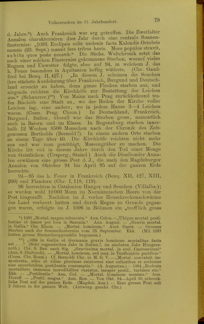 79 d Jahre.*) Auch Franlcreich war arg getroffen. Die Zweifalter Annalen charakterisiren dies Jahr durch eine centrale Sonnen- finsterniss: „1093. Ecclipsis solis undenis facta Kalendis Octobris mensis (23. Sept.) mansit fere tribus horis. Mors populos stravit, subita quos peste necavit. Die Sachs. Weltchronik setzt das nach einer solchen Finsterniss gekommene Sterben, worauf vieles Regnen und Unwetter folgte, aber auf 94, in welchem J. das h. Feuer besonders in Aquitanien heftig wüthete. (Chr. Gaud- fred bei Bouq. II, 427.) „In diesem J. scheinen die Seuchen ihre stärkste Ausdehnung über Frankreich, Burgund und Deutsch- land erreicht zu haben, denn ganze Flecken starben aus, und nirgends reichten die Kirchhöfe zur Bestattung der Leichen aus. (Schnurrer.)**) Von Mainz nach Prag zurückkehrend tra- fen Bischöfe eine Stadt an, wo der Boden der Kirche voUer Leichen lag, eine andere, wo in jedem Hause 3—4 Leichen waren. (Oosm. Prag. Chron.) In Deutschland, Frankreich, Burgund, ItaHen, überall war das Sterben gross, namentlich auch in Baiern und im Elsass. In Eegensburg starben inner- halb 12 Wochen 8500 Menschen nach der Chronik des Zeit- genossen Bertholds (Bernold?). In einem andern Orte starben an einem Tage über 40. Die Kirchhöfe reichten nicht mehr aus und war man genöthigt, Massengräber zu machen. Die Kirche litt viel in diesem Jahre durch den Tod einer Menge von Geistlichen. (Ursperg., Staind.) Auch die Dissibonder Anna- len erwähnen eine grosse Pest d. J., die nach den Magdeburger Annalen von Oktober 94 bis April 95 auf der ganzen Erde 94_95 das h. Feuer in Frankreich (Bouq. XH, 427, XIII, 260) und Flandern (Chr. 1,118, 119). 96 herrschten in Catalonien Hunger und Seuchen (Yillalba.); es wurden wohl 10000 Mann im Normannischen Heere von der Pest liingerafft. Nachdem im J. vorher Heuschreckenschwärme das Land verheert hatten und durch liegen zu Grunde gegan- gen waren, erfolgte im J. 1096 in Böhmen ein „trefflich gross *) 1093 „Mortal. magna subsecuta. Ann, Colon.—„TJbique mortal. pesti- lentiae et fames per loca in Saxonia. Ann. August. — „Gravis mortal. in Gallia. Chr. Elnon. — „Mortal. hominum. Auct. Garst. — Grosses Sterben nach der Sonnenfinsterniss vom 23. September. Ekk. (Mit 1093 hatten grosse Sternschnuppentälle begonnen.) „1094 in Gallia et Germania gravis hominum mortalitas facta est . . (Sehr regnerisches Jahr in Italien?, im nächsten Jahr Hungers- noth.) Chr. S. Bav. nach Sig. „Gravissima mortal. in eccl. Cantuariensi (Ann. S. Disibondi). — „MortaJ. hominum, sed max. in Teuthonicis partibus. (Cosm. Chr. Boem.) Cf. Bernoldi Chr. in M. G. V. —„Mortal. convaluit im- moderata, adeo ut villae plurimae existerent sine cultoribus et ecclesiae sine sacerdotibus, pestilentia consumptis. (A. Augustan.) - 1094 „Ecclesia mortalitate immensa incredibiliter vastatur, insuper pestil., tui-bines etc.. Ekk. — „Pestilentia. Ann, Col. _ „Mortal. hominum maxima. Ann. FlorefF. — „Pestil. magna. Ann, ßos. — Von Okt. 94—April 95 schreck- liche Pest auf der ganzen Erde. (Magdeb. Ann.) — Eine grosse Pest seit 2 Jahren in der ganzen Weit, (Antwerp, geschr. Chr.)