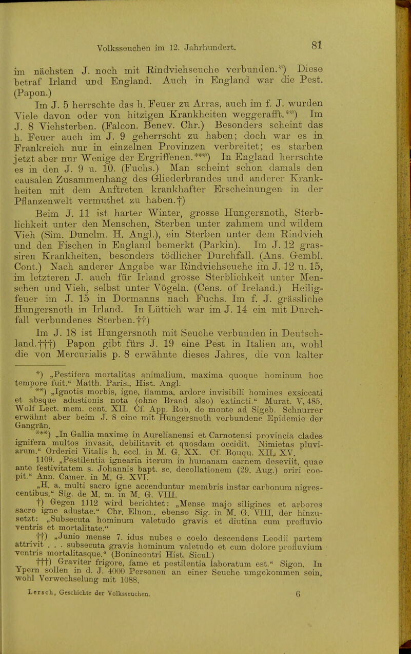 im nächsten J. noch mit Eindviehseuche verbunden/'') Dies© betraf Irland und England. Auch in England war die Pest. (Papon.) Im J. 5 herrschte das h. Feuer zu Arras, auch im f. J. wurden Viele davon oder von hitzigen Krankheiten weggerafft.''■•'•) Im J. 8 Viehsterben. (Falcon. Benev. Chr.) Besonders scheint das h. Feuer auch im J. 9 geherrscht zu haben; doch war es in Frankreich nur in einzelnen Provinzen verbreitet; es starben jetzt aber nur Wenige der Ei'grififenen.***) In England herrschte es in den J. 9 u. 10. (Fuchs.) Man scheint schon damals den causalen Zusammenhang des Grliederbrandes und anderer Krank- heiten mit dem Auftreten krankhafter Erscheinungen in der Pflanzenwelt vermuthet zu haben, f) Beim J. 11 ist harter Winter, grosse Hungersnoth, Sterb- lichkeit unter den Menschen, Sterben unter zahmem und wildem Vieh (Sim. Dunelm. H. Angl.), ein Sterben unter dem Rindvieh und den Fischen in England bemerkt (Parkin). Im J. 12 gras- siren Krankheiten, besondei-s tödlicher Dui-chfall. (Ans. Gembl. Cont.) Nach anderer Angabe war Rindviehseuche im J. 12 u. 15, im letzteren J. auch für Irland grosse Sterblichkeit unter Men- schen und Vieh, selbst unter Vögeln. (Cens. of Ireland.) Heilig- feuer im J. 15 in Dormanns nach Fuchs. Im f. J. grässliche Hungersnoth in Irland. In Lüttich war im J. 14 ein mit Durch- fall verbundenes Sterben, ff) Im J. 18 ist Hungersnoth mit Seuche verbunden in Deutsch- land. |f-j-) Papon gibt fürs J. 19 eine Pest in ItaHen an, wohl die von Mercurialis p. 8 erwähnte dieses Jahres, die von kalter ■'') „Pestifera mortalitas animalium, maxima qiioque hominum hoc tempore fuit. Matth. Paris., Hist. Angl. **) „Ignotis morbis, igne, tiamma, ardore invisibili homines exsiccati et absque adustionis nota (ohne Brand also) extincti. Murat. V, 485. Wolf Lect. mem. Cent. XII. Cf. App. Eob. de monte ad Sigeb. Schnurrer erwähnt aber beim J. 8 eine mit Hungersnoth verbundene Epidemie der Gangrän. ■**) „In GalHa maxime in Aurelianensi et Carnotensi provincia clades ignifera multos invasit, debilitavit et quosdam occidit. Nimietas pluvi- arum.« Orderici Vitalis h. eccl. in M. G. XX. Cf. Bouqu. XII,, XV. 1109. „Pestilentia ignearia iterum in humanam carnem deseviit, quae ante festivitatem s. Johannis bapt. sc. decollationem (29. Aus:.) oriri coe- pit. Ann. Camer. in M. G. XVI. „H. a. multi sacro igne accenduntur membris instar carbonum niffres- centibus. Sig. de M. m. in M. G. VIII. t) Gegen 1112 wird berichtet: „Mense majo siligines et arbores sacro Igne adustae. Chr. Elnon., ebenso Sig. in M. G. VIII, der hinzu- setzt: „Subsecuta hominum valetudo gravis et diutina cum profluvio ventns et mortalitate. . ff) »Junio mense 7. idus nubes e coelo descendens Leodii partem attnvit . . . subsecuta gravis hominum valetudo et cum dolore proHuvium ventris mortalitasque.« (Bonincontri Hist. Sicul.) ttt) Grayiter frigore, fame et pestilentia laboratum est.« Sigon. In ^fr°-rT^*^ ^ ^- '^'^'^'^ Personen an einer Seuche umgekommen sein, •wohl Verwechselung mit 1088, Lersch, Gescliichte der Volksseuchea. G