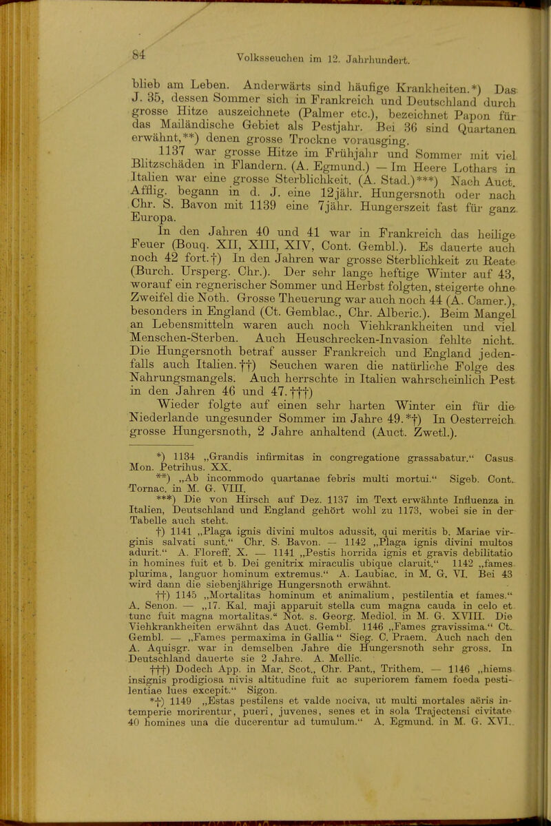 blieb am Leben. Anderwärts sind häufige Krankheiten.*) Das J. 35, dessen Sommer sich in Frankreich und Deutschland durch grosse Hitze auszeiclinete (Palmer etc.), bezeichnet Papon für das Mailändische Gebiet als Pestjahr. Bei 36 sind Quartanen erwähnt,**) denen grosse Trockne vorausging. 1137 war grosse Hitze im Frühjahr und Sommer mit viel Blitzschäden in Flandern. (A. Egmund.) - Im Heere Lothars in ItaKen war eme grosse Sterblichkeit. (A. Stad.)***) Nach Auct Afflig. begann in d. J. eine 12jähr. Hungersnoth oder nach Chr. S. Bavon mit 1139 eine Tjähr. Hungerszeit fast für ganz Europa. Li den Jahren 40 und 41 war in Frankreich das heihge Feuer (Bouq. XII, XHI, XIV, Cont. Gembl.). Es dauerte auch noch 42 fort.f) In den Jahren war grosse Sterblichkeit zu Beate (Burch. Ursperg. Chr.). Der sehr lange heftige Winter auf 43, worauf ein regnerischer Sommer und Herbst folgten, steigerte olme Zweifel die Noth. Grosse Theuerung war auch noch 44 (A. Camer.), besonders in England (Ct. Gemblac, Chr. Alberic.). Beim Mangel an Lebensmitteln waren auch noch Viehkrankheiten und viel Menschen-Sterben. Auch Heuschrecken-Invasion fehlte nicht. Die Hungersnoth betraf ausser Frankreich und England jeden- falls auch Italien.-j-f) Seuchen waren die natürhn.he Folge des Nahrungsmangels. Auch herrschte in Italien wahrscheinlich Pest in den Jahren 46 und 47. ff']') Wieder folgte auf einen sehr harten Winter ein für die Niederlande ungesunder Sommer im Jahre 49. *t) In Oesterreich grosse Hungersnoth, 2 Jahre anhaltend (Auct. Zwetl.). *) 1134 „Grandis infirmitas in congre^atione grassabatui-. Casus Mon. Petrihus. XX. **) „Ab inconamodo quartanae febris muiti mortui. Sigeb. Cont. Tornac. in M. G. Vin. ***) Die von Hirsch auf Dez. 1137 im Text erwähnte Influenza in Italien, Deutschland und England gehört wohl zu 1173, wobei sie in der Tabelle auch steht. t) 1141 „Plaga ignis divini multos adussit, qui meritis b. Mariae vir- ginis salvati sunt. Chr. S. Bavon. — 1142 „Plaga ignis divini multos adurit. A. FlorefF. X. — 1141 „Pestis horrida ignis et gravis debüitatio in homines fuit et b. Dei genitrix miraculis ubique claruit. 1142 „fames plurima, languor hominum extremus. A. Laubiac. in M. G. VI. Bei 43 wird dann die siebenjährige Hungersnoth erwähnt. tt) 1145 „Mortalitas hominum et animalium, pestüentia et fames. A. Senon. — „17. Kai. maji apparuit Stella cum magna cauda in celo et tunc fuit magna mortalitas. Not. s. Georg. Mediol. in M. G. XYIH. Die Viehkrankheiten erwähnt das Auct. Gembl. 1146 „Fames gravissima. Ct. Gembl. — „Fames permaxima in Gallia  Sieg. C. Praem. Auch nach den A. Aquisgr. war in demselben Jahre die Hungersnoth sehr gross. In Deutschland dauerte sie 2 Jahre. A. Mellic. fff) Dodech App. in Mar. Scot., Chr. Pant., Trithem. — 1146 „hiems insignis prodigiosa nivis altitudine fuit ac superiorem famem foeda pesti- lentiae lues excepit. Sigon. *f) 1149 „Estas pestilens et valde nociva, ut multi mortales aäris in- temperie morirentur, pueri, juvenes, senes et in sola Trajectensi civitate 40 homines una die ducerentur ad tumulum. A. Egmund. in M. G. XVI..