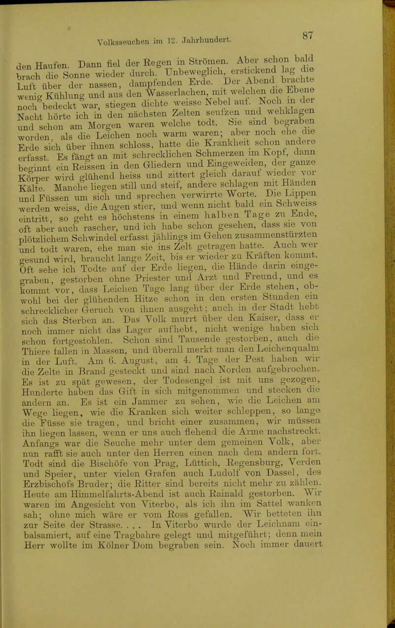 den Hänfen. Dann fiel der Regen in Strömen. Aber schon bald Wh ^He^^^^^^ wieder durch. Unbeweglich erstickend lag die liiff über der nassen, dampfenden Erde. Der Abend brachte tSdung und anL den ^asserlachen^^mit welchen die Ebene Äedeckt war, stiegen dichte weisse Nebel aut. Noch m der Nacht hörte ich in den nächsten Zelten senfzen und wehklagen und schon am Morgen waren welche todt. Sie smd begraben worden als die Leichen noch warm waren; aber noch ehe die Erde sich über ihnen schloss, hatte die Krankheit schon andere erfasst Es fäno-t an mit schrecklichen Schmerzen im Kopt, dann beo-innt ein Eeissen in den Gliedern und Emgeweiden, der ganze Kö^iDer wird glühend heiss und zittert gleich daraul wieder vor Kälte Manche liegen still und steif, andere schlagen mit Händen und Füssen um sich und sprechen verwirrte Worte. Die Lippen werden weiss, die Augen stier, imd wenn nicht bald em Schweiss eintritt so geht es höchstens in einem halben Tage zu Ende, oft aber auch rascher, und ich habe schon gesehen, dass sie von plötzlichem Schwindel erfasst jählings im Gehen zusammenstürzten und todt waren, ehe man sie ins Zelt getragen hatte. Auch wer o-esund wird, braucht lange Zeit, bis er wieder zu Kräften kommt. Oft sehe ich Todte auf der Erde liegen, die Hände dann emge- graben, gestorben oline Priester und Arzt und Freund, und es kommt vor, dass Leichen Tage lang über der Erde stehen, ob- wohl bei der glühenden Hitze schon in den ersten Stunden em schrecklicher Geruch von ihnen ausgeht; auch in der Stadt hebt sich das Sterben an. Das Volk murrt über den Kaiser, dass er noch unmer nicht das Lager aufhebt, nicht wenige haben sich schon fortgestohlen. Schon sind Tausende gestorben, auch die Thiere fallen in Massen, und überall merkt man den Leichenqualm in der Luft. Am 6. August, am 4. Tage der Pest haben wir die Zelte in Brand gesteckt und sind nach Norden aufgebrochen. Es ist zu spät gewesen, der Todesengcl ist mit uns gezogen, Hunderte haben das Gift in sich mitgenommen und stecken die andern an. Es ist ein Jammer zu sehen, wie die Leichen am Wege liegen, wie die Kranlcen sich weiter schleppen, so lange die Füsse sie tragen, und bricht einer zusammen, wir müssen ihn liegen lassen, wenn er uns auch flehend die Arme nachstreckt. Anfangs war die Seuche mehr unter dem gemeinen Yolk, aber nun rafft sie auch unter den Herren einen nach dem andern fort. Todt sind die Bischöfe von Prag, Lüttich, Regensburg, Verden und Speier, unter vielen Grafen auch Ludolf von Dassel, des Erzbischofs Bruder; die Ritter sind bereits nicht mehr zu zälden. Heute am Himmelfahrts-Abend ist auch Rainald gestorben. Wir waren im Angesicht von Viterbo, als ich ihn im Sattel wanken sah; ohne mich wäre er vom Ross gefallen. Wir betteten ihn zur Seite der Strasse. ... In Viterbo wurde der Leichnam ein- balsamiert, auf eine Tragbahre gelegt und mitgeführt; denn mein Herr wollte im Kölner Dom begraben sein. Noch immer dauert