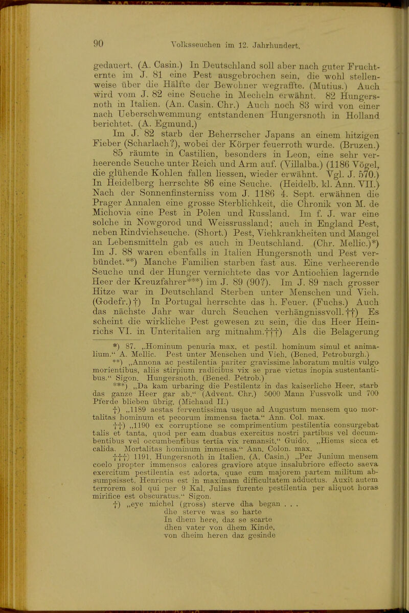 gedauert, (A. Casin.) In Deutschland soll aber nach guter Frucht- ernte im J. 81 eine Pest ausgebrochen sein, die wohl stellen- weise über die Hälfte der Bewohner wegraffte. (Mutius.) Auch wird vom J. 82 eine Seuche in Mecheln erwähnt. 82 Hungers- noth in Italien. (An. Casin. Chr.) Aucli noch 8;3 wird von einer nach Ueberschwemmung entstandenen Hungersnoth in Holland berichtet. (A. Egmund.) Im J. 82 starb der Beherrscher Japans an einem hitzigen Fieber (Scharlach?), wobei der Körper feuerroth wurde. (Bruzen.) 85 räumte in Castiüen, besonders in Leon, eine sehr ver- heerende Seuche unter Eeich und Arm auf. (Villalba.) (1186 Vögel, die glühende Kohlen fallen Hessen, wieder erwähnt. Vgl. J. 570.) In Heidelberg herrschte 86 eine Seuche. (Heidelb. kl. Ann. VII.) Nach der Sonnenfinsterniss vom J. 1186 4. Sept. erwähnen die Prager Annalen eine grosse Sterblichkeit, die Chronik von M. de Michovia eine Pest in Polen und Eussland. Im f. J, war eine solche in Nowgorod und Weissrussland; auch in England Pest, neben Eindviehseuche. (Short.) Pest, Viehkrankheiten und Mangel an Lebensmitteln gab es auch in Deutschland. (Chr. Mellic.)*) Im J. 88 waren ebenfalls in Italien Hungersnoth und Pest ver- bündet.**) Manche Familien starben fast aus. Eine verheerende Seuche und der Hunger vernichtete das vor Antiocliien lagernde Heer der Kreuzfahrer***) im J. 89 (90?). Im J. 89 nach grosser Hitze war in Deutschland Sterben unter Menschen und Vieh. (Godefr.) 1) In Portugal herrschte das h. Feuer. (Fuchs.) Auch das nächste Jahr war durch Seuchen verhängnissvoll, ff) Es scheint die wirkliche Pest gewesen zu sein, die das Heer Hein- richs VI. in Unteritalien arg mitnahm.|f|) Als die Belagerung *) 87. j.Hominum peiuiria max, et pestil. hominum simiü et anima- lium. A. Mellic. Pest unter Menschen und Vieh. (Bened. Petrobnrgh.) **) „Annona ac pestilentia pariter gravissime laboratum multis vulgo morientibus, aliis stirpium radicibns vix se prae victus inopia sustentanti- bus. Sigon. Hungersnoth. (Bened. Petrob.) ^ kam urbaring die Pestüentz in das kaiserliche Heer, starb das ganze Heer gar ab. (Advent. Chr.) 5000 Mann Fussvolk und 700 Pferde blieben übrig. (Michaad II.) f) „1189 aestas ferventissima usque ad Augustum mensem quo mor- talitas hominum et pecorum immensa facta. Ann. Col. max. f-j-) ,,1190 ex corruptione se comprimentium pestilentia cousm'gebat talis et tanta, quod per eam duabus exercitus nostri partibus vel decum- bentibus vel occumbenCibus tertia vix remansit. Guido. „Hiems sicca et calida. Mortalitas liominum immensa. Ann. Colon, max. fff) 1191. Hungersnoth in Italien. (A. Casin.) „Per Junium mensem coelo propter immensos calores graviore atque insalubriore efi'ecto saeva exercitum pestilentia est adorta, quae cum majorem partem militum ab- sumpsisset, Henricus est in maximam difficultatem adductus. Auxit autem terrorem sol qui per 9 Kai. Julias furente pestilentia per aliquot horas mii'ifice est obscvu-atus. Sigon. f) „eye michel (gross) sterve dha began . . . dhe sterve was so harte In dhem here, daz se scarte dhen vater von dhem Kinde, von dheim heren daz gesinde