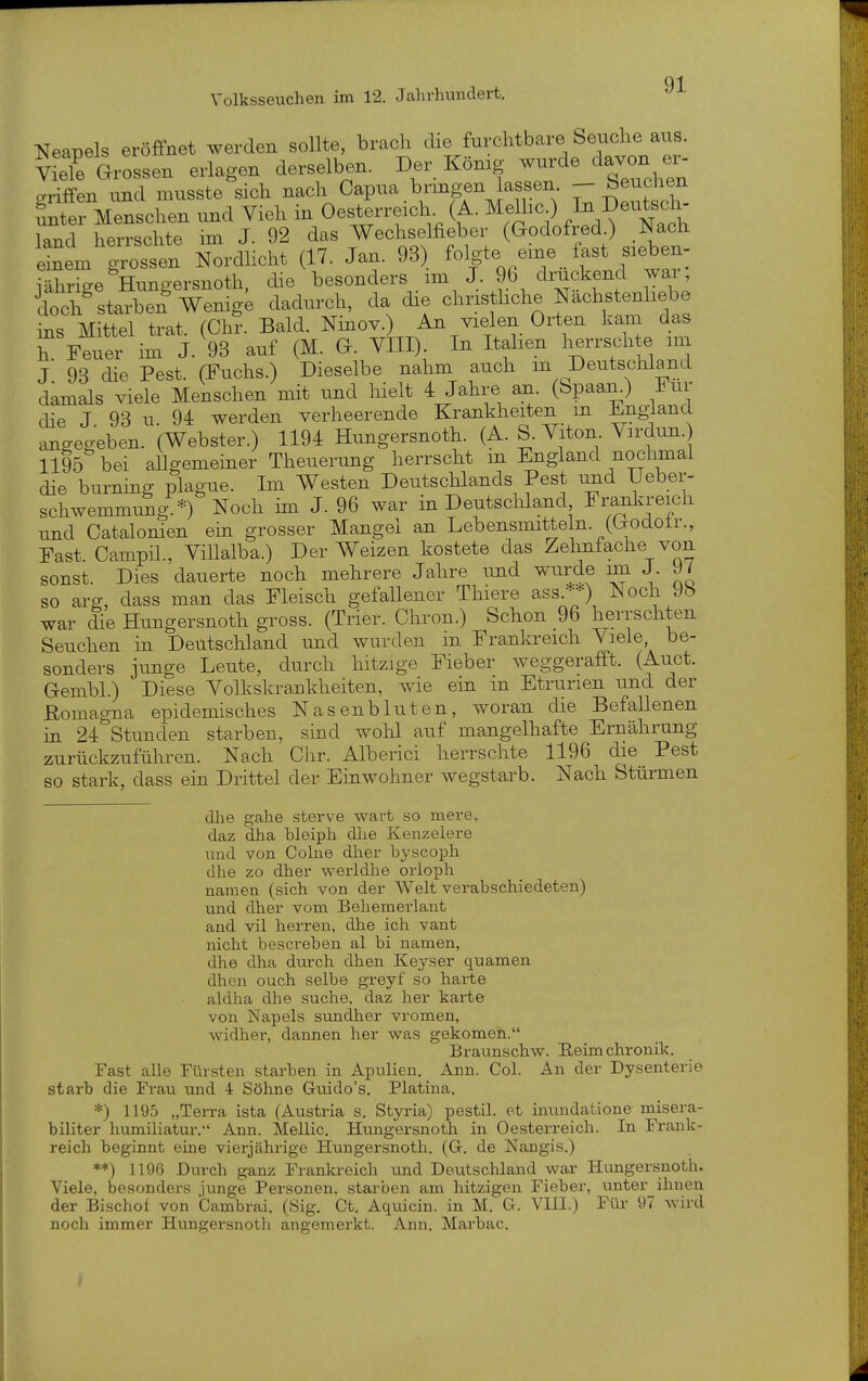 Neapels eröffnet werden sollte, brach die furchtbare Seuche aus. V eTe Grossen erlagen derselben. Der König wurde davon ei. griffen nnd musste sich nach Capua bring-en lassen - Meuchen Intev Menschen und Vieh in Oesterreich. (A. Melhc ) ^»eutscl . land herrschte im J. 92 das Wechselfieber (Godofred.) Nach iSemn Nordlicht (17. Jan. 93) ^^fer^ej.^^^^^^ i ährige Hungersnoth, die besonders im J. 9b druckend wai , rch^tarben Wemge dadurch, da die cl-}« liehe Nachsten^^^^^^^ ins Mittel trat. (Chr. Bald. Nmov.) An vielen Orten kam das h. Feuer im J. 93 auf (M. G. VIII). In Italien herrschte im J 93 die Pest. (Fuchs.) Dieselbe nahm auch m Deutschland damals viele Menschen mit und hielt 4 Jahre an. (bpaan.) i^ur die J 93 u 94 werden verheerende Krankheiten m Jingiana angegeben. (Webster.) 1194 Hungersnoth. (A. S. Viton Virdun. 1195 bei allgemeiner Theuerung herrscht m England nochmal die burning plague. Im Westen Deutschlands Pest und Uebei- schwemmung *) Noch im J. 96 war in Deutschland Franla-eich und Catalonien ein grosser Mangel an Lebensmitteln. (Godotr., Fast CampiL, Villalba.) Der Weizen kostete das Zehniaclie von sonst. Dies dauerte noch mehrere Jahre imd wurde im J. 9/ so arg, dass man das Fleisch gefallener Thiere ass.**) Noch 9b war £e Hungersnoth gross. (Trier. Chron.) Schon 96 herrschten Seuchen in Deutschland und wurden m Frankreich Viele be- sonders junge Leute, durch hitzige Fieber weggerafft. (Auct. Gembl.) Diese Volkskrankheiten, wie ein in Etrurien und der ßomagna epidemisches Nasenbluten, woran die Befallenen in 24 Stunden starben, sind wohl auf mangelhafte Ernährung zurückzuführen. Nach Chr. Alberici herrschte 1196 die Pest so stark, dass ein Drittel der Einwohner wegstarb. Nach Stürmen dhe gahe sterve wart so mere, daz dha bleiph dhe Kenzelere und von Cohie dher hyscoph dhe zo dher werldhe orloph nameu (sich von der Welt verabschiedeten) und dher vom Behemerlaut and vil herren, dhe ich vant nicht bescrebeu al bi namen, dhe dha durch dhen Keyser quamen dhen ouch selbe greyf so harte akVha dlie suche, daz her karte von Napels sundher vromen, widher, dannen her was gekomen. Braunschw. Reimchronik. Fast alle Fürsten starben in Apulien. Ann. Col. An der Dysenterie starb die Frau rmd 4 Söhne Guido's. Piatina. *) 1195 „Terra ista (Austria s. Styria) pestil. et inundatione misera- biliter humiliatur. Ann. Mellic. Hungersnoth in Oesterreich. In Frank- reich beginnt eine vierjährige Hungersnoth. (G. de Nangis.) **) 1196 Durch ganz Franki-eich und Deutschland war Hungersnoth. Viele, besonders junge Personen, starben am hitzigen Fieber, unter ihnen der Bischof von Cambrai. (Öig. Ct. Aquicin. in M. G. VHl.) Für 97 wird noch immer Hungersnoth angemerkt. Ann. Marbac.