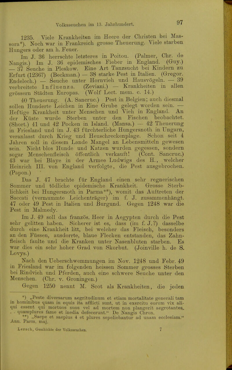 1235. Viele Krankheiten im Heere der Christen bei Mas- sora*). Noch war in Frankreich grosse Theuerung. Viele starben Hungers oder am h. Feuer. Im J. 36 herrschte letzteres in Poitou. (Palmer, Chr. de Nangis.) Im J. 36 epidemisches Fieber in England. (Gruy.) 37 Seuche in Pleskow. Eine Art Tanzsucht bei Kindern zu Erfurt (1236'0 (Beckman.) — 38 starke Pest in Italien. {Gregor. Endelech.) — Seuche unter Hornvieh und Hausvögeln. — 39 verbreitete Influenza. (Zeviani.) — Kranldieiten in allen grössern Städten Europas. (Wolf Lect. mem. c. 14.) 40 Theuerung. (A. Sancruc.) Pest in Belgien; auch diesmal sollen Hunderte Leichen in Eine Grube gelegt worden sein. — Heftige Krankheit unter Menschen und Vieh in England. An der Küste wurde Sterben unter den Fischen beobachtet. (Short.) 41 und 42 Pocken in Island. (Mansa.) — 42 Theuerung in Friesland und im J. 43 fürchterliche Hungersnoth in Ungarn, veranlasst durch Krieg und Heuschreckenplage. Schon seit 4 Jahren soll in diesem Lande Mangel an Lebensmitteln gewesen sein. Nicht blos Hunde und Katzen wurden gegessen, sondern sogar Menschenfleisch öffentlich verkauft! (Cont. Sancruc.) 43 war bei Blaye in der Armee Ludwigs des H., welcher Heinrich III. von England verfolgte, die Pest ausgebrochen. (Papon.) Das J. 47 brachte für England einen sehr regnerischen Sommer und tödhche epidemische Krankheit. Grrosse Sterb- Hchkeit bei Hungersnoth in Parma**), womit das Auftreten der Saccati (vermummte Leichenträger) im f. J. zusammenhängt. 47 oder 49 Pest in Italien und Burgund. Gegen 1248 war die Pest in Malmedy. Im J. 49 soll das französ. Heer in Aegypten durch die Pest sehr gelitten haben. Sicherer ist es, dass (im f. J. ?) dasselbe durch eine Krankheit litt, bei welcher das Fleisch, besonders an den Füssen, ausdorrte, blaue Flecken entstanden, das Zahn- fleisch faulte und die Kranken unter Nasenbluten starben. Es war dies ein sehr hoher Grad von Skorbut. (Joinville h. de S. Lovys.) Nach den Ueberschwemmungen im Nov. 1248 und Febr. 49 in Friesland war im folgenden heissen Sommer grosses Sterben bei Rindvieh und Pferden, auch eine schwere Seuche unter den Menschen. (Chr. v. Groningen.) Gegen 1250 nennt M. Scot als Krankheiten, die jeden *)_ ,,Peste diversarum aegritudinum et etiam mortalitate generali tarn in hominibus quam in equis ita afflicti sunt, ut in exercitu eorum vix ali- qui essent qui mortuos suos vel ad mortem non plangerit aegrotantes.. . . quamplures farae et inedia defecerunt. De Nangis Chron. **) „Saepe et saepius 4 et pltu-es sepeliebantur ad unam ecclesiam. Ann. Parm. maj. Lersch, Geschichte der Volksseuchen. 7