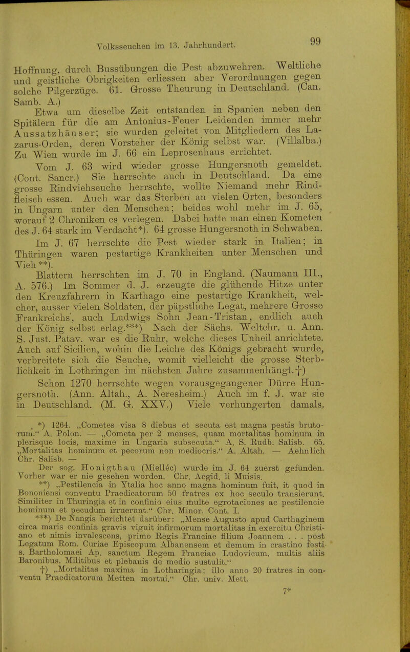Hoffnung, durch Bussübungen die Pest abzuwehren. Welthche und geistliche Obrigkeiten erhessen aber Verordnungen gegen solche Pilgerzüge. 61. Grosse Theurung in Deutschland. (Can. Samb. A.) ■, . • i j Etwa um dieselbe Zeit entstanden m bpanien neben den Spitälern für die am Antonius-Feuer Leidenden unmer mehr Aussatzhäuser; sie wurden geleitet von Mitgliedern des La- aarus-Orden, deren Vorsteher der König selbst war. (Villalba.) Zu Wien wurde im J. 66 ein Leprosenhaus errichtet. Vom J. 63 wird wieder grosse Hungersnoth gemeldet. {Cont. Sancr.) Sie herrschte auch in Deutschland. Da eine o-rosse Eindviehseuche herrschte, wollte Niemand mehr Eind- fleisch essen. Auch war das Sterben an vielen Orten, besonders in Ungarn unter den Menschen; beides wohl melir im J. 65, worauf 2 Chronilcen es verlegen. Dabei hatte man einen Kometen des J. 64 stark ün Verdacht*). 64 grosse Hungersnoth in Schwaben. Im J. 67 herrschte die Pest wieder stark in Italien; in Thüringen waren pestartige Krankheiten unter Menschen und Vieh **). Blattern herrschten im J. 70 in England. (Naumann III., A. 576.) Im Sommer d. J. erzeugte die glühende Hitze unter den Kreuzfahrern in Karthago eine pestartige Kranliheit, wel- cher, ausser vielen Soldaten, der päpstliche Legat, mehrere Grrosse Frankreichs', auch Ludwigs Solin Jean - Tristan, endlich auch der König selbst erlag.***) Nach der Sächs. Weltchr. u. Ann. S. Just. Patav. war es die Euhr, welche dieses Unheil anrichtete. Auch auf Sicihen, wohin die Leiche des Königs gebracht wurde, verbreitete sich die Seuche, womit vielleicht die grosse Sterb- lichkeit in Lothringen im nächsten Jahre zusammenhängt.-]-) Schon 1270 herrschte wegen vorausgegangener Dürre Hun- gersnoth. (Ann. Altah., A. Neresheim.) Auch im f. J. war sie in Deutscliland. (M. G. XXV.) Viele verhungerten damals. . *) 1264:. „Cometes visa 8 diebus et secuta est magna pestis bruto- rum. A. Polon. — „Cometa per 2 menses, quam mortalitas hominum in plerisque locis, maxime in Ungaria subsecuta. A. S. Rudb. Salisb. 65. „Mortalitas hominum et pecorum non mediocris. A. Altah. — Aehnlich Chr. SaHsb. — Der sog. Honigt hau (Miellec) wurde im J. 6-i zuerst gefunden. Vorher war er nie gesehen worden. Chr. Aegid. Ii Muisis. **) ,,Pestilencia in Ytalia hoc anno magna hominum fuit, it quod in Bononiensi conventu Praedicatorum 50 fratres ex hoc seculo transieruut. Similiter in Thuringia et in confinio eius multe egrotaciones ac pestilencie hominum et pecudum irruerunt. Chr. Minor. Cont. I. ***) De Nangis berichtet darüber: „Mense Augusto apud Carthaginem circa mans confinia gravis viguit infirmorum mortalitas in exercitu Christi- ane et nimis invalescens, primo Regis Franciae filium Joannem . . . post Legatum Rom. Curiae Episcopum Albanensem et demum in crastino festi- s. Bartholomaei Ap. sanctum Regem Franciae Ludovicum, multis aliis Baronibus, Militibus et plebanis de medio sustulit. f) „Mortalitas raaxima in Lotharingia: illo anno 20 fratres in cou- Yentu Praedicatorum Metten mortui. Chr. univ. Mett.