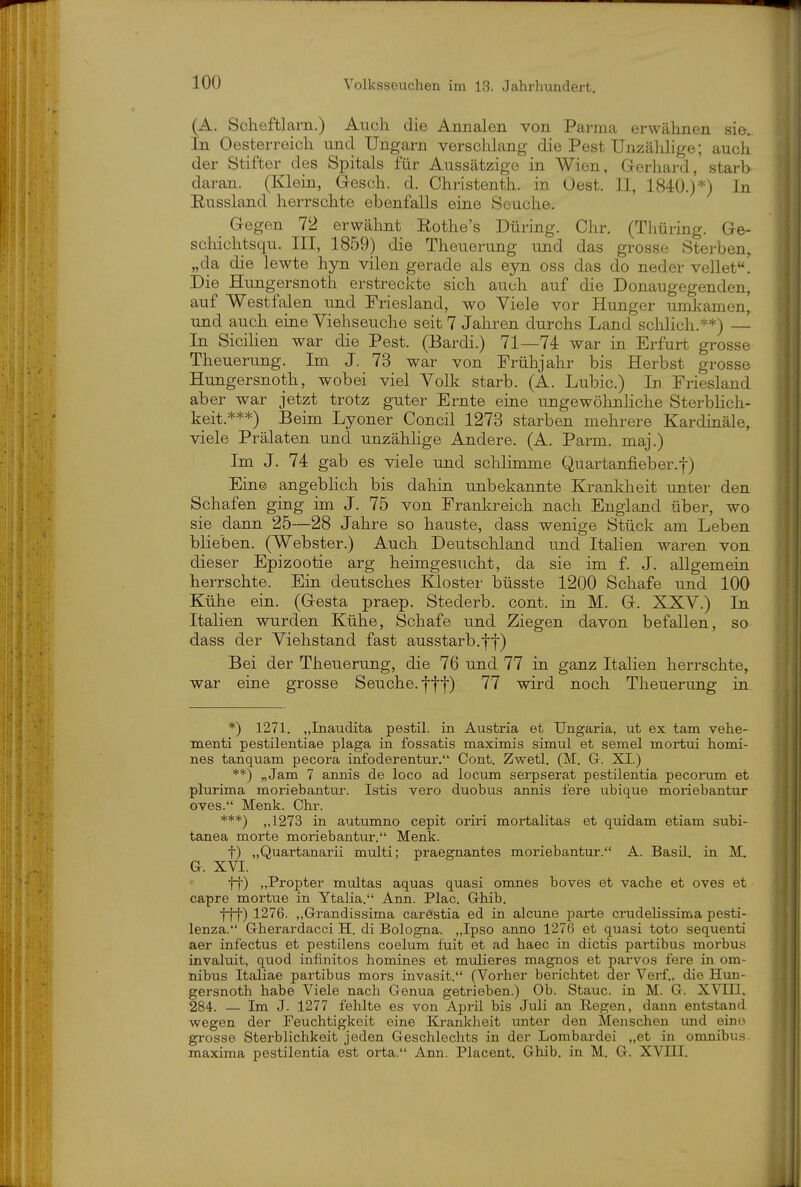 (A. Scheftlarn.) Auch die Annalen von Parma erwähnen sie. In Oesterreich und Ungarn versclilang die PestUnzählige; auch der Stifter des Spitals für Aussätzige in Wien, Gerhard,' starb daran. (Klein, Gesch. d. Christenth. in Gest. II, 1840.)*) In Russland herrschte ebenfalls eine Seuche. Gegen 72 erwähnt Kothe's Düring. Chr. (Thüring. Ge- scliichtsqu. III, 1859) die Theuerung und das grosse Sterben, „da die lewte hyn vilen gerade als eyn oss das do neder vellet! Die Hungersnoth erstreckte sich auch auf die Donaugegenden, auf Westfalen und Friesland, wo Viele vor Hunger umkamen, und auch eine Yiehseuche seit 7 Jahren durchs Land schlich.**) — In Sicihen war die Pest. (Bardi.) 71—74 war in Erfurt grosse Theuerung. Im J. 73 war von Frühjahr bis Herbst grosse Hungersnoth, wobei viel Volk starb. (A. Lubic.) In Friesland aber war jetzt trotz guter Ernte eine ungewölinliche Sterblich- keit.***) Beim Lyoner Concil 1273 starben mehrere Kardinäle, viele Prälaten und unzähhge Andere. (A. Parm. maj.) Im J. 74 gab es viele und schlimme Quartanfieber.f) Ein© angebhch bis dahin unbekannte Krankheit unter den Schafen ging im J. 75 von Franl^reich nach England über, wo sie dann 25—28 Jahre so hauste, dass wenige Stück am Leben blieben. (Webster.) Auch Deutschland und Italien waren von dieser Epizootie arg heimgesucht, da sie im f. J. allgemeiu herrschte. Ein deutsches Klostei- büsste 1200 Schafe und 100 Kühe ein. (Gesta praep. Stederb. cont. in M. G. XXV.) In Italien wurden Kühe, Schafe und Ziegen davon befallen, so dass der Viehstand fast ausstarb.ff) Bei der Theuerung, die 76 und 77 in ganz Italien herrschte, war eine grosse Seuche, fff) 77 wird noch Theuerung in *) 1271. „Inaudita pestil. in Austria et TJngaria, ut ex tarn vehe- menti pestilentiae plaga in fossatis maximis simul et semel mortui homi- nes tanquam pecora infoderentur. Cont. Zwetl. (M. Gr. XI.) **) „Jam 7 annis de loco ad locum serpserat pestilentia pecoram et plurima moriebantui-. Istis vero duobus annis fere ubique moriebantur oves. Menk. Chr. ***) ,,1273 in autumno cepit oriri mortalitas et quidam etiam subi- tanea morte moriebantur. Menk. t) „Quartanarii multi; praegnantes moriebantur. A. Basil. in M. G. XVI. ff) „Propter multas aquas quasi omnes boves et vache et oves et capre mortue in Ytalia. Ann. Plac. Grhib. fff) 1276. ,,Grandissima carestia ed in alcune j)ai-te crudelissima pesti- lenza. Gherardacci H. di Bologna. „Ipso anno 1276 et quasi toto sequenti aer infectus et pestilens coelum fuit et ad haec in dictis partibus morbus invaluit, quod infinites homines et mulieres magnos et parvos fere in Om- nibus Italiae partibus mors invasit. (Vorher berichtet der Verf., die Hvm- gersnoth habe Viele nach Genua getrieben.) Ob. Staue, in M. G. XVm, 284. — Im J. 1277 fehlte es von April bis Juli an Regen, dann entstand wegen der Feuchtigkeit eine Krankheit unter den Menschen und eino grosse Sterblichkeit jeden Geschlechts in der Lombardei „et in omnibus maxima pestilentia est orta. Ann. Piacent. Ghib. in M. G. XVIII.