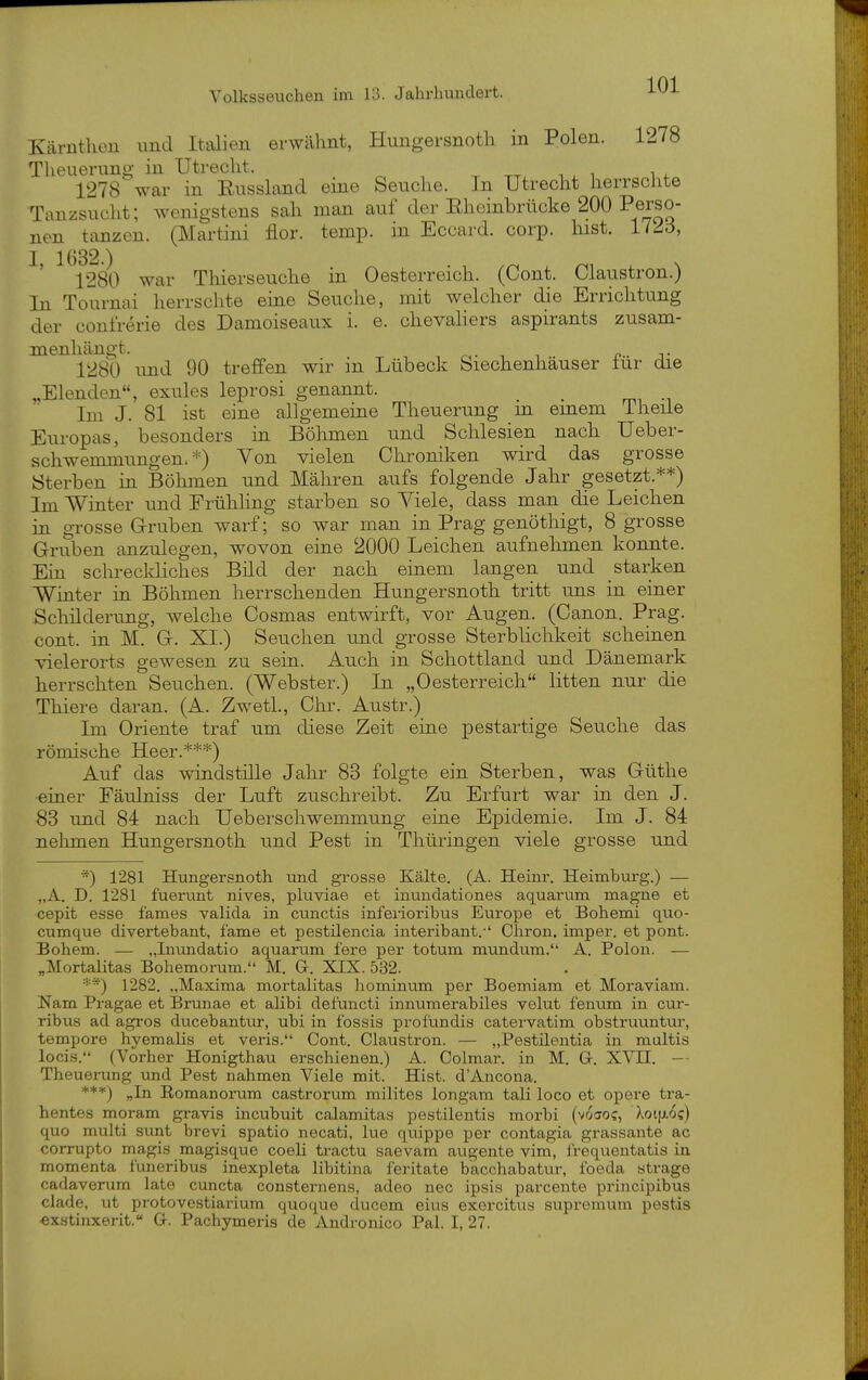 Kärnthen und Italien erwähnt, Hungersnotli in Polen. 1278 Theuerung in Utrecht. ^ , . . ^ , 1278 war in Eussland eine Seuche. In Utrecht herrschte Tanzsucht; wenigstens sah man auf der Eheinbrücke 200 Perso- nen tanzen. (Martini flor. temp. in Eccard. corp. hist. 172d, 1280 war Thierseuche in Oesterreich. (Cont. Claustron.) In Tournai herrschte eine Seuche, mit welcher die Errichtung der confrerie des Damoiseaux i. e. Chevaliers aspirants zusam- menhängt, r,- ■■ -1 J? T 1280 und 90 treffen wir in Lübeck feiechenhäuser iur die „Elenden, exules leprosi genannt. Im J. 81 ist eine allgemeine Theuerung in einem Theile Europas, besonders in Böhmen und Schlesien nacb Ueber- schwemmimgen. *) Von vielen Chroniken wird das grosse Sterben in Böhmen und Mähren aufs folgende Jahr gesetzt.**) Im Winter und Frühling starben so Viele, dass man die Leichen in grosse Gruben warf; so war man in Prag genöthigt, 8 grosse Gruben anzulegen, wovon eine 2000 Leichen aufnehmen konnte. Ein schreckliches Bild der nach einem langen und starken Winter in Böhmen herrschenden Hungersnoth tritt uns in einer Schilderung, welche Cosmas entwirft, vor Augen. (Canon. Prag, cont. in M. G. XI.) Seuchen und grosse Sterblichkeit scheinen vielerorts gewesen zu sein. Auch in Schottland und Dänemark herrschten Seuchen. (Webster.) In „Oesterreich litten nur die Thiere daran. (A. Zwetl., Chr. Austr.) Im Oriente traf um diese Zeit eine pestartige Seuche das römische Heer.***) Auf das windstille Jahr 83 folgte ein Sterben, was Güthe •einer Fäulniss der Luft zuschreibt. Zu Erfurt war in den J. 83 und 84 nach Ueberschwemmung eine Epidemie. Im J. 84 nehmen Hungersnoth und Pest in Thüringen viele grosse und 1281 Hungersnoth und grosse Kälte. (A. Heinr. Heimburg.) — „A. D. 1281 fuerunt nives, pluviae et inundationes aquarum magne et cepit esse fames valida in cunctis infei'ioribus Europe et Bohemi quo- cumque divertebant, fame et pestilencia interibant.-' Cliron. imper. et pont. Bohem. — „Inundatio aquarum fere per totum mundum. A. Polon. — „Mortalitas Bohemorum. M. G. XIX. 532. ■■•'*) 1282. „Maxima mortalitas hominum per Boemiam et Moraviam. Nam Pragae et Brunae et alibi defuncti innumerabiles velut fenum in cur- ribus ad agros ducebantttr, ubi in fossis profündis catervatim obstruuntui-, tempore hyemalis et veris. Cont. Claustron. — „Pestüentia in multis locis. (Vorher Honigthau erschienen.) A. Colmar, in M. Gr. XVII. -- Theuerung und Pest nahmen Viele mit. Hist. d'Ancona. „In Romanorum castrorum milites longam tali loco et opere tra- hentes moram gravis incubuit calamitas pestilentis morbi (voao?, Xoi[i.6c) quo multi sunt brevi spatio necati, lue quippe per contagia grassante ac corrupto magis magisque coeli tractu saevam augente vim, frequentatis in momenta funeribus inexpleta libitina feritate bacchabatur, foeda strage cadavenam late cuncta consternens, adeo nec ipsis parceute principibus clade, ut protovestiarium quo quo ducem eius exercitus supremum pestis -exstinxerit. G. Pachymeris de Andronico Pal. I, 27.