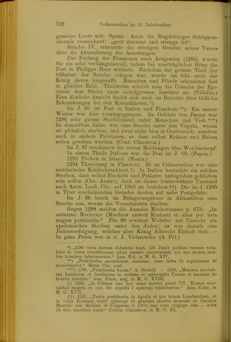 gemeine Leute mit. Spaan. Auch die Magdeburger Schöppen- chronik verzeichnet: „grot stervent und strenge tid. Sancho IV. erneuerte die strengen Gesetze seines Vaters- über die Absonderung der Aussätzigen. Der Feldzug der Franzosen nach Aragonien (1285) wurdo für sie sehr verhängnissvoll, indem bei unerträglicher Hitze die Pest in Phihpps Heer wüthete. Nachdem der grösste Theil der Offiziere der Seuche erlegen war, wurde im Okt. auch der König _ davon hingerafft. Menschen und Pferde erkranlcten fast in gleicher Zahl. Theilweise schrieb man die Ursache der Epi- demie dem Stiche eines eichelgrossen Insektes zu. (Villalba.) Eine ähnliche Ansicht findet sich auch im Berichte über tödhche Erkrankungen bei den Kreuzfahrern.*) Im J. 85 ist Pest in Italien und Flandern.**) Ein nasser Winter war hier vorausgegangen. Im Gebiete von Parma war 1286 sehr grosse Sterblichkeit unter Menschen und Vieh.***) In demselben Jahre war eine Seuche unter den Vögeln, woran sie plötzlich starben, und zwar nicht blos in Oesterreich, sondern auch in andern Provinzen, so dass selbst Krähen und Raben selten gesehen wurden. (Cont. Claustron.) Im J. 87 erschienen die ersten Meldungen über Weichselzopf- In einem Theile Italiens war die Pest im J. 88. (Papon.) 1291 Pocken in Island. (Manla.) 1294 Theuerung in Flandern. 95 im Colmarschen war eine mörderische Kinderkrankheit, f) In Italien herrschte ein solches Sterben, dass selbst Bischöfe und Prälaten imbegraben geblieben sein sollen (Chr. Austr.); doch ist dieser letzterwähnte Umstand nach Anon. Leob. Chr. auf 1303 zu beziehen.lf) Die im J. 1295 in Trier erscheinenden Geissler deuten auf nahe Pestgefahr. Im J. 96 brach im Belagerungsheer in Altkastilien eine Seuche aus, woran die Vornehmsten starben. Gegen 1298 melden die Annales Mechovienses p. 673: „In autumno Mechovio (Miechow imweit Krakau) et alias per loca magna pestilentia. Für 98 erwähnt Webster mit Unrecht ein epidemisches Sterben unter den Juden; es war damals eine Judenverfolgung, welcher aber König Albrecht Einhalt that. — In ganz Polen war in d. J. Viehseuche. (A. PoL) *) „1285 circa festum Johannis bapt. (24. Juni) quidam vermes vola- tiles in terra ci'uciferorum pleni veneno excreverant, qui suo morsu mul- tos homines interimerunt. Ann. Pol. in M. G. XIV, **) „Pestilentia sacerdotum maxima, nam infra 15 septimanas 42 moriebantur. Menk. Ohr. cont. =*^-=*) 1285. „Pestilentia buum. A. Sindelf. — 1286. „Maxima mortali- tas hominum et bestiarum in civitate et episcopatu Parme et maxime de bestiis minutis. Ann. Parm. maj. in M. Gr. XVIII. j) 1295. „In Colmar uno hoc anno mortui pueri 777. Romae mor- talitas magna et uno die sepulti 7 episcopi tradebantur. Ann. Golm, in M. G. XVII. ff) 1295. „Tanta pestilentia in Apulia et per totam Lombardiam, ut. in curia Eomana multi episcopi et praelati mortui iacerent et Carulus Martell. rex Sicihae et Ungariae (f 1301) una cum conjuge sua — infra 14 dies mortuus esset. Coutin. Claustron. in M. G. XI.