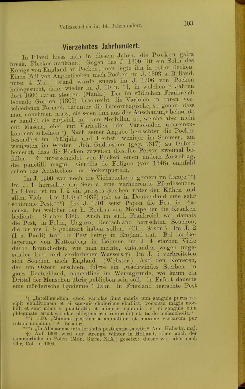 Vierzehntes Jahrhundert. In Irland hiess man in diesem Jahrh. die Pocken galra breal^, Meckenkranldieit. Gegen das J. IBOO htt em Solm des Königs von England an Pocken; man legte ihn in rothe Decken. Einen Fall von Augenflecken nach Pocken im J-1303 s. Bolland. unter 4. Mai. Island wurde,zuerst im J. 1306 von Pocken heimgesucht, dann wieder im J. 10 u. 11, in welchen 2 Jahren dort 1000 daran starben. (Manla.) Der im südhchen Frankreich lebende Gordon (1305) beschreibt die Variolen m ihren ver- schiedenen Formen, daranter die hämorrhagische, so genau, dass man annehmen muss, sie seien ihm aus der Anschauung bekannt; er handelt sie zugleich mit den Morbillen ab, welche aber mcht mit Masern, eher mit Yaricellen oder Varioloiden überemzu- kommen scheinen.*) Nach seiner Angabe herrschten die Pocken besonders im Frühjahr und Herbst, weniger im Sommer, am wenigsten im Winter. Joh. Gaddesden (geg. 1317) zu_ Oxford bemerkt, dass die Pocken zuweilen dieselbe Person zweimal be- fallen. Er unterscheidet von Pocken einen andern Ausschlag, die punctilli magni. Gentiiis de Foligno (vor 1348) empfahl schon das Aufstechen der Pockenpusteln. Im J. 1300 war noch die Viehseuche allgemein im Gange.**) Im J. 1 herrschte um Sevilla eine verheerende Pferdeseuche. In Irland ist im J. 2 ein grosses Sterben unter den Kühen und allem Yieh. Um 1300 (1303?) gab es in Deutschland eine sehr schlimme Pest.***) Ins J. 1301 setzt Papon die Pest in Pia- cenza, bei welcher der h. Rochus von Montpellier die Kranken bediente. S. aber 1329. Auch im südl. Frankreich war damals die Pest, in Polen, Ungarn, Deutschland herrschten Seuchen, die bis ins J. 5 gedauert haben sollen. (Chr. Saxon.) Im J. 2 (1 n. Bardi) trat die Pest heftig in England auf. Bei der Be- lagerung von Kuttenberg in Böhmen im J. 4 starben Yiele durch Krankheiten, wie man meinte, entstanden wegen unge- sunder Luft und verdorbenen Wassers.j-) Im J. 5 verbreiteten sich Seuchen nach England. (Webster.) Auf den Kometen, der um Ostern erschien, folgte ein geschwindes Sterben in ganz Deutschland, namentlich im Werragrunde, wo kaum ein Drittel der Menschen übrig geblieben sein soll. In Erfurt dauerte eine mörderische Epidemie 1 Jahr. In Friesland herrschte Pest *) „Intelligendum, quod variolae fiunt magis cum sanguis purus re- cipit ebullitionem et si sangtiis cholericus ehulliat, vocantur magis mor- billi et sunt minoris quantitatis et minoris acuminis . et si sanguis cum phlegmate, erunt variolae phlegmaticae (eiternde) et ita de melancholia. **) 1300. „Maxima pestilentia animalium et maxime vaccarum per totum mundum. A. Ensdorf. ***) „In Alemannia intollerabilis pestilentia saeviit. Ann. Halesbr. maj. f) Auf 1303 wird der strenge Winter in Holland, aber auch der sommerliche in Polen (Mon. Germ, XIX.) gesetzt; dieser war aber nach Chr. Col. in 1304.