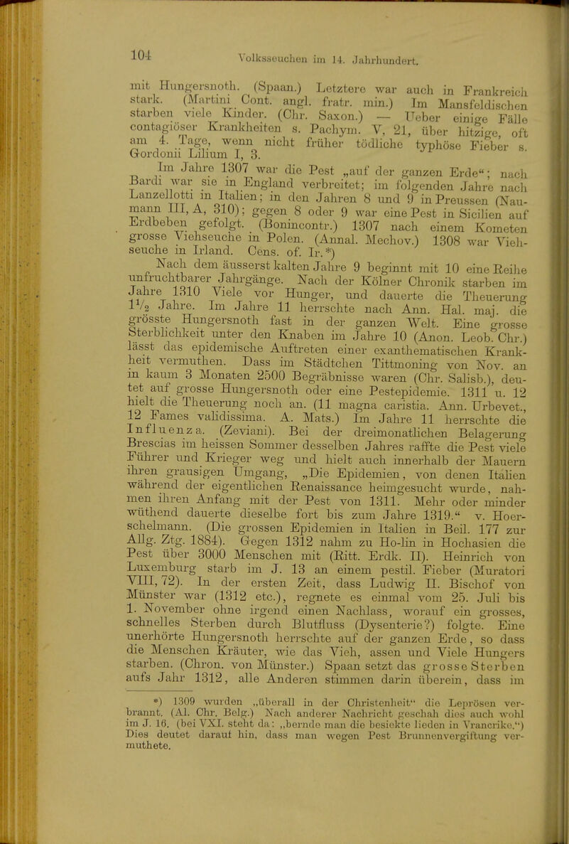 mit Hungersuoth. (Spaau.) Letztere war aucli in Frankreicji stark. (Martini Cont. angl. fratr. min.) Im Mansfeldischen starben viele Kinder. (Chr. Saxon.) — üeber einige Fälle contagiöser Krankheiten s. Pachym. V, 21, über hitzige, oft am 4. rage, wenn nicht früher tödliche typhöse Fieber s Gordomi Lilmm I, 3. Im Jahre 1307 war die Pest „auf der ganzen Erde; nach Bardi war sie m England verbreitet; im folgenden Jahre nach Lanzellotti m Itahen; in den Jahren 8 und 9 inPreussen (Nau- mann Iii, dlO); gegen 8 oder 9 war eine Pest in SiciJien auf Erdbeben gefolgt. (Bonincontr.) 1307 nach einem Kometen grosse Viehseuche in Polen. (Aiinal. Mechov.) 1308 war Vieh- seuche in Irland. Cens. of. Ir.*) Nach dem äusserst kalten Jahre 9 beginnt mit 10 eine Reihe unfruchtbarer Jahrgänge. Nach der Kölner Chronik starben im Jahre LSIO Viele vor Hunger, und dauerte die Theuerung IV2 Jahre. Im Jahre 11 herrschte nach Ann. Hai. mai. die grosste Hungersnoth fast in der ganzen Welt. Eine grosse bterbhchkeit unter den Knaben im Jahre 10 (Anon. Leob. Chr.) lässt das epidemische Auftreten einer exanthematischen Krank- heit vermuthen. Dass im Städtchen Tittmoning von Nov. an m kaum 3 Monaten 2500 Begräbnisse waren (Chr. Salisb.), deu- tet auf grosse Hungersnoth oder eine Pestepidemie. 1311 'u. 12 hielt die Theuerung noch an. (11 magna caristia. Ann. Urbevet., 12 Fames vahdissima. A. Mats.) Im Jahre 11 herrschte die Influenza. (Zeviani). Bei der di^eimonatlichen Belagerung Brescias im heissen Sommer desselben Jahres raffte die Pest viele Führer und Krieger weg und hielt auch innerhalb der Mauern ihren grausigen Umgang, „Die Epidemien, von denen Itahen während der eigentlichen Eenaissance heimgesucht wurde, nah- men ihren Anfang mit der Pest von 1311. Mehr oder minder wüthend dauerte dieselbe fort bis zum Jahre 1319. v. Hoer- schelmann. (Die grossen Epidemien in Italien in Beil. 177 zur Allg. Ztg. 1884). Gegen 1312 nahm zu Ho-lin in Hochasien die Pest über 3000 Menschen mit (Eitt. Erdk. II). Heinrich von Luxemburg starb im J. 13 an einem pestil. Fieber (Muratori Vni, 72). In der ersten Zeit, dass Ludwig H. Bischof von Münster war (1312 etc.), regnete es einmal vom 25. Juli bis 1. November ohne irgend einen Nachlass, worauf ein grosses, schnelles Sterben durch Blutfluss (Dysenterie?) folgte. Eine unerhörte Hungersnoth herrschte auf der ganzen Erde, so dass die Menschen Kräuter, wie das Vieh, assen und Viele Hungers starben. (Chron. von Münster.) Spaan setzt das grosse Sterben aufs Jahr 1312, alle Anderen stimmen darin überein, dass im *) 1309 wurden „überall in der Ohristenlieit die Leprösen ver- brannt. (AI. Chr. Belg.) Nach anderer Nachricht geschah dies auch wohl ina J. 16. (bei VXI. steht da: „berndo man die bcsickto lieden in Vrancrike.) Dies deutet darauf hin, dass man wegen Pest Brunnenvergiftung vcr- muthete.