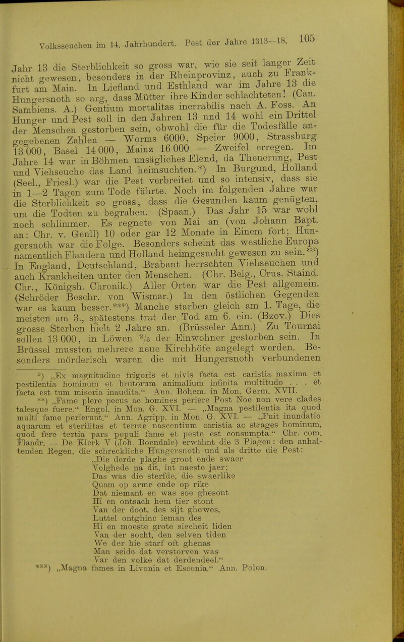 Jahr 13 die Sterblichkeit so gross war, wie sie seit langer Zeit nicht gewesen, besonders in der Rheinprovinz, auch zu ^ranlc- furt am Main. In Liefland und Esthland war im Jahre Id die Huno-ersnoth so arg, dass Mütter ihre Kinder schlachteten! (ban. Sambiens. A.) Gentium mortalitas inerrabilis nach A. loss. An Himger und Pest soll in den Jahren 13 und 14 wolil ein Drittel der Menschen gestorben sein, obwohl die für die Todesfälle an- geo-ebenen Zahlen - Worms 6000, Speier 9000, Strassburg 131)00, Basel 14 000, Mainz 16 000 — Zweifel erregen. Im Jahre 14 war in Böhmen unsägliches Elend, da Theuerung, Pest imd Viehseuche das Land heimsuchten.*) In Burgund, Holland (Seel Friesl) war die Pest verbreitet und so intensiv, dass sie in 1—2 Tagen zum Tode führte. Noch im folgenden Jahre war die Sterblichkeit so gross, dass die Gesunden kaum genügten, um die Todten zu begraben. (Spaan.) Das Jahr 15 war wohl noch schlhnmer. Es regnete von Mai an (von Johann Bapt. an: Chr. v. GeuU) 10 oder gar 12 Monate in Emem fort; Hun- gersnoth war die Folge. Besonders scheint das westliche Europa namentlich Flandern und Holland heimgesucht gewesen zu sein.*=0 In England, Deutschland, Brabant herrschten Viehseuchen und auch Krankheiten unter den Menschen. (Chr. Belg., Crus. Stamd. Chr., Königsh. Chronik.) Aller Orten war die Pest allgemem. (Schröder Beschr. von Wismar.) In den östlichen Gegenden war es kaum besser.***) Manche starben gleich am 1. Tage, die meisten am 3., spätestens trat der Tod am 6. ein. (Bzov.) Dies grosse Sterben hielt 2 Jahre an. (Brüsseler Ann.) Zu Tournai sollen 13 000, in Löwen 2/3 der Einwohner gestorben sein. In Brüssel mussten mehrere neue Kirchhöfe angelegt werden. Be- sonders mörderisch waren die mit Hungersnoth verbundenen *) „Ex magnitudine frigoris et nivis facta est caristia maxima et pestilentia hominum et brutorum animalium infinita multitudo ... et facta est tum miseria inaudita. Ann. Bohem. in Mon. Germ. XVII. **) „Fame plere pecus ac homines periere Post Noe non vere clades talesque fuere. Engol. in Mon. G. XVI. — „Magna pestilentia ita quod multi fame perierunt. Ann. Agripp. in Mon. G. XVI. — „Fuit inundatio aquarum et sterilitas et terrae nascentium caristia ac strages hominum, quod fere tertia pars populi fame et peste est consumpta. Chr. com. Flandr. — De Klerk V (Joh. Boendale) erwähnt die 3 Plagen: den anhal- tenden Eegen. die schreckliche Hungersnoth und als dritte die Pest: „Die derde plaghe groot ende swaer Volghede na dit, int naeste jaer: Das was die sterfde, die swaeiiike Quam op arme ende op rike Dat niemant en was soe ghesont Hi en ontsach hem tier stont Van der doot, des sijt ghewes, Luttel ontghinc ieman des Hi en moeste grote siecheit liden Van der socht, den selven tiden We der hie starf oft ghenas Man seide dat verstorven was Var den volke dat derdendeel. „Magna fames in Livonia et Esconia. Ann. Polon.