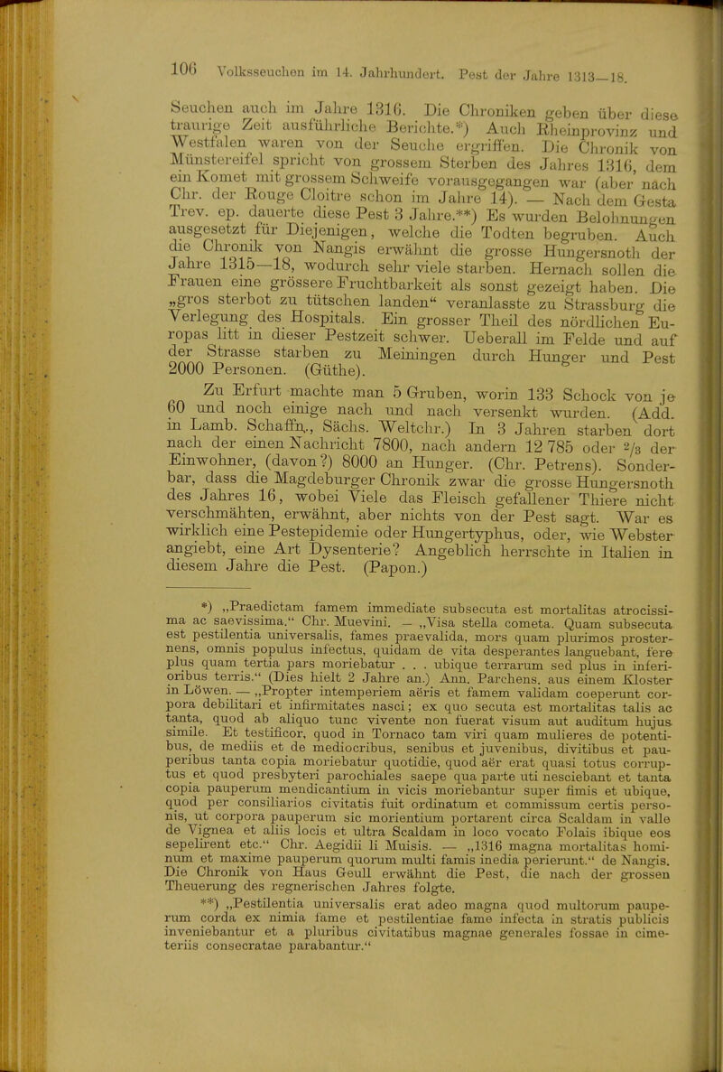 Seuchen auch im Jahre 1316. Die Chroniken geben über diese traurige Zeit ausführiiche Berichte. Auch Ehemprovinz und Westfalen waren von der Seuche ergriffen. Die Chronik von Münstereifel spricht von grossem Sterben des Jahres 1316 dem ein Komet mit grossem Schweife vorausgegangen war (aber nacli Chr. der Eouge Cloitre schon im Jalire 14). — Nach dem Gesta Trev. ep. dauerte diese Pest 3 Jahre.**) Es wurden Belohnungen ausgesetzt für Diejenigen, welche die Todten begruben. A^ch die Chronik von Nangis erwälmt die grosse Hungersnoth der Jahre 1315—18, wodurch sehr viele starben. Hernach sollen die Frauen eine grössere Fruchtbarkeit als sonst gezeigt haben. Die „gros sterbet zu tütschen landen veranlasste zu Strassburg die Verlegung des Hospitals. Ein grosser Theü des nördlichen Eu- ropas litt m dieser Pestzeit schwer. Ueberall im Felde und auf der Strasse starben zu Meiningen durch Hunger und Pest 2000 Personen. (Güthe). ^ Zu Erfurt machte man 5 Gruben, worin 133 Schock von je 60 und noch einige nach und nach versenkt wurden. (Add in Lamb. SchafpA., Sachs. Weltchr.) In 3 Jahren starben dort nach der emen Nachricht 7800, nach andern 12 785 oder 2/3 der Einwohner, (davon?) 8000 an Hunger. (Chr. Petrens). Sonder- bar, dass die Magdeburger Chronik zwar die grosse Hungersnoth des Jahres 16, wobei Viele das Fleisch gefallener Thiere nicht verschmähten, erwähnt, aber nichts von der Pest sagt. War es wirklich eine Pestepidemie oder Hungertyphus, oder, wie Webster angiebt, eine Art Dysenterie? Angebhch herrschte in Italien in diesem Jahre die Pest. (Papon.) *) „Praedictam famem immediate subsecuta est mortalitas atrocissi- ma ac saevissima. Chr. Muevini. _ „Visa Stella cometa. Quam subsecuta est pestilentia universalis, fames praevalida, mors quam plurimos proster- nens, omnis populus infectus, quidam de vita desperantes languebant, fere plus quam tertia pars moriebatur . . . ubique terrarum sed plus in inferi- oribus terris. (Dies hielt 2 Jahre an.) Ann. Pärchens, aus einem Kloster in Löwen. — „Propter intemperiem aeris et famem validam coeperunt Cor- pora debilitari et infirmitates nasci; ex quo secuta est mortalitas talis ac tanta, quod ab aliquo tunc vivente non fuerat visum aut auditum hujus- simile. Et testificor, quod in Tornaco tam viri quam mulieres de potenti- bus, de mediis et de mediocribus, senibus et juvenibus, divitibus et pau- peribus tanta copia moriebatur- quotidie, quod aer erat quasi totus corrup- tus et quod presbyteri parochiales saepe qua parte uti nesciebant et tanta copia pauperura mendicantium in vicis moriebantur super fimis et ubique, quod per consiKarios civitatis fuit ordinatum et commissum certis perso- nis, ut Corpora pauperum sie morientium portarent circa Scaldara in valle de Vignea et aliis locis et ultra Scaldam in loco vocato Folais ibique eos sepelirent etc. Chr. Aegidii Ii Muisis. — „1316 magna mortalitas homi- num et maxime pauperum quorum multi famis inedia perierunt. de Nangis. Die Chronik von Haus Geull erwähnt die Pest, die nach der grossen Theuerung des regnerischen Jahres folgte. **) „Pestüentia universalis erat adeo magna q\;od multorum paupe- rum corda ex nimia l'ame et pestilentiae fame infecta in stratis publicis inveniebantur et a pluribus civitatibus magnae generales fossae in cime- teriis consecratae parabantur.