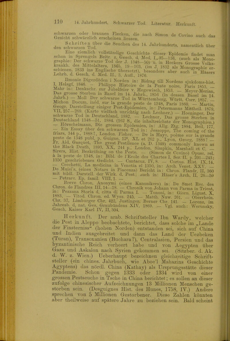 den sfh™'¥od ^^^^-l-^derts. namentlich über Eine ziemlich A^ollständige Geschichte dieser Epidemie findet man schon in Sprengeis Beitr. z Gesch. d. Med. 1,35-116, (auch als Mono pphie: Der schwarze Tod der J. 1348-50) u. in Heckers Grosse VoTks- krankh. des Mittelalters. 1865, 19-103, (im J. 1832 als Monographie p?- schienen 1833 ms^ Englische besonders aber auch in Häsers Lehrb. d. Gesch. d. Med. II, 3. Aufl., 1876. T Ki.^^'ri84?'^^'*^Pif-r ' ^^4^'? ■^^= Nordens sjukdoms.hi.st. I Helsgf. 1846 - Philippe Histoire de la Feste noire, Paris 1853. _ Mahr m: Denkschr. zur Jubelfeier v. Hegewisch, 1853. _ Mever-Merian Das grosse Sterben m Basel im 14. Jahrb., 1856 (in dessen Basel im 14 schwarze Tod in Württemberg, Wüi-tt. Corr I857 _ Michon Docum. med. sur la grande peste de 1348, Paris 1860 - Martin v^T^'k-^ ori ?est-Epidemien, in: Petermanns Mittheil. 1879,' ^11, 25/-269 (Karte vielfach unrichtig nach Lechner.) - Hoeninger, Der schwalbe Tod m Deutschland 1882. - Lechner, Das grosse Sterben in Deutschland 1348-51, 1884. (162 S„ die inhaltreichste dir Monographien) — Horschelmann, Die grossen Epidemien, in: Allg. Ztg. 1884, Beil 177 — Em Essay über den schwarzen Tod in: Jessoppe, The Coming of the friars, 344 p 1888?, London. Fisher. - De la Haye. poeme sur iS grande peste de 1348 publ p. Guigne, 120, XL et 262 p., Lyon, Georg, 1888? - Er. Aid. Gasquet, The ^^eat Pestilence (a. D. 1349) commonlv known as the Black Death 1893, XX, 244 p., London, Simpkin, Marshall et C - Sirers, Hist Beski-ifmng on the Peste. — (Simon de Covino) Opusc rel a la peste de 1348. in: Bibl. de l'Ecole des Chartes I Ser II p 201—'?43- 1350 geschriebenes Gedicht. — Cantacuz. IV, 8. — Cortus. Hist 1X14 — Cecchetti, La medicina in Venetia el 1350, in: Ai'ch. Venet XXV ' — De Muisi's, (eines Notars in Piacenza) Bericht in: Chron. Flandi- n'360 mit bildl. Darstell, der Wirk. d. Pest: auch in: Häser s Ai'ch 11 26—59 — Petrarc. Ep. famil. VIII, 1. — Breve Chron. Anonymi (eines Kanonikers) in-. De Smet Eec. des ühron. de Plandres III 14—18. — Chronik von Johann von Parma in Trient m: Pezzana Storia d. citta di Parma I. — Tononi, in: Giorn. Ligust x' 1883. — Vitod. Chron. ed. Wj^ss. 245. — Matth. Nuw. 261. — Oberrhein' Ohr. 37, Limburger Chr. 422, Justinger, Berner Chr. 141. _ Lorenz, im Jahresb. d. nat. Ges. Graubündens XIV, 1869. — V^g-l. auch: Werimskv Gesch. Kaiser Karl IV, H, 304. Herkunft. Der arab. Schriftsteller Ibn Wardy, welcher die Pest in Aleppo beobachtete, berichtet, dass solche im „Lande -der Finsterniss (hohen Norden) entstanden sei, sich auf China und Indien ausgebreitet und dann das Land der üezbeken (Turan), Transoxanien (Buchara?), Centraiasien, Persien und das byzantinische Reich verheert habe und von Aegypten über Gaza und Askalon nach Syrien gekommen sei. (Sitzber. d. Ak. d. W. z. _Wien.) Ueberhaupt bezeichnen gleichzeitige Schrift- steller (ein chines. Jahrbuch, wie Aboe'l Mahazins Geschichte Ägyptens) das nördl. China (Kathay) als Ursprungsstätte dieser Pandemie. Schon gegen 1333 oder 1334 wird von einer grossen Pestseuche ia Tsche in China berichtet; es sollen an dieser zufolge chinesischer Aufzeichnungen 13 Millionen Menschen ge- storben sein. (Desguignes Hist. des Hirnes, 1758, IV.) Andere sprechen von 5 Millionen Gestorbener. Diese Zahlen könnten aber theilweise auf spätere Jahre zu beziehen sein. Bald scheint