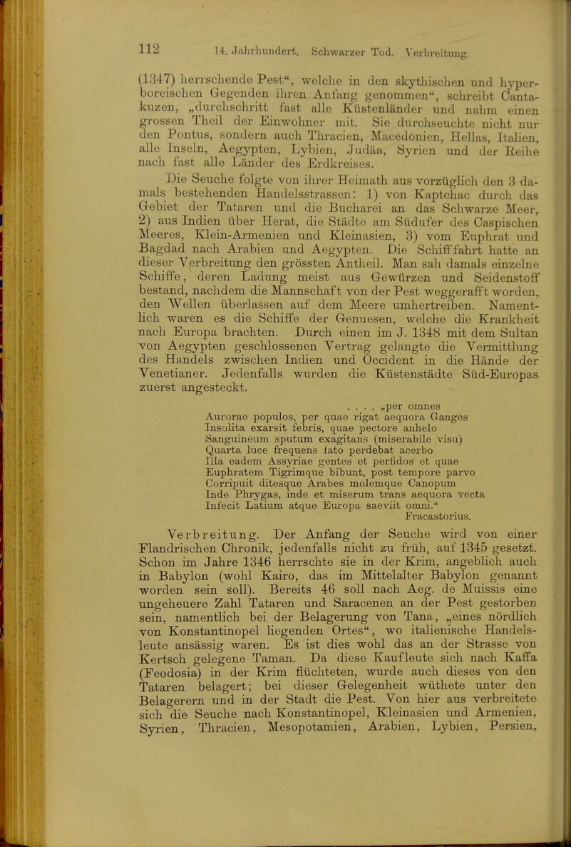 (1847) herrschende Pest, welche in den skythischen und hyper- boreisclien Gegenden ihren Anfang genommen, schreibt Canta- kuzen, „durchschritt fast alle Küstenländer und nahm einen grossen Theil der Einwohner mit. Sie durchseuchte nicht nur den Pontus, sondern auch Thracien, Macedonien, Hellas, Italien, alle Inseln, Aegypten, Lybien, Judäa, Syrien und der Reihe nach fast alle Länder des Erdkreises. Die Seuche folgte von ihrer Heimath aus vorzüghch den 3 da- mals bestehenden Handelsstrassen: 1) von Kaptchac durcli das Grebiet der Tataren und die Bucharei an das Schwarze Meer, 2) aus Indien über Herat, die Städte am Südufer des Caspischen Meeres, Klein-Armenien und Kleinasien, 3) vom Euphrat und Bagdad nach Arabien und Aegypten. Die Schifffahrt hatte an dieser Verbreitung den grössten Antheil. Man sah damals einzelne Schiffe, deren Ladung meist aus Gewürzen und Seidenstoff bestand, nachdem die Mannschaft von der Pest weggeraff't worden, den Wellen überlassen auf dem Meere umhertreiben. Nament- lich waren es die Schiffe der Genuesen, welche die Krankheit nach Europa brachten. Durch einen im J. 1348 mit dem Sultan von Aegypten geschlossenen Vertrag gelangte die Vermittlung des Handels zwischen Indien und Occident in die Hände der Venetianer. Jedenfalls wurden die Küstenstädte Süd-Europas zuerst angesteckt. .... „per omnes Aurorae populos, per quae rigat aequora Ganges Insolita exarsit febris, quae pectore anhelo Sanguineum Sputum exagitans (miserabüe visu) Quarta luce frequens fato perdebat acerbo lila eadeni Assyriae gentes et perfidos et quae Euphratem Tigrimque bibunt, post tempore parvo Corripuit ditesque Arabes molemque Canopum Inda Phrygas, inde et miserum trans aequora vecta Infecit Latium atque Europa saeviit omni. Fracastorius. Verbreitung. Der Anfang der Seuche wird von einer Flandrischen Chronik, jedenfalls nicht zu früh, auf 1345 gesetzt. Schon im Jahre 1346 herrschte sie in der Krim, angeblich auch in Babylon (wohl Kairo, das im Mittelalter Babylon genannt worden sein soll). Bereits 46 soll nach Aeg. de Muissis eine ungeheuere Zahl Tataren und Saracenen an der Pest gestorben sein, namentlich bei der Belagerung von Tana, „eines nördlich von Konstantinopel liegenden Ortes, wo italienische Handels- leute ansässig waren. Es ist dies wohl das an der Strasse von Kertsch gelegene Taman. Da diese Kaufleute sich nach Kaffa (Feodosia) in der Krim flüchteten, wurde auch dieses von den Tataren belagert; bei dieser Gelegenheit wüthete unter den Belagerern und in der Stadt die Pest. Von hier aus verbreitete sich die Seuche nach Konstantinopel, Kleinasien und Armenien, Syrien, Thracien, Mesopotamien, Arabien, Lybien, Persien,