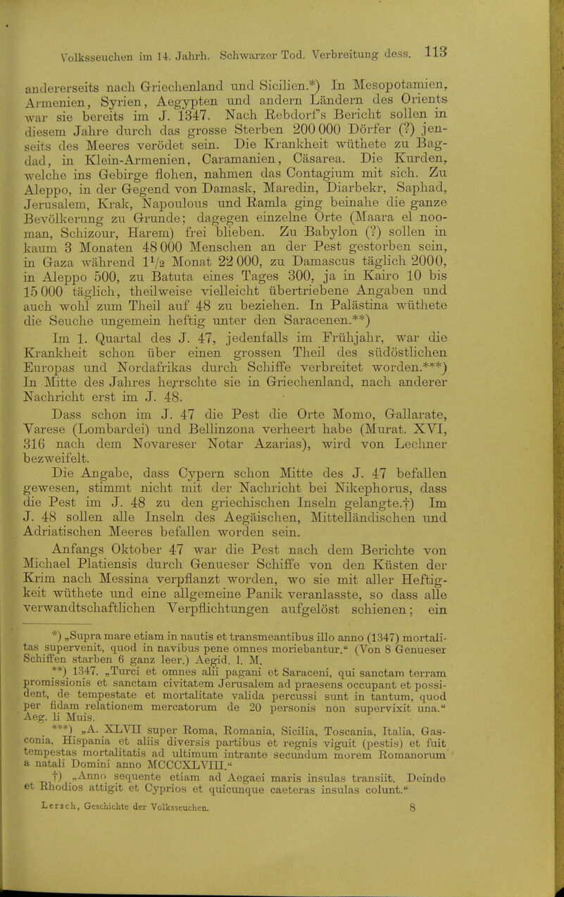 andererseits nach Griechenland und Sicihen/*-) In Mesopotamien, Armenien, Syrien, Aegypten und andern Ländern des Orients war sie bereits im J. 1347. Nach Eebdorf s Bericht sollen in diesem Jahre durch das grosse Sterben 200 000 Dörfer (?) jen- seits des Meeres verödet sein. Die Krankheit wüthete zu Bag- dad, in Klein-Armenien, Caramanien, Cäsarea. Die Kurden, welche ins Gebirge flohen, nahmen das Contagium mit sich. Zu Aleppo, in der Gegend von Damask, Maredin, Diarbekr, Saphad, Jerusalem, Krak, Napoulous und Eamla ging beinahe die ganze Bevölkerung zu Grunde; dagegen einzelne Orte (Maara el noo- man, Schizour, Harem) frei bheben. Zu Babylon (?) sollen in kaum 3 Monaten 48 000 Menschen an der Pest gestorben sein, in Gaza während IV2 Monat 22 000, zu Damascus täglich 2000, in Aleppo 500, zu Batuta eines Tages 300, ja in Kairo 10 bis 15 000 täglich, theilweise vielleicht übertriebene Angaben und auch wohl zum Theil auf 48 zu beziehen. In Palästina wüthete die Seuche ungemein heftig unter den Saracenen.**) Im 1. Quartal des J. 47, jedenfalls im Frühjahr, war die Krankheit schon über einen grossen Theil des südöstlichen Europas und Nordafrikas durch Schiffe verbreitet worden.**'*) In ]\Iitte des Jahres hej-rschte sie in Griechenland, nach anderer Nachricht erst im J. 48. Dass schon im J. 47 die Pest die Orte Momo, Gallarate, Yarese (Lombardei) und Bellinzona verheert habe (Murat. XYI, 316 nach dem Novareser Notar Azarias), wird von Lechner bezweifelt. Die Angabe, dass Cypern schon Mitte des J. 47 befallen gewesen, stimmt nicht mit der Nachricht bei Niltephorus, dass die Pest im J. 48 zu den griechischen Inseln gelangte.]-) Im J. 48 sollen alle Inseln des Aegäischen, Mittelländischen und Adriatischen Meeres befallen worden sein. Anfangs Oktober 47 war die Pest nach dem Berichte von Michael Platiensis durch Genueser Schiffe von den Küsten der Krim nach Messina verpflanzt worden, wo sie mit aller Heftig- keit wüthete und eine allgemeine Panik veranlasste, so dass alle verwandtschaftlichen Verpflichtungen aufgelöst schienen; ein *) „Supra mai-e etiam in nautis et transmeantibus ülo anno (1347) mortali- tas supervenit, quod in navibus pene omnes moriebantur. (Von 8 Genueser Schiffen starben 6 ganz leer.) Aegid. 1. M. _**) 1347. „Turci et omnes alii pagani et Saraceni, qui sanctam terram promissionis et sanctam civitatem Jerusalem ad praesens occupant et possi- dent, de tempestate et mortalitate valida percussi sunt in tantum, quod per fidam relationem mercatorum de 20 personis non supervixit una. Aeg. Ii Muis. ***)_ „A. XLVn super Eoma, Eomania, Sicilia, Toscania, Italia, Gas- conia, Hispania et aliis diversis partibus et regnis viguit (pestis) et fuit tempestas mortaJitatis ad ultimum intrante secundum morem Romanorum'' a natali Domini anno MCCCXLVIII. t) „Anno sequente etiam ad Aegaei maris insulas transiit. Doiude et Rhodios attigit et Cyprios et quicunque caeteras insulas colunt. Lersch, Geschichte der Volksseuchen. 8