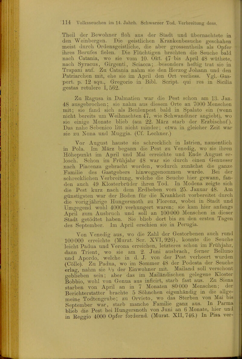 Theil der Bewohner floh aus der Stadt und übernachtete in den Weinbergen. Die geistlichen Krankenbesuche geschahen meist durch Ordensgeisthclie, die aber grossentheils als Opfer ihres Berufes fielen. Die Flüchtigen brachten die Seuche bald nach Catania, wo sie vom 10. Okt. 47 bis Aprü 48 wüthete, nach Syracus, Girgenti, Sciacca; besonders heftig trat sie in Trapani auf. Zu Catania nahm sie den Herzog Johann und den Patriarchen mit, ehe sie im April den Ort verliess. Vgl, G-as- pert. p. 12 squ., G-regorio in Bibl. Script, qui res in Sicüia gestas retulere I, 562. Zu ßagusa in. Dalmatien war die Pest schon am 18. Jan. 48 ausgebrochen; sie nahm aus diesem Orte an 7000 Menschen mit; sie fand sich als Beulenpest bald in Spalato ein (wenn nicht bereits um Weihnachten 47, wie Schwandtner angiebt), wo sie eklige Monate blieb (am 22. März starb der Erzbischof). Das nahe Sebenico litt nicht minder; etwa in gleicher Zeit war sie zu Nona und Muggia. (Cf. Lecliner.) Vor August hauste sie schrecklich in Istrien, namenthch in Pola. Im März begann die Pest zu Venedig, wo sie ihren Höhepunkt im April und Mai erreichte und Ende August er- losch. Schon im Frühjahr 48 war sie durch eiuen Genueser nach Piacenza gebracht worden, wodurch zunächst die ganze Familie des Gastgebers hiuweggenommen wurde. Bei der schrecklichen Verbreitung, welche die Seuche hier gewann, fan- den auch 49 Klosterbrüder ihren Tod. In Modena zeigte sich die Pest kurz nach dem Erdbeben vom 25. Januar 48. Am günstigsten war der Boden für die Krankheit vorbereitet durch die vorig jährige Hungersnoth zu Florenz, wobei ia Stadt und Umgegend wohl 4000 verhungert waren; sie kam hier anfangs April zum Ausbruch und soll an 100000 Menschen in dieser Stadt getödtet haben. Sie bheb dort bis zu den ersten Tagen des September. Im April erschien sie in Perugia. Von Venedig aus, wo die Zahl der Gestorbenen auch rund 100000 erreichte (Murat. Scr. XVI, 926), konnte die Seuche leicht Padua und Verona erreichen, letzteres schon im Frühjahr, dann Trient, wo sie am 2. Juni ausbrach, ferner Belluno und Apordo, welche in d. J. von der Pest verheert wurden (CöUe). Zu Padua, wo im Sommer 48 der Podesta der Seuche erlag, nahm sie Vs der Einwohner mit. Mailand soll verschont gebUeben sein; aber das im Mailändischen gelegene Kloster Bobbio, wohl von Genua aus iaficirt, starb fast aus. Zu Siena starben von April an in 7 Monaten 80000 Menschen; der Berichterstatter brachte 5 Söhnchen eigenhändig in die allge- meine Todtengrube; zu Orvieto, wo das Sterben von Mai bis September war, starb manche Familie ganz aus. In Parma blieb die Pest bei Hungersnoth von Juni an 6 Monate, hier und in Eeggio 4000 Opfer fordernd. (Murat. XII, 746.) Ia Pisa ver-