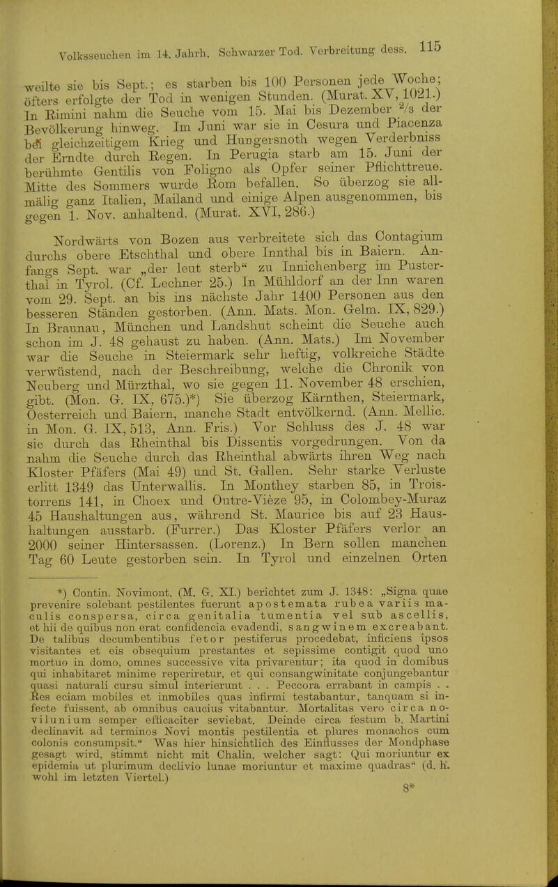 weilte sie bis Sept.; es starben bis 100 Personen jede Wodr^; öfters erfolgte der Tod in wenigen Stunden. (Murat. XV, lU^l.j In Rimini nahm die Seuche vom 15. Mai bis Dezember der Bevölkerung hinweg. Im Juni war sie in Cesura und Piacenza bÄ aleichzeitigem Krieg und HuDgersnoth wegen Verderbmss der Erndte durch Regen. In Perugia starb am 15. Juni der berühmte Gentüis von FoHgno als Opfer semer Pflichttreue. Mitte des Sommers wurde Rom befallen. So überzog sie all- mäHo- ganz Italien, Mailand und einige Alpen ausgenommen, bis gegen 1. Nov. anhaltend. (Murat. XVI, 286.) Nordwärts von Bozen aus verbreitete sich das Contagium durchs obere Etschthal und obere Innthal bis in Baiern. An- fancrs Sept. war „der leut sterb zu Innichenberg im Puster- thaf in Tyrol. (Cf. Lechner 25.) In Mühldorf an der Inn waren vom 29. Sept. an bis ins nächste Jahr 1400 Personen aus den besseren Ständen gestorben. (Ann. Mats. Mon. Gelm. IX, 829.) In Braimau, München und Landshut scheint die Seuche auch schon im J. 48 gehaust zu haben. (Ann. Mats.) Im November war die Seuche in Steiermark sehr heftig, volkreiche Städte verwüstend, nach der Beschreibung, welche die Chronik von Neuberg und Mürzthal, wo sie gegen 11. November 48 erschien, gibt. (Mon. G. IX, 675.)*) Sie überzog Kärnthen, Steiermark, Oesterreich imd Baiern, manche Stadt entvölkernd. (Ann. MelHc. in Mon. G. IX, 513, Ann. Fris.) Vor Schluss des J. 48 war sie durch das Rheinthal bis Dissentis vorgedrungen. Von da nahm die Seuche durch das Rheinthal abwärts ihren Weg nach Kloster Pfäfers (Mai 49) und St. Gallen. Sehr starke Verluste erlitt 1349 das Unterwallis. In Monthey starben 85, in Trois- torrens 141, in Choex und Outre-Vieze 95, in Colombey-Muraz 45 Haushaltungen aus, während St. Maurice bis auf 23 Haus- haltungen ausstarb. (Furrer.) Das Kloster Pfäfers verlor an 2000 seiner Hintersassen. (Lorenz.) In Bern sollen manchen Tag 60 Leute gestorben sein. In Tyrol und einzebien Orten *) Contin. Novimont. (M. Gr. XI.) berichtet zum J. 1348: „Signa quae prevenii-e solebant pestilentes fuerunt apostemata rubea variis ma- culis conspersa, circa genitalia tumentia vel sub ascellis, et hii de quibus non erat confidencia evadendi, sangwinem excreabant. De talibus decumbentibus fetor pestiferus procedebat, inficiens ipsos visitantes et eis obsequium prestantes et sepissime contigit quod uno raortuo in domo, omnes successive vita privarentur; ita quod in domibus qui inhabitaret minime reperiretur, et qui consangwinitate conjungebantur quasi naturali cursu simul interierunt . . . Peccora errabant in campis . . Res eciam mobiles et inmobües quas infirmi testabantur, tan quam si in- fecte f'uissent, ab Omnibus caucius vitabantur. Mortalitas vero circa no- vilunium Semper efticaciter seviebat. Deinde circa festum b. Martini declinavit ad terrainos Novi montis pestilentia et plures monachos cum colonis consumpsit. Was hier hinsichtlich des Einflusses der Mondphase gesagt wird, stimmt nicht mit Chalin, welcher sagt: Qui moriuntur ex epidemia ut plurimum decHvio lunae moriuntur et maxime quadras (d. h'. wohl im letzten Viertel.) 8*