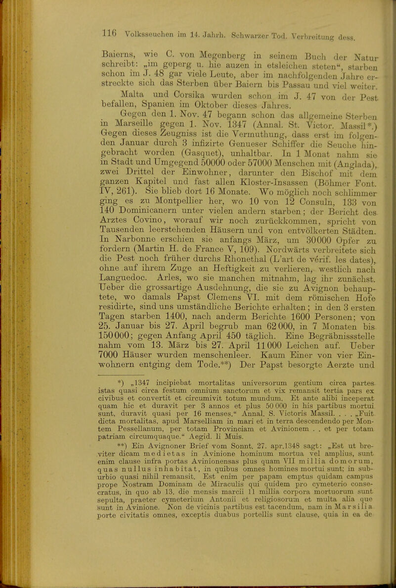 Baierns, wie C. von Mep;onberg in seinem Buch der Natur schreibt: „im geperg u. hie auzen in etsleichen steten«, starben schon im J. 48 gar viele Leute, aber im nachfolgenden Jahre er- streckte sich das Sterben über Baiern bis Passau und viel weiter. Malta und Corsika wurden schon im J. 47 von der Pest befallen, Spanien im Oktober dieses Jahres. Gegen den 1. Nov. 47 begann schon das allgemeine Sterben m Marseille gegen 1. Nov. 1347 (Annal. St. Victor. Massü*.) Gegen dieses Zeugniss ist die Vermuthung, dass erst im folgen- den Januar durch 3 infizirte Genueser Schiffer die Seuclie hin- gebracht worden (Gasquet), unhaltbar. In 1 Monat nahm sie in Stadt und Umgegend 50000 oder 57000 Menschen mit (Anglada), zwei Drittel der Einwohner, darunter den Bischof mit dem ganzen Kapitel und fast allen Kloster-Insassen (Böhmer Font. lY, 261). Sie bheb dort 16 Monate. Wo möglich noch sclüimmer ging es zu Montpelher her, wo 10 von 12 Consuln, 133 von 140 Dominicanern unter vielen andern starben; der Bericht des Arztes Covino, worauf wir noch zurücldvommen, spricht von Tausenden leerstehenden Häusern und von entvölkerten Städten. In Narbonne erschien sie anfangs März, um 30000 Opfer zu fordern (Martin H. de France V, 109). Nordwärts verbi-eitete sich die Pest noch früher durchs Rhonethal (L'art de verif. les dates), ohne. auf ihrem Zuge an Heftigkeit zu verlieren, westhch nach Languedoc. Arles, wo sie manchen mitnahm, lag ihr zunächst. Ueber die grossartige Ausdehnung, die sie zu Avignon behaup- tete, wo damals Papst Clemens VI. mit dem römischen Hofe residirte, sind uns umständliche Berichte erhalten; in den 3 ersten Tagen starben 1400, nach anderm Berichte 1600 Personen; von 25. Januar bis 27. April begrub man 62 000, in 7 Monaten bis 150000; gegen Anfang April 450 täglich. Eine Begräbnissstelle nahm vom 13. März bis 27. April 11000 Leichen auf. Ueber 7000 Häuser wurden menschenleer. Kaum Einer von vier Ein- wohnern entging dem Tode.**) Der Papst besorgte Aerzte und *) „1347 incipiehat mortalitas universorum gentium circa partes istas quasi circa festum omnium sanctorum et vix remansit tertia pars ex civibus et convertit et circumivit totum mundum. Et ante aHbi inceperat quam hic et duravit per 3 annos et plus 50 000 in bis pai-tibus mortui sunt, duravit quasi per 16 menses. Annal. S. Victoris Massil. . . . „Fuit dicta mortalitas, apud Marselliam in mari et in terra descendendo per Hon- tem Pessellanum, per totam Provinciam et Avinionem . . et per totam patriam circumquaque. Aegid. Ii Muis. **) Ein Avignoner Brief vom Sonnt. 27. apr.1348 sagt: „Est ut bre- viter dicam medietas in Avinione hominum mortua vel amplius, simt enim clause infra portas Avinionensas plus quam VII millia domorum, quas nullus inhabitat, in quibus omnes homines mortui smit; in sub- urbio quasi nihil remansit. Est enim per papam emptus quidam campus prope Nostram Dominam de Miraculis qui quidem pro cymeterio conse- cratus, in quo ab 13. die mensis marcii 11 millia corpora mortuorum sunt sepulta, praeter cymeterium Antouii et religiosorum et multa alia que sunt in Avinione. Kon de vicinis partibus est tacendum, nam in Marsilia porte civitatis omnes, exceptis duabus portellis sunt clause, quia in ea de