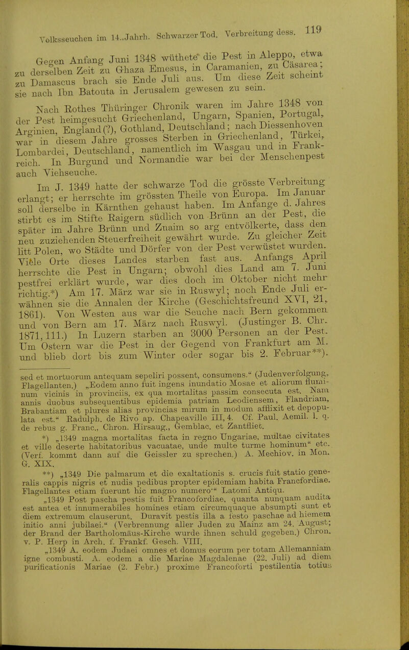 Geoen Anfang Juni 1348 wüthete die Pest in Aleppo, etwa dersäben Zeit ZU Ghaza Emesus, m Caramamen, zu üasaiea ^u ^s brach sie Ende Juli aus. Um diese Zeit schemt sie nach Ibn Batouta in Jerusalem gewesen zu sem. Nach Rothes Thüringer Chronik waren im Jahre 1348 vor^ der Pest heimgesucht Griechenland, Ungarn, Spanien, Portugal, Aro-imen, EngfandC?), Gothland, Deutschland; nachDiessenhoven wa? in diesem Jahre grosses Sterben m Griechenland, Türkei, Lombardei, Deutschland, namenthch im Wasgau und m Fiank- reich In Burgimd und Normandie war bei der Menschenpest auch Viehseuche. Im J 1349 hatte der schwarze Tod die grösste Verbreitung erlangt: er herrschte im grössten Theile von Europa. Im Januar soU deielbe in Kärnthen gehaust haben^ Im Anfange d. Jahres stirbt es im Stifte Raigern südlich von Brünn an der Pest, die später im Jahre Brünn und Zuaim so arg entvölkerte, dass den neu zuziehenden Steuerfreiheit gewährt wurde. Zu gleicher Zeit Htt Polen, wo Städte und Dörfer von der Pest verwüstet wurden Vifele Orte dieses Landes starben fast aus. Aniangs_ Aprii herrschte die Pest in Ungarn; obwohl dies Land am /. Jnm pestfrei erklärt wurde, war dies doch im Oktober nicht mehr richtig.*) Am 17. März war sie inRuswyl; noch Ende Juli er- wähnen sie die Annalen der Kirche (Geschichtsfreund XVi, ^1, 1861) Von Westen aus war die Seuche nach Bern gekommen, und von Bern am 17. März nach Ruswyl. (Justinger B. Chr. 1871, III.) In Luzern starben an 3000 Personen an der Pest. Um Ostern war die Pest in der Gegend von Frankfurt am M. und blieb dort bis zum Winter oder sogar bis 2. Februar*^). sed et mortuorum antequam sepeliri possent, consumens. (Judenverfolgung, Flagellanten.) „Eodem anno fuit ingena inundatio Mosae et aliorum numi- num vicinis in provinciis, ex qua mortalitas passim consecuta est. JNam annis duobus subsequentibus epidemia patriam Leodiensem, Mandriam, Brabantiam et plures alias provincias mirum in modum afflixit et depopu- lata est.« Eadulph. de Eivo ap. Chapeaville HI, 4. Cf. Paul. Aemil. 1. q. de rebus g. Franc, Chron. Hirsaug., G-emblac. et Zantfliec. *) „1349 magna mortalitas facta in regno Ungariae, multae civitates et ville deserte habitatoribus vacuatae, unde multe türme hominum etc. (Verf. kommt dann auf die Geissler zu sprechen.) A. Mechiov. in Mon. G. XIX. **) „1349 Die palmarum et die exaltationis s. crucis fuit statio gene- ralis cappis nigris et nudis pedibus propter epidemiam habita Francfordiae. Flagellantes etiam fuerunt hic magno numero' Latomi Antiqu. „1349 Post pascha pestis fuit Francofordiae, quanta nunquam audita est antea et innumerabiles homines etiam circumquaque absumpti sunt et diem extremum clauserunt. Duravit pestis illa a lesto paschae ad hiemem initio anni jubilaei. (Verbrennung aller Juden zu Mainz am 24. August; der Brand der Bartholomäus-Kirche wurde ihnen schuld gegeben.) Chron. V. P. Herp in Arch. f. Frankf. Gesch. VIIT. . . „1349 A. eodem Judaei omnes et domus eorum per totam AUemanniam igne combusti. A. eodem a die Mariae Magdalenae (22. Juli) ad diem puriücationis Mariae (2. Febr.) proxime Francoforti pestüentia totiuni