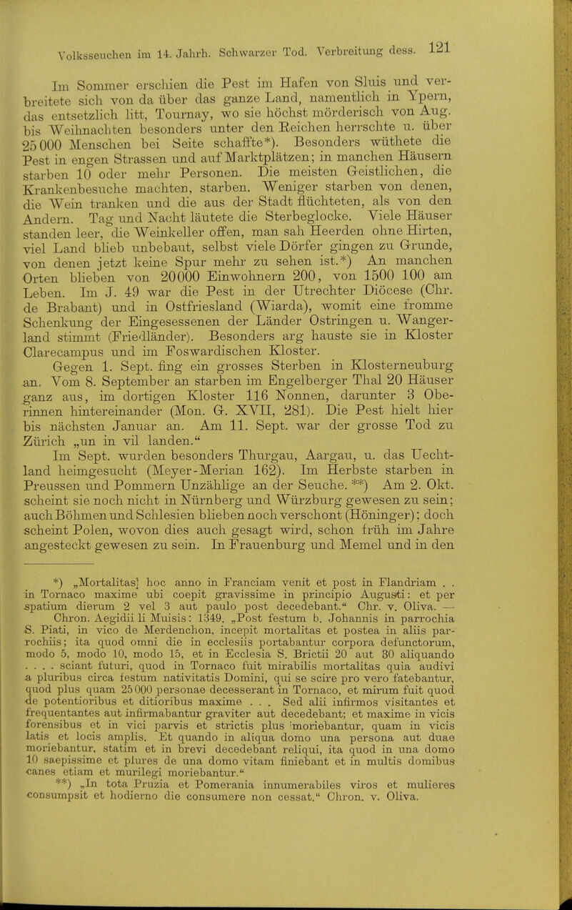 Im Sommer erschien die Pest im Hafen von Sluis und ver- breitete sich von da über das ganze Land, namentlich in Ypern, das entsetzlich litt, Tournay, wo sie höchst mörderisch von Aug. bis Weihnachten besonders unter den Eeichen herrschte u. über 25000 Menschen bei Seite schaffte*). Besonders wüthete die Pest in engen Strassen imd auf Marktplätzen; in manchen Häusern starben 10 oder mehr Personen. Die meisten Geistlichen, die Krankenbesuche machten, starben. Weniger starben von denen, die Wein tranigen und die aus der Stadt flüchteten, als von den Andern. Tag und Nacht läutete die Sterbeglocke. Viele Häuser standen leer, die Weinlceller offen, man sah Heerden ohne Hirten, viel Land bheb unbebaut, selbst viele Dörfer gingen zu Grunde, von denen jetzt keine Spur mehr zu sehen ist.*) An manchen Orten bheben von 20000 Einwohnern 200, von 1500 100 am Leben. Im J. 49 war die Pest in der Utrechter Diöcese (Chr. de Brabant) und in Ostfriesland (Wiarda), womit eine fromme Schenkung der Eingesessenen der Länder Ostringen u. Wanger- land stimmt (Friedländer). Besonders arg hauste sie in Kloster Clarecampus und im Foswardischen Kloster. Gegen 1. Sept. fing ein grosses Sterben in Klosterneuburg an. Vom 8. September an starben im Engelberger Thal 20 Häuser ganz aus, im dortigen Kloster 116 Nonnen, darunter 3 Obe- rinnen hinteremander (Mon. G. XVII, 281). Die Pest hielt hier bis nächsten Januar an. Am 11. Sept. war der grosse Tod zu Zürich „un in vil landen. Im Sept. wurden besonders Thurgau, Aargau, u. das Uecht- land heimgesucht (Meyer-Merian 162). Im Herbste starben in Preussen und Pommern Unzählige an der Seuche. **) Am 2. Okt. scheint sie noch nicht in Nürnberg und Würzburg gewesen zu sein; auch Böhmen und Schlesien blieben noch verschont (Höninger); doch scheint Polen, wovon dies auch gesagt wird, schon früh im Jahre angesteckt gewesen zu sein. In Frauenburg und Memel und in den *) „Mortalitasl hoc anno in Franciam venit et post in Flandi-iam . . in Tornaco maxime ubi coepit gravissime in principio Augusti: et per spatiiun dierum 2 vel 3 aut paulo post decedebant. Chr. v. Oliva. — Chron. Aegidii Ii Muisis: 1349. „Post festum b. Johannis in parrochia S. Piati, in vico de Merdenchon, incepit mortalitas et postea in aliis par- rochüs; ita quod omni die in ecclesiis portabantui- corpora defunctoruna, modo 5, modo 10, modo 15, et in Ecclesia S. Brictii 20 aut 30 aliquando .... sciant futuri, quod in Tornaco fuit mirabilis mortalitas quia audivi & pluribus circa festum nativitatis Domini, qui se scire pro vero fatebantur, uod plus quam 25 000 personae decesserant in Tornaco, et mir-um fuit quod e potentioribus et ditioribus maxime . . . Sed alii infirmos visitantes et frequentantes aut infirmabantur graviter aut decedebant; et maxime in vicis forensibus et in vici parvis et strictis plus 'moriebantur, quam in vicis latis et locis amplis. Et quando in aliqua domo una persona aut duae moriebantur, statim et in brevi decedebant reliqui, ita quod in una domo 10 saepissime et plures de una domo vitam finiebant et in mtdtis domibiis canes etiam et murilegi moriebantur. **) ^In tota Pruzia et Pomerania innumerabiles vii'os et mulieres