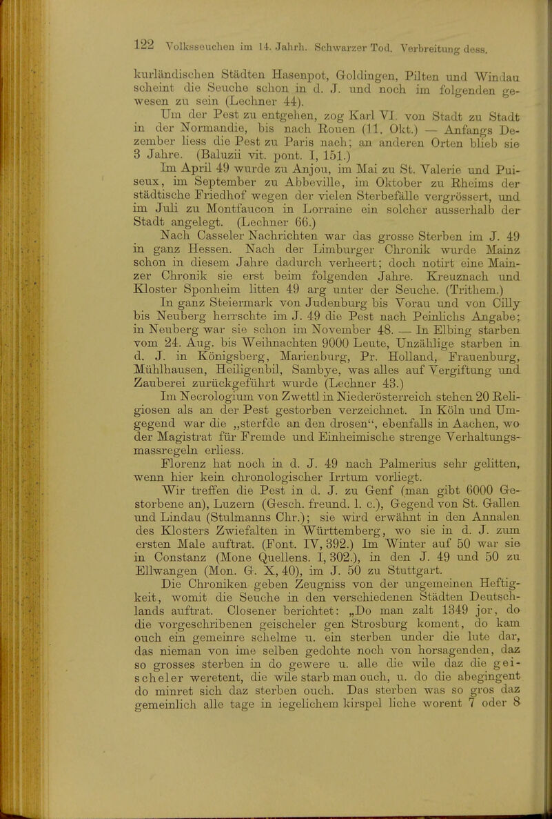 knrlänclischen Städten Hasenpot, Goldingen, Pilten und Windau scheint die Senclie schon in d. J. und noch im folgenden ge- wesen zu sein (Lechner 44). Um der Pest zu entgehen, zog Karl VI. von Stadt zu Stadt in der Normandie, bis nach Eouen (11. Okt.) — Anfangs De- zember liess die Pest zu Paris nach; an anderen Orten blieb sie 3 Jahre. (Baluzii vit. pont. I, 151.) Im April 49 wurde zu Anjou, im Mai zu St. Valerie und Pui- seux, im September zu Abbeville, im Oktober zu Eheims der städtische Friedhof wegen der vielen Sterbefälle vergrössert, und im Juli zu Montfaucon in Lorraine ein solcher ausserhalb der Stadt angelegt. (Lechner 66.) Nach Casseler Nachrichten war das grosse Sterben im J. 49 in ganz Hessen. Nach der Limburger Chronik wurde Mainz schon in diesem Jahre dadurch verheert; doch notirt eine Main- zer Chronik sie erst behn folgenden Jahre. Kreuznach und Kloster Sponheim litten 49 arg unter der Seuche. (Trithem.) In ganz Steiermark von Judenburg bis Voran und von Cilly bis Neuberg herrschte im J. 49 die Pest nach Peinlichs Angabe; in Neuberg war sie schon im November 48. — In Elbing starben vom 24. Aug. bis Weihnachten 9000 Leute, Unzählige starben in d. J. in Königsberg, Marienburg, Pr. Holland, Frauenburg, Mühlhausen, Heiligenbil, Sambye, was alles auf Vergiftung und Zauberei zurückgeführt wurde (Lechner 43.) Im Necrologium von Zwettl in Nie der Österreich stehen 20 ReH- giosen als an der Pest gestorben verzeichnet. In Köln und Um- gegend war die „sterfde an den drosen, ebenfalls in Aachen, wo der Magistrat für Fremde und Einheimische strenge Verhaltungs- massregeln erliess. Florenz hat noch in d. J. 49 nach Palmerius sehr gelitten, wenn hier kein chronologischer Irrtum vorliegt. Wir treffen die Pest in d. J. zu Genf (man gibt 6000 Ge- storbene an), Luzern (Gesch. freund. 1. c), Gegend von St. Gallen und Lindau (Stulmanns Chr.); sie wh-d erwälint in den Annalen des Klosters Zwiefalten in Württemberg, wo sie in d. J. zum ersten Male auftrat. (Font. IV, 392.) Im Winter auf 50 war sie in Constanz (Mone (Quellens. 1,302.), in den J. 49 und 50 zu Ellwangen (Mon. G. X, 40), im J. 50 zu Stuttgart. Die Chronilien geben Zeugniss von der ungemeinen Heftig- keit, womit die Seuche in den verschiedenen Städten Deutsch- lands auftrat. Closener berichtet: „Do man zalt 1349 jor, do die vorgeschribenen geischeler gen Strosburg koment, do kam ouch ein gemeinre schelme u. ein sterben under die lute dar, das nieman von ime selben gedohte noch von horsagenden, daz so grosses sterben in do gewere u. alle die wile daz die gei- scheler weretent, die wüe starb man ouch, u. do die abegingent do minret sich daz sterben ouch. Das sterben was so gros daz gemeinlich alle tage in iegelichem kirspel liehe worent 7 oder 8