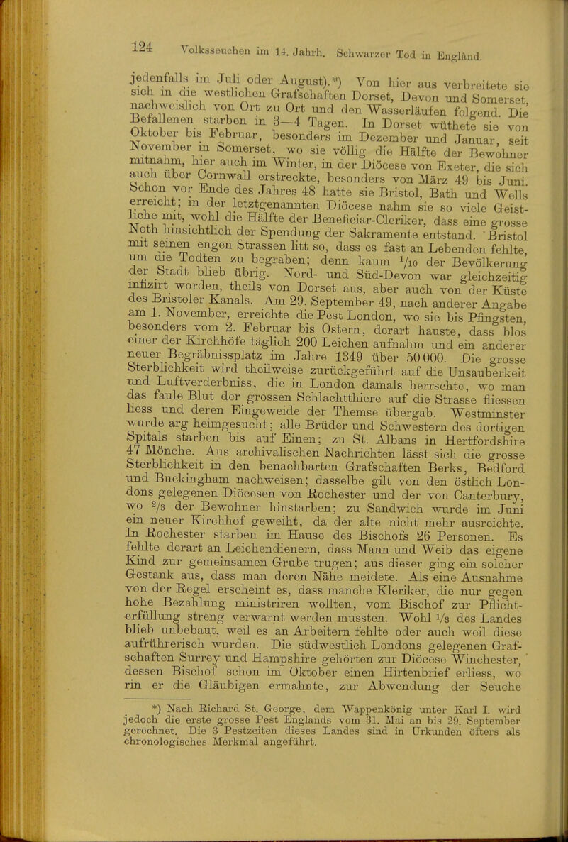 jedenfalls im Juli oder August).*) Von hier aus verbreitete sie sich m cae westhohen Grafschaften Dorset, Devon und Somerset nachweislich von Ort zu Ort und den Wasserläufen folgend. Die Befa lenen starben m 3-4 Tagen. In Dorset wüthet? sie von Oktober bis Februar, besonders im Dezember und Januar seit November m Somerset, wo sie völlig die Hälfte der Bewdmer mitnahm, hier auch im Winter, in der Diöcese von Exeter, die sich auch Uber CornwaU erstreckte, besonders von März 49 bis Juni Schon vor Ende des Jahres 48 hatte sie Bristol, Bath und Wells erreicht; m der letztgenannten Diöcese nahm sie so viele Geist- liche nut, wohl die Hälfte der Beneficiar-Cleril^er, dass eine grosse ^^oth hmsichthch der Spendung der Sakramente entstand. -Bristol mit semen engen Strassen htt so, dass es fast an Lebenden fehlte um die iodten zu begraben; denn kaum i/io der Bevölkerung der Stadt bheb übrig. Nord- und Süd-Devon war gleichzeitig mlizirt worden, theüs von Dorset aus, aber auch von der Küste des Bnstoler Kanals. Am 29. September 49, nach anderer Angabe am 1. November, erreichte die Pest London, wo sie bis Pfingsten besonders vom 2. Februar bis Ostern, derart hauste, dass blos einer der Kirchhöfe täglich 200 Leichen aufnahm und ein anderer neuer Begräbnissplatz im Jahre 1349 über 50 000. Die grosse Sterblichkeit wird theilweise zurückgeführt auf die Unsauberkeit und Luftverderbniss, die in London damals herrschte, wo man das faule Blut der grossen Schlachtthiere auf die Strasse fliessen liess und deren Emgeweide der Themse übergab. Westminster wurde arg heimgesucht; alle Brüder und Schwestern des dortigen Spitals starben bis auf Einen; zu St. Albans in Hertfordshire 47 Mönche. Aus archivalischen Naclirichten lässt sich die grosse Sterblichkeit in den benachbarten Grafschaften Berks, Bedford und Buckingham nachweisen; dasselbe gilt von den östlich Lon- dons gelegenen Diöcesen von Eochester und der von Canterbury, wo 2/g der Bewolmer hinstarben; zu Sandwich wurde im Juni ein neuer Kirchhof geweiht, da der alte nicht mehr ausreichte. Li Eochester starben im Hause des Bischofs 26 Personen. Es felilte derart an Leichendienern, dass Mann und Weib das eigene Kind zur gemeinsamen Grube trugen; aus dieser ging ein solcher Gestank aus, dass man deren Nähe meldete. Als eine Ausnahme von der Eegel erscheint es, dass manche Kleriker, die nur gegen hohe Bezahlung ministriren wollten, vom Bischof zur Pflicht- erfüllung streng verwarnt werden mussten. Wolil Vs des Landes blieb unbebaut, weil es an Arbeitern fehlte oder auch weil diese aufrührerisch wurden. Die südwestlich Londons gelegenen Graf- schaften Surrey und Hampshire gehörten zur Diöcese Winchester, ' dessen Bischof schon im Oktober einen Hirtenbrief erliess, wo rin. er die Gläubigen ermahnte, zur Abwendung der Seuche *) Nach Eichard St. George, dem Wappenkönig unter Karl I. wird jedoch die erste grosse Pest Englands vom 31. Mai an bis 29. September gerechnet. Die 3 Pestzeiten dieses Landes sind in Urkunden öfters als chronologisches Merkmal angeführt.