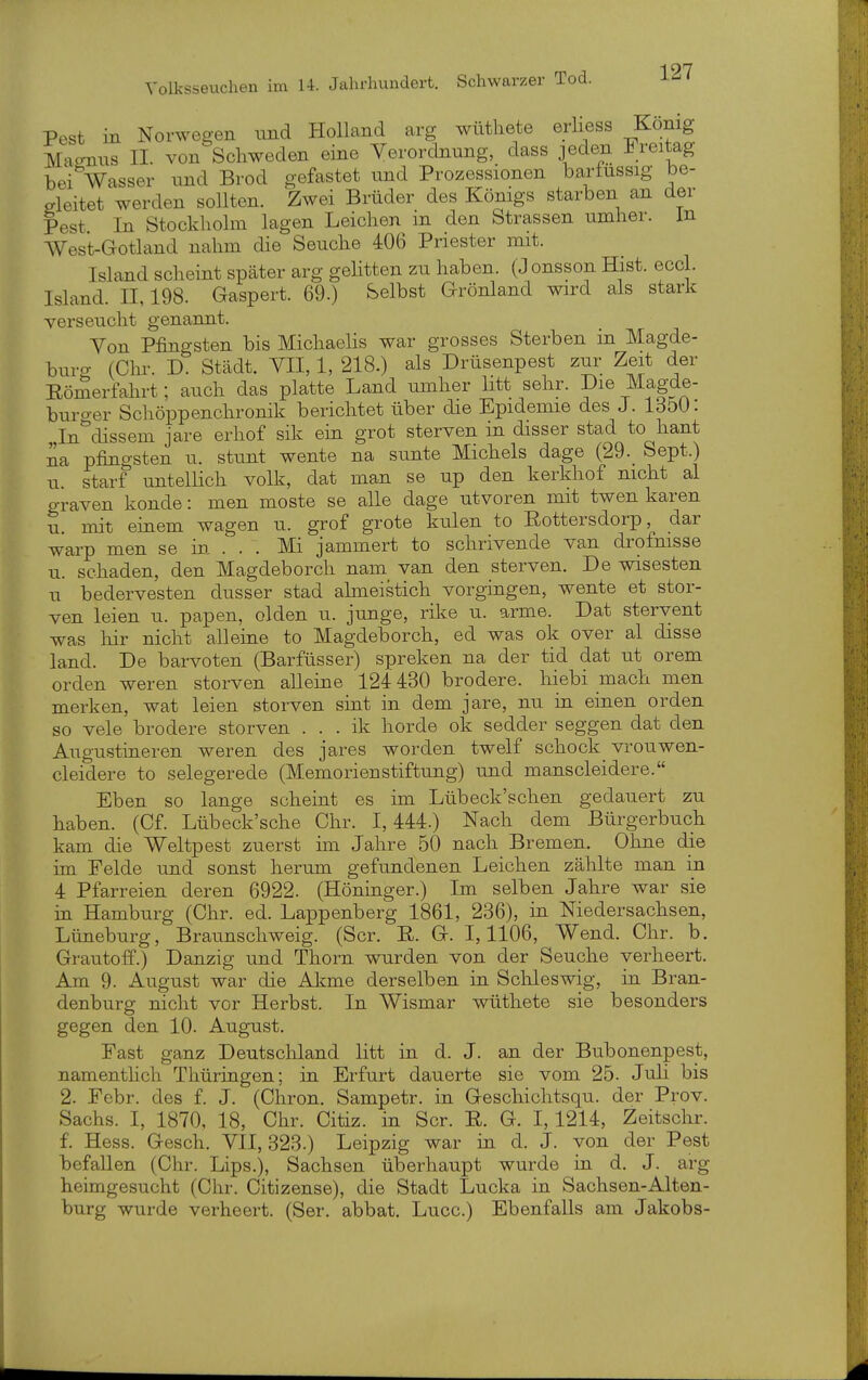 Pest in Norwegen und Holland arg wütliete erliess König Ma-mis II. von Schweden eine Verordnung, dass jeden Freitag beiVasser und Brod gefastet und Prozessionen bariussig be- reitet werden sollten. Zwei Brüder des Königs starben an der Pest In Stockliolm lagen Leichen m den Strassen umher, in West-Gotland nahm die Seuche 406 Priester mit. Island scheint später arg gelitten zu haben. (J onsson Hist. eccl. Island. II, 198. Gaspert. 69.) Selbst Grönland wird als stark verseucht genannt. Von Pfingsten bis Michaelis war grosses Sterben in Magde- buro- (Chr. D. Städt. VII, 1, 218.) als Drüsenpest zur Zeit der Römerfahrt; auch das platte Land umher litt sehr. Die Magde- buro-er Schöppenchronik berichtet über die Epidemie des J. IdöO: ,In''dissem jare erhof sik em grot sterven in disser stad to haut na Pfingsten u. stunt wente na sunte Michels dage (29._ Sept.) 11. starf untellich volk, dat man se up den kerkhof nicht al graven konde: men moste se alle dage utvoren mit twen karen u. mit einem wagen u. grof grote knien to Eottersdorp, dar warp men se in. . . , Mi jammert to schrivende van drofnisse u. schaden, den Magdeborch nam van den sterven. De wisesten u bedervesten dusser stad almeistich vorgingen, wente et stor- ven leien u. papen, olden u. junge, rike u. arme. Dat stervent was hir nicht alleine to Magdeborch, ed was ok over al disse land. De barvoten (Barfüsser) spreken na der tid dat ut orem Orden weren storven alleine 124 430 brodere. hiebi mach men merken, wat leien storven sint in dem jare, nu in einen orden so vele brodere storven . . . ik horde ok sedder seggen dat den Augustineren weren des jares worden twelf schock vrouwen- cleidere to selegerede (MemorienStiftung) und manscleidere. Eben so lange scheint es im Lübeck'schen gedauert zu haben. (Cf. Lübeck'sche Chr. 1,444.) Nach dem Bürgerbuch kam die Weltpest zuerst im Jahre 50 nach Bremen. Ohne die im Felde und sonst herum gefundenen Leichen zählte man in 4 Pfarreien deren 6922. (Höninger.) Im selben Jahre war sie in Hamburg (Chr. ed. Lappenberg 1861, 236), in Niedersachsen, Lüneburg, Braunschweig. (Scr. ß. G. 1,1106, Wend. Chr. b. Grautoff.) Danzig und Thorn wurden von der Seuche verheert. Am 9. August war die Akme derselben in Schleswig, in Bran- denburg nicht vor Herbst. In Wismar wüthete sie besonders gegen den 10. August. Fast ganz Deutschland litt in d. J. an der Bubonenpest, namenthch Thüringen; in Erfurt dauerte sie vom 25. Juli bis 2. Febr. des f. J. (Chron. Sampetr. in Geschichtsqu. der Prov. Sachs. I, 1870, 18, Chr. Citiz. in Scr. R. G. 1,1214, Zeitschr. f. Hess. Gesch. VII, 323.) Leipzig war in d. J. von der Pest befallen (Chr. Lips.), Sachsen überhaupt wurde in d. J. arg heimgesucht (Chr. Citizense), die Stadt Lucka in Sachsen-Alten- burg wurde verheert. (Ser. abbat. Lucc.) Ebenfalls am Jakobs-