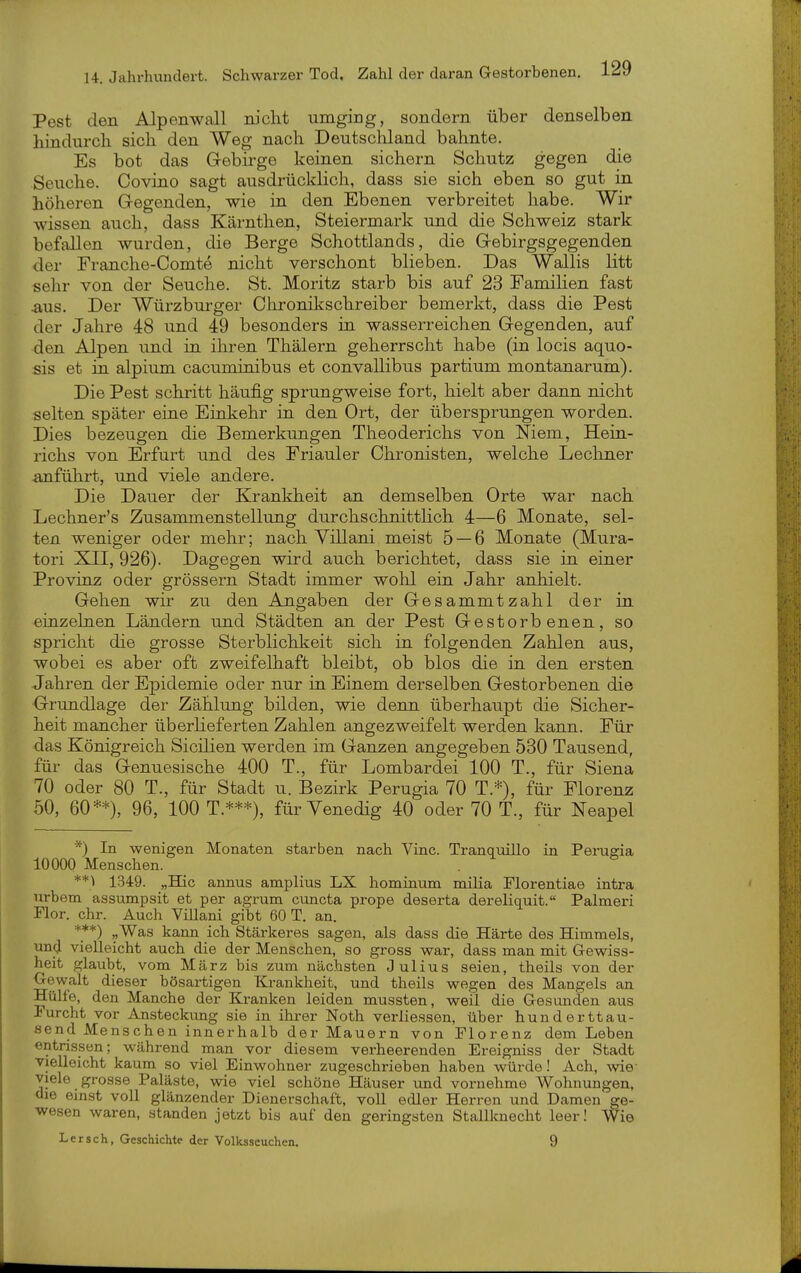 Pest den Alpenwall nicht umging, sondern über denselben hindurch sich den Weg nach Deutscliland bahnte. Es bot das Gebirge keinen sichern Schutz gegen die Seuche. Covino sagt ausdrücklich, dass sie sich eben so gut in höheren Gegenden, wie in den Ebenen verbreitet habe. Wir wissen auch, dass Kärnthen, Steiermark und die Schweiz stark befallen wurden, die Berge Schottlands, die Gebirgsgegenden der Franche-Comte nicht verschont blieben. Das Wallis litt sehr von der Seuche. St. Moritz starb bis auf 23 Famihen fast .aus. Der Würzburger Chronikschreiber bemerkt, dass die Pest der Jahre 48 und 49 besonders in wasserreichen Gegenden, auf den Alpen und in ihren Thälern geherrscht habe (in locis aquo- sis et in alpium cacuminibus et convaUibus partium montanarum). Die Pest schritt häufig sprungweise fort, hielt aber dann nicht selten später eine Einkehr in den Ort, der übersprungen worden. Dies bezeugen die Bemerkungen Theoderichs von Niem, Hein- richs von Erfurt und des Friauler Chronisten, welche Lechner anführt, und viele andere. Die Dauer der Krankheit an demselben Orte war nach Lechner's Zusammenstellung durchschnitthch 4—6 Monate, sel- ten weniger oder mehr; nach Yillani meist 5 — 6 Monate (Mura- tori XII, 926). Dagegen wird auch berichtet, dass sie in einer Provinz oder grössern Stadt immer wohl ein Jahr anhielt. Gehen wir zu den Angaben der Gesammtzahl der in einzelnen Ländern und Städten an der Pest Gestorbenen, so spricht die grosse Sterblichkeit sich in folgenden Zahlen aus, wobei es aber oft zweifelhaft bleibt, ob blos die in den ersten Jahren der Epidemie oder nur in Einem derselben Gestorbenen die Grundlage der Zählung bilden, wie denn überhaupt die Sicher- heit mancher überlieferten Zahlen angezweifelt werden kann. Für das Königreich Sicilien werden im Ganzen angegeben 530 Tausend, für das Genuesische 400 T., für Lombardei 100 T., für Siena 70 oder 80 T., für Stadt u. Bezirk Perugia 70 T.*), für Florenz 50, 60**), 96, 100 T.***), für Venedig 40 oder 70 T., für Neapel *) In wenigen Monaten starben nach Vinc. Tranquillo in Perugia 10000 Menschen. **) 1349. „Hic annus amplius LX hominum milia Florentiae intra nrbem assumpsit et per agrum ciincta prope deserta dereliquit. Palmeri Flor. ehr. Auch Villani gibt 60 T. an. ***) «Was kann ich Stärkeres sagen, als dass die Härte des Himmels, und vielleicht auch die der Menschen, so gross war, dass man mit G-ewiss- heit glaubt, vom März bis zum nächsten Julius seien, theils von der Gewalt dieser bösartigen Krankheit, und theils wegen des Mangels an Hülfe, den Manche der Kranken leiden mussten, weil die Gesunden aus Furcht vor Ansteckung sie in ihrer Noth verliessen, über hunderttau- send Menschen innerhalb der Mauern von Florenz dem Leben entrissen; während man vor diesem verheerenden Ereigniss der Stadt vielleicht kaum so viel Einwohner zugeschrieben haben würde! Ach, wie- viele grosse Paläste, wie viel schöne Häuser und vornehme Wohnungen, die einst voll glänzender Dienerschaft, voll edler Herren und Damen ge- wesen waren, standen jetzt bis auf den geringsten Stallknecht leer! Wie Lersch, Geschichte der Volksseuchcn. 9
