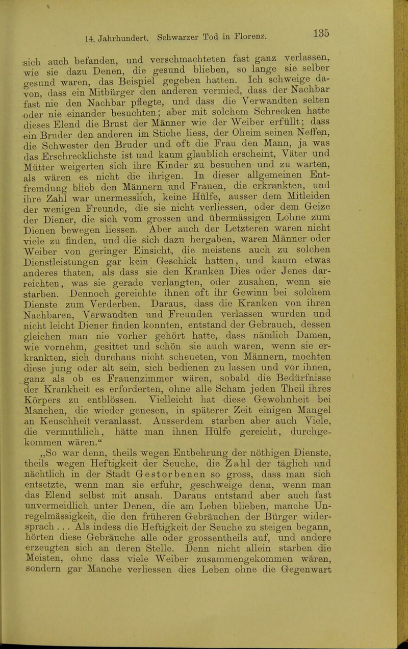 ■sich auch befanden, und verschmachteten fast ganz verlassen, wie sie dazu Denen, die gesund blieben, so lange sie selber o-esund waren, das Beispiel gegeben hatten. Ich schweige da- von, dass ein Mitbürger den anderen vermied, dass der Nachbar fast' nie den Nachbar pflegte, und dass die Verwandten selten oder nie einander besuchten; aber mit solchem Schrecken hatte dieses Elend die Brust der Männer wie der Weiber erfüllt; dass ein Bruder den anderen im Stiche Hess, der Oheim seinen Neffen, die Schwester den Bruder und oft die Frau den Mann, ja was das Erschrecklichste ist und kaum glaublich erscheint, Yäter und Mütter weigerten sich ihre Kinder zu besuchen und zu warten, als wären es nicht die ihrigen. In dieser allgemeinen Ent- fremdung blieb den Männern und Frauen, die erkrankten, und ihre Zahl war unermesslich, keine Hülfe, ausser dem Mitleiden der wenigen Freunde, die sie nicht verliessen, oder dem Greize der Diener, die sich vom grossen und übermässigen Lohne zum Dienen bewegen hessen. Aber auch der Letzteren waren nicht viele zu finden, und die sich dazu hergaben, waren Männer oder Weiber von geringer Einsicht, die meistens auch zu solchen Dienstleistungen gar kein Geschick hatten, und kaum etwas anderes thaten, als dass sie den Kranken Dies oder Jenes dar- reichten, was sie gerade verlangten, oder zusahen, wenn sie starben. Dennoch gereichte ihnen oft ihr Gewüm bei solchem Dienste zum Verderben. Daraus, dass die Kranken von ihren Nachbaren, Verwandten und Freunden verlassen wurden und nicht leicht Diener finden konnten, entstand der Gebrauch, dessen gleichen man nie vorher gehört hatte, dass nämlich Damen, wie vornehm, gesittet und schön sie auch waren, wenn sie er- krankten, sich durchaus nicht scheueten, von Männern, mochten diese jung oder alt sein, sich bedienen zu lassen und vor ihnen, ganz als ob es Frauenzimmer wären, sobald die Bedürfnisse der Krankheit es erforderten, ohne alle Scham jeden Theil ihres Körpers zu entblössen. Vielleicht hat diese Gewohnheit bei Manchen, die wieder genesen, in späterer Zeit einigen Mangel an Keuschheit veranlasst. Ausserdem starben aber auch Viele, die vermuthhch, hätte man ihnen Hülfe gereicht, durchge- kommen wären. ,,So war denn, theils wegen Entbehrung der nöthigen Dienste, theils wegen Heftigkeit der Seuche, die Zahl der täglich und nächtlich in der Stadt Gestorbenen so gross, dass man sich entsetzte, wenn man sie erfuhr, geschweige denn, wenn man das Elend selbst mit ansah. Daraus entstand aber auch fast unvermeidlich unter Denen, die am Leben blieben, manche Un- regelmässigkeit, die den früheren Gebräuchen der Bürger wider- sprach . . . Als indess die Heftigkeit der Seuche zu steigen begann, hörten diese Gebräuche alle oder grossentheils auf, und andere erzeugten sich an deren Stelle. Denn nicht allein starben die Meisten, ohne dass viele Weiber zusammengekommen wären, sondern gar Manche verliessen dies Leben oline die Gegenwart