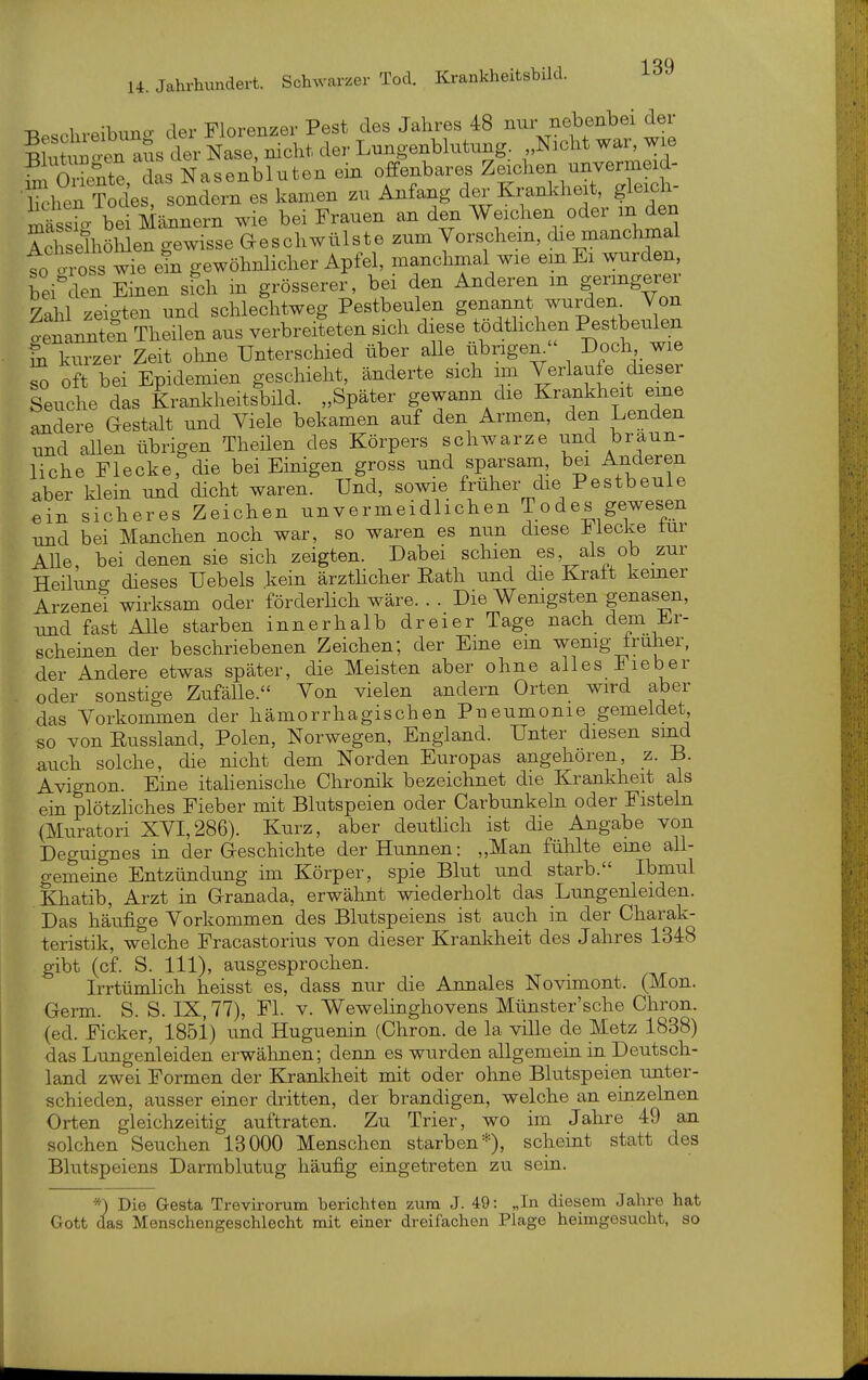 -D 1 o;i.ii^o- der Florenzer Pest des Jahres 48 nur nebenbei der aLtrSe^^^^^^^^^^^ der Lungenblutung. Nicht war, wie hÄte, das Nasenbluten ein offenbares Z-^-- ^ lachen Todes, sondern es kamen zu Anfang der Kranldieit, gleich- ste^ bei Männern wie bei Frauen an den Weichen oder m den IcShöhlen gewisse Geschwülste zum Vorschem, die manchmal to ro s wie gewöhnlicher Apfel, manchmal wie em Ei wurden heiklen Einen sich in grösserer, bei den Anderen m geringerer Zahl zeigten und schlechtweg Pestbeulen genannt wurdem Von benannten Theilen aus verbreiteten sich diese todthchen Pestbeulen Si kurzer Zeit olme Unterschied über alle_ übrigen  Doch wie To oft bei Epidemien geschieht, änderte sich im Verlaufe dieser Seuche das Krankheitsbild. „Später gewann die Krankheit eine andere Gestalt und Viele bekamen auf den Armen, den Lenden und allen übrigen Theüen des Körpers schwarze und braun- liche Flecke, die bei Einigen gross und sparsam, bei Anderen aber klein und dicht waren. Und, sowie früher die Pestbeule ein sicheres Zeichen unvermeidlichen Todes gewesen und bei Manchen noch war, so waren es nun diese Mecke tur AUe, bei denen sie sich zeigten. Dabei schien es, als ob zur Heiluno- dieses Uebels kein ärzthcher Eath und die Kralt kemer Arzenet wirksam oder förderhch wäre. . . Die Wemgsten genasen, -and fast Alle starben innerhalb dreier Tage nach dem Er- scheinen der beschriebenen Zeichen; der Eine em wenig Iruher, der Andere etwas später, die Meisten aber ohne alles Fieber oder sonstige Zufälle. Von vielen andern Orten wird aber das Vorkommen der hämorrhagischen Pueumonie gemeldet so von Eussland, Polen, Norwegen, England. Unter diesen sind auch solche, die nicht dem Norden Europas angehören, z. B. Avignon. Eine itahenische Chronik bezeichnet die Krankheit als ein plötzliches Fieber mit Blutspeien oder Carbunkeln oder Fisteln (Muratori XVI,286). Kurz, aber deuthch ist die Angabe von Deguignes in der Geschichte der Hunnen: „Man fühlte eme all- gemeine Entzündung im Körper, spie Blut imd starb. Ibmul Khatib, Arzt in Granada, erwähnt wiederholt das Lungenleiden. Das häufige Vorkommen des Blutspeiens ist auch in der Charak- teristik, welche Fracastorius von dieser Kranltheit des Jahres 1348 gibt (cf. S. III), ausgesprochen. Irrtümhch heisst es, dass nur die Annales Novimont. (Mon. Germ. S. S. IX, 77), Fl. v. Wewehnghovens Münster'sche Chron. (ed. Ficker, 185i) und Huguenin (Chron. de la ville de Metz 1838) das Lungenleiden erwähnen; denn es wurden allgemein in Deutsch- land zwei Formen der Kranlcheit mit oder ohne Blutspeien imter- schieden, ausser einer dritten, der brandigen, welche an einzelnen Orten gleichzeitig auftraten. Zu Trier, wo im Jahre 49 an solchen Seuchen 13000 Menschen starben =•), scheint statt des Blutspeiens Darmblutug häufig eingetreten zu sein. *) Die Gesta Trevironim berichten zum J. 49: „In diesem Jahre hat Gott das Menschengeschlecht mit einer dreifachen Plage heimgesucht, so