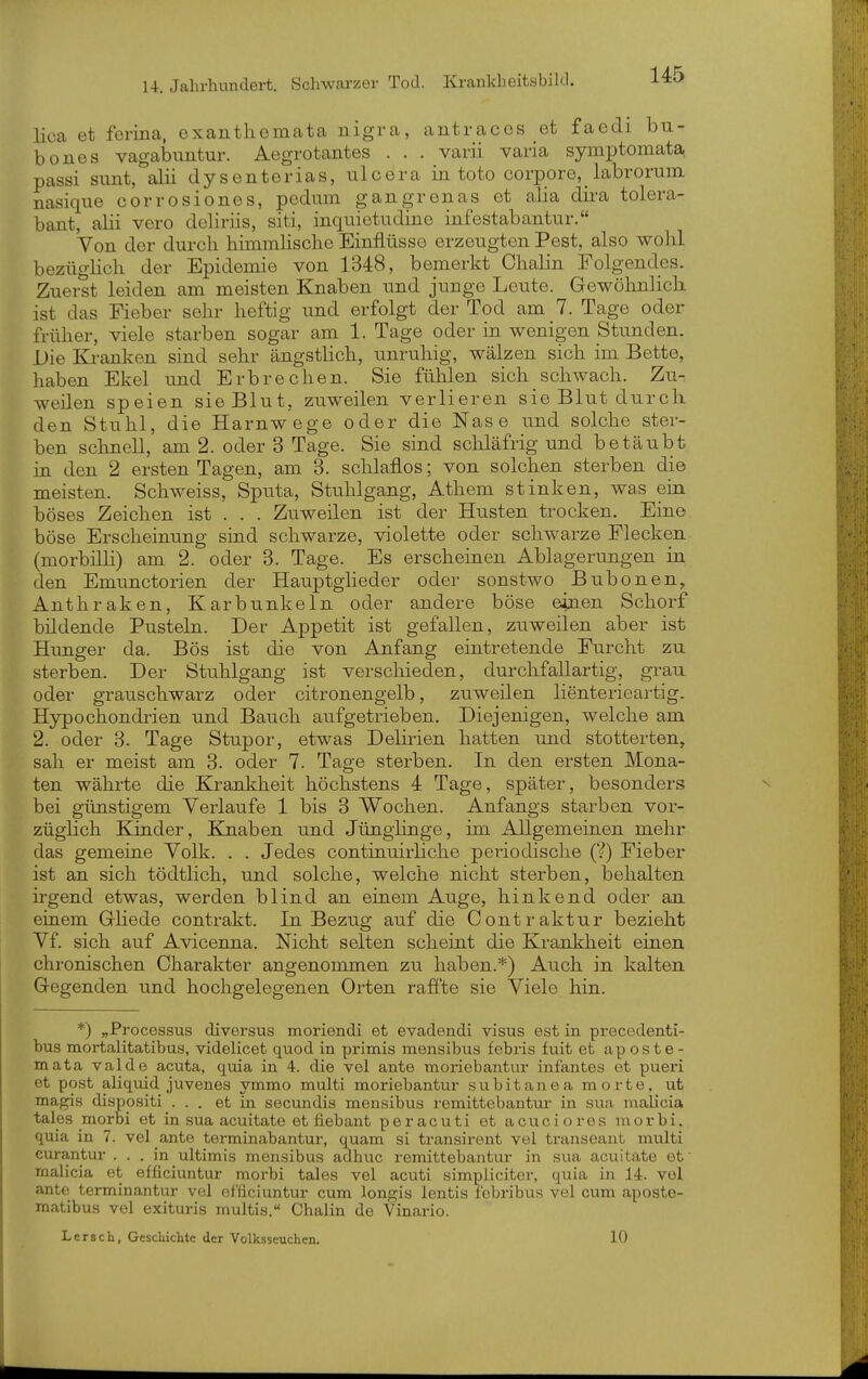 lica et ferina, exanthemata nigra, antracos et faedi bu- bones vagabuntur. Aegrotantes . . . varii varia symptomata passi sunt, alii dy senterias, nlcora in toto corpore,_ labrorum nasique corrosiones, podnm gangrenas et alia dira tolera- bant, alii vero delirüs, siti, inquietndine infestabantur. Von der durch himmlische Einflüsse erzeugten Pest, also wohl bezügHch der Epidemie von 1348, bemerkt Chalin Folgendes. Zuei?t leiden am meisten Knaben und junge Leute. Gewöhnlich ist das Fieber sehr heftig und erfolgt der Tod am 7. Tage oder früher, viele starben sogar am 1. Tage oder in wenigen Stunden. Die Kranken sind sehr ängstHch, unruhig, wälzen sich im Bette, haben Ekel und Erbrechen. Sie fühlen sich schwach. Zu- weilen speien sie Blut, zuweilen verlieren sie Blut durch den Stuhl, die Harnwege oder die Nase und solche ster- ben schnell, am 2. oder 3 Tage. Sie sind schläfrig und betäubt in den 2 ersten Tagen, am 3. schlaflos; von solchen sterben die meisten. Schweiss, Sputa, Stuhlgang, Athem stinken, was ein böses Zeichen ist . . . Zuweilen ist der Husten trocken. Eine böse Erscheinung sind schwarze, violette oder schwarze Flecken (morbilli) am 2. oder 3. Tage. Es erscheinen Ablagerungen in den Emimctorien der Hauptgheder oder sonstwo Bubonen, Anthraken, Karbunkeln oder andere böse einen Schorf bildende Pusteln. Der Appetit ist gefallen, zuweilen aber ist Hunger da. Bös ist die von Anfang eintretende Furcht zu. sterben. Der Stuhlgang ist verschieden, durchfallartig, grau oder grauschwarz oder citronengelb, zuweilen lienterieartig. Hjrpochondrien und Bauch aufgetrieben. Diejenigen, welche am 2. oder 3. Tage Stupor, etwas Delirien hatten und stotterten, sah er meist am 3. oder 7. Tage sterben. In den ersten Mona- ten währte die Krankheit höchstens 4 Tage, später, besonders bei günstigem Verlaufe 1 bis 3 Wochen. Anfangs starben vor- züglich Kinder, Kjiaben und Jünglinge, im Allgemeinen mehr das gemeine Volk. . . Jedes continuirliche periodische (V) Fieber ist an sich tödtlich, und solche, welche nicht sterben, behalten irgend etwas, werden blind an einem Auge, hinkend oder an einem Gliede contrakt. In Bezug auf die Contraktur bezieht Vf. sich auf Avicenna. Nicht selten scheint die Krankheit einen chronischen Charakter angenommen zu haben.*) Auch in kalten Gegenden und hochgelegenen Orten raffte sie Viele hin. *) „Processus diversus moriendi et evadendi visus est in precedenti- bus mortalitatibus, videlicet quod in primis mensibus febris fuit et ap os t e - mata valde acuta, quia in 4. die vel ante moriebantur infantes et pueri et post aliquid juvenes ymmo multi moriebantur subitaneamorte, ut magis dispositi ... et in secmidis mensibus remittebantui- in sua malicia tales morbi et in sua acuitate et fiebant peracuti et acuciores morbi. quia in 7. vel ante terminabantur, quam si transirent vel transeant multi curantur ... in ultimis mensibus adhuc remittebantur in sua acuitate et rnalicia et efficiuntur morbi tales vel acuti simplicitcr, quia in 14. vel ante terminantur vel efficiuntur cum longis lentis f'ebribus vel cum aposte- matibus vel exituris multis. Chalin de Vinario. Lersch, Geschichte der Volksseuchen, 10