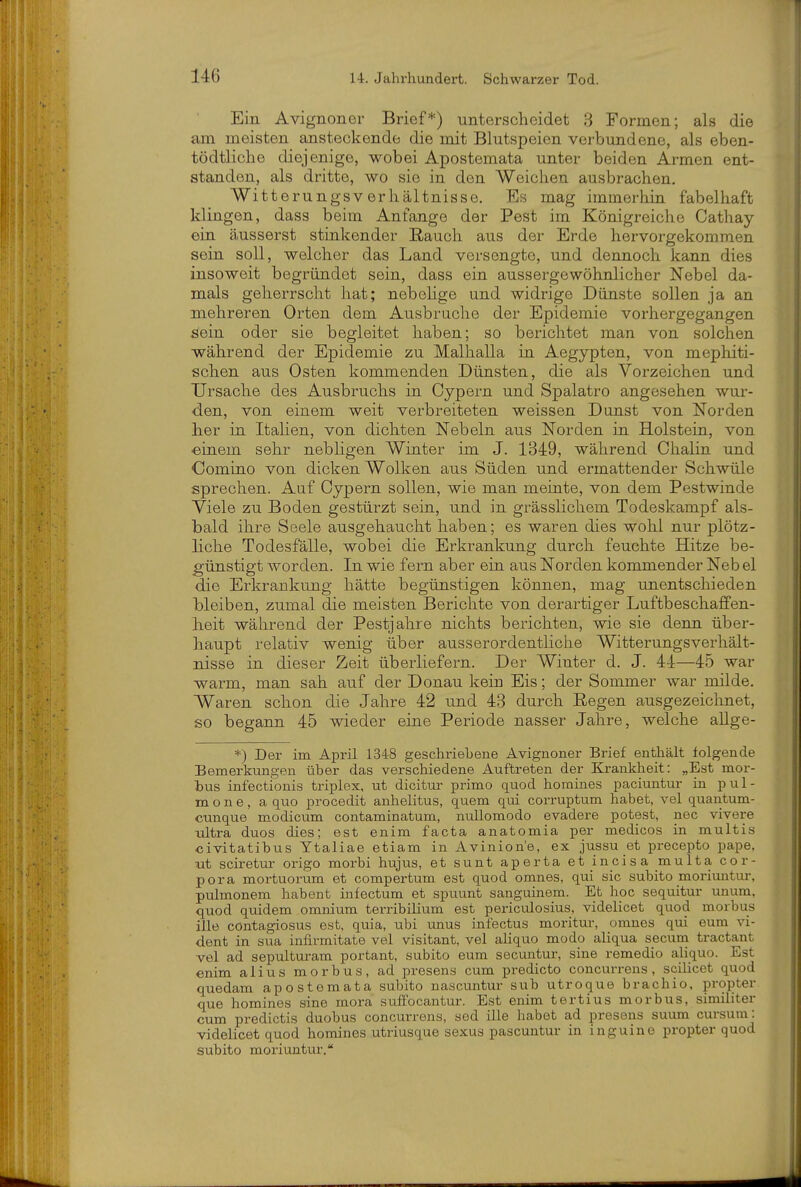 Ein Avignoner Brief*) unterscheidet 3 Formen; als die am meisten ansteckende die mit Blutspeien verbundene, als eben- tödtliche diejenige, wobei Apostemata unter beiden Armen ent- standen, als dritte, wo sie in den Weichen ausbrachen. Witterungsv erhältnisse. Bs mag immerhin fabelhaft klingen, dass beim Anfange der Pest im Königreiche Cathay ein äusserst stinkender Rauch aus der Erde hervorgekommen sein soll, welcher das Land versengte, und dennoch kann dies insoweit begründet sein, dass ein aussergewöhnlicher Nebel da- mals geherrscht hat; nebehge und widrige Dünste sollen ja an mehreren Orten dem Ausbruche der Epidemie vorhergegangen sein oder sie begleitet haben; so berichtet man von solchen während der Epidemie zu Malhalla in Aegypten, von mephiti- schen aus Osten kommenden Dünsten, die als Vorzeichen und Ursache des Ausbruchs in Cypern und Spalatro angesehen wur- den, von einem weit verbreiteten weissen Dunst von Norden her in Italien, von dichten Nebeln aus Norden ia Holstein, von •einem sehr nebligen Winter im J. 1349, während Ohalin und Comiuo von dicken Wolken aus Süden und ermattender Schwüle sprechen. Auf Cypern sollen, wie man meinte, von dem Pestwinde Viele zu Boden gestürzt sein, und in grässlichem Todeskampf als- bald ihre Seele ausgehaucht haben; es waren dies wohl nur plötz- liche Todesfälle, wobei die Erkrankung durch feuchte Hitze be- günstigt worden. In wie fern aber eia aus Norden kommender Neb el die Erkrankung hätte begünstigen können, mag imentscliieden bleiben, zumal die meisten Berichte von derartiger Luftbeschaffen- lieit während der Pestjahre nichts berichten, wie sie denn über- haupt relativ wenig über ausserordentliche Witterungsverhält- nisse in dieser Zeit überliefern. Der Winter d. J. 44—45 war warm, man sah auf der Donau kein Eis; der Sommer war müde. Waren schon die Jahre 42 und 43 durch Regen ausgezeichnet, so begann 45 wieder erae Periode nasser Jahre, welche aUge- *) Der im April 1348 geschriebene Avignoner Brief enthält folgende Bemerkungen über das verschiedene Auftreten der Krankheit: „Est mor- bus infectionis triplex, ut dicitur primo quod homines paciuntur in pul- mo n e, a quo procedit anhelitus, quem qui corruptum habet, vel quantum- cunque modicum contaminatum, nullomodo evadere potest, nec vivere ultra duos dies; est enim facta anatomia per medicos in multis civitatibus Ytaliae etiam in Avinion'e, ex jussu et precepto pape, ut sciretur origo morbi hujus, et sunt aperta et incisa multa Cor- pora mortuorum et compertum est quod omnes, qui sie subito moriuntur, pulmonem habent infectum et spuunt sanguinem. Et hoc sequitur unum, quod qmdem omnium terribilium est periculosius, videlicet quod morbus ille contagiosus est, quia, ubi unus infectus moritur, omnes qui eum vi- dent in sua inflrmitate vel visitant, vel aliquo modo aliqua secum tractant vel ad sepulturam portant, subito eum secuntur, sine remedio aliquo. Est enim alius morbus, ad presens cum predicto concui-rens, scilicet quod quedam apostemata subito nascuntur sub utroque brachio, propter que homines sine mora suffocantur. Est enim tertius morbus, similiter cum predictis duobus concurrens, sed ille habet ad presens suum cursum: videlicet quod homines utriusque sexus pascuntur in inguine propter quod subito moriuntur.