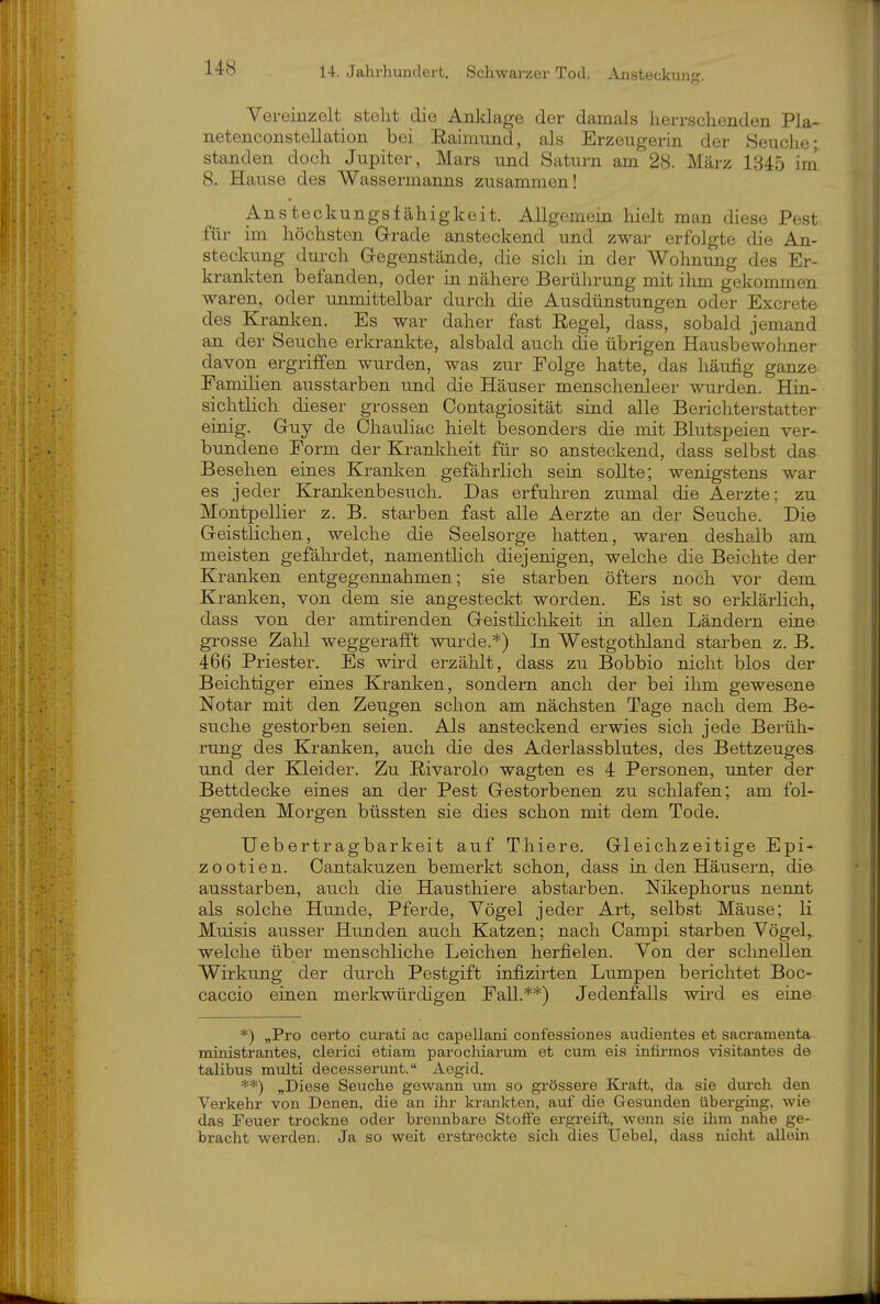 Vereinzelt steht die Anklage der damals herrschenden Pla- netenconstellation bei Eainmnd, als Erzeugerin der Seuche; standen doch Jupiter, Mars und Saturn am 28. März 1345 im 8. Haiise des Wassermanns zusammen! Ansteckungsfähigkeit. Allgemein hielt man diese Pest für im höchsten G-rade ansteckend und zwar erfolgte die An- steckung durch Gegenstände, die sich in der Wohnung des Er- krankten befanden, oder in nähere Berührung mit ihm gekommen waren, oder unmittelbar durch die Ausdünstungen oder Excrete des Kranl^en. Es war daher fast Regel, dass, sobald jemand an der Seuche erkrankte, alsbald auch (Se übrigen Hausbewohner davon ergriffen wurden, was zur Folge hatte, das häufig ganze Familien ausstarben und die Häuser menschenleer wurden. BQn- sichtlich dieser grossen Oontagiosität sind alle Berichterstatter einig. Guy de Chauliac hielt besonders die mit Blutspeien ver- bundene Form der Krankheit für so ansteckend, dass selbst das Besehen eines Kranken gefährlich sein sollte; wenigstens war es jeder Krankenbesuch. Das erfuhren zumal die Aerzte; zu Montpellier z. B. starben fast alle Aerzte an der Seuche. Die Geistlichen, welche die Seelsorge hatten, waren deshalb am meisten gefährdet, namentHch diejenigen, welche die Beichte der Kranken entgegennahmen; sie starben öfters noch vor dem Kranken, von dem sie angesteckt worden. Es ist so erklärlich, dass von der amtirenden Geistlichkeit in allen Ländern eine grosse Zahl weggerafft wurde.*) In Westgothland starben z. B. 466 Priester. Es wird erzählt, dass zu Bobbio nicht blos der Beichtiger eines Kranken, sondern anch der bei ihm gewesene Notar mit den Zeugen schon am nächsten Tage nach dem Be- suche gestorben seien. Als ansteckend erwies sich jede Berüh- rung des Kranken, auch die des Aderlassblutes, des Bettzeuges und der KUeider. Zu E-ivarolo wagten es 4 Personen, unter der Bettdecke eines an der Pest Gestorbenen zu schlafen; am fol- genden Morgen büssten sie dies schon mit dem Tode. Uebertragbarkeit auf Thiere. Gleichzeitige Epi- zootien. Cantakuzen bemerkt schon, dass in den Häusern, die ausstarben, auch die Hausthiere abstarben. Nikephorus nennt als solche Hunde, Pferde, Vögel jeder Art, selbst Mäuse; Ii Muisis ausser Hiinden auch Katzen; nach Campi starben Vögel, welche über menschliche Leichen herfielen. Von der sclinellen Wirkung der durch Pestgift infizirten Lumpen berichtet Boc- caccio einen merkwürdigen Fall.**) Jedenfalls wird es eine *) „Pro certo curati ac capellani confessiones audientes et sacramenta ministrantes, clerici etiam parochiarum et cum eis intirmos visitantes de talibus multi decesserunt. Aegid. **) „Diese Seuche gewann um so grössere Kraft, da sie dui-ch den Verkehr von Denen, die an ihr krankten, auf die Gesunden übei-ging, wie das Teuer trockne oder brennbare StoiFe ergreift, wenn sie ihm nahe ge- bracht werden. Ja so weit erstreckte sich dies Uebel, dass nicht allein