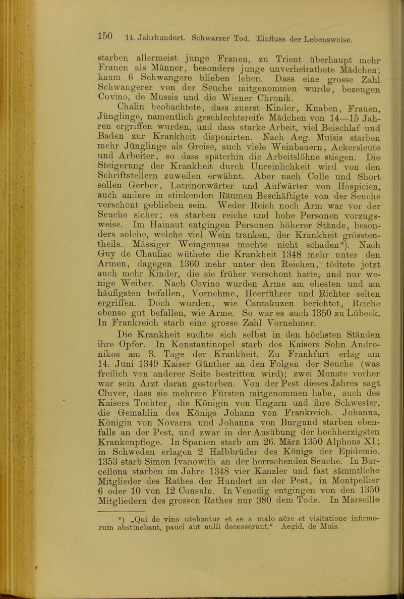 Starben allermeist junge Frauen, zu Trient überhaupt mehr Fl •auen als Männer, besonders junge unverheirathete Mädchen; kaum 6 Schwangere blieben leben. Dass eine grosse Zalü Schwangerer von der Seuche mitgenommen wurde, bezeugen Covino, de Mussis und die Wiener Chronik. Chalin beobachtete, dass zuerst Kinder, Knaben, Frauen,. Jünglinge, namentlich geschlechtsreife Mädchen von 14—15 Jah- ren ergriffen wurden, und dass starke Arbeit, viel Beisclilaf und Baden zur Kranldieit disponirten. Nach Aeg. Muisis starben mehr Jünglinge als Greise, auch viele Weinbauern, Ackersleute und Arbeiter, so dass späterhin die Arbeitslöhne stiegen. Die Steigerung der Krankheit durch Unreinhchkeit wird von den Schriftstellern zuweilen erwähnt. Aber nach Colle und Short sollen G-erber, Latrinenwärter und Aufwärter von Hospicien,. auch andere in stinkenden Räumen Beschäftigte von der Seuche verschont geblieben sein. Weder Reich noch Arm war vor der Seuche sicher; es starben reiche und hohe Personen vorzugs- weise. Im Hainaut entgingen Personen höherer Stände, beson- ders solche, welche viel Wein tranken, der Krankheit grössten- theils. Mässiger Weingenuss mochte nicht schaden*). Nach Guy de Chauliac wüthete die Krankheit 1348 mehr unter den Armen, dagegen 1360 mehr unter den Reichen, tödtete jetzt auch mehr Kinder, die sie früher verschont hatte, imd nur we- nige Weiber. Nach Covino wurden Arme am ehesten und am häufigsten befallen, Yornehme, Heerführer und Richter selten ergriffen. Doch wurden, wie Cantakuzen berichtet, Reiche ebenso gut befallen, wie Arme. So war es auch 1350 zu Lübeck. In Frankreich starb eine grosse Zahl Vornehmer. Die Krankheit suchte sich selbst in den höchsten Ständen ihre Opfer. In Konstantinopel starb des Kaisers Sohn Andro- nikos am 3. Tage der Kranlvheit. Zu Frankfurt erlag am 14. Juni 1349 Kaiser Günther an den Folgen der Seuche (was freilich von anderer Seite bestritten wird); zwei Monate vorher war sein Arzt daran gestorben. Yon der Pest dieses Jahres sagt Cluver, dass sie mehrere Fürsten mitgenommen habe, auch des Kaisers Tochter, die Königin von Ungarn und ilire Schwester, die Gemahlin des Königs Johann von Frankreich. Johanna, Königin von Novarra und Johanna von Burgund starben eben- falls an der Pest, und zwar in der Ausübung der hochherzigsten Krankenpflege. In Spanien starb am 26. März 1350 Alphons XI; in Schweden erlagen 2 Halbbrüder des Königs der Epidemie. 1353 starb Simon Ivanowith an der herrschenden Seuche. In Bar- ceUona starben im Jahre 1348 vier Kanzler und fast sämmthche MitgHeder des Rathes der Hundert an der Pest, in Montpellier 6 oder 10 von 12 ConsuLu. In Venedig entgingen von den 1350 Mitgliedern des grossen Rathes nur 380 dem Tode. In Marseille *) „Qui de vino utebantur et se a malo aere et visitatioue infivmo- rum abstinebant, pauci aut nulli decesserunt. Aegid. de Muis.