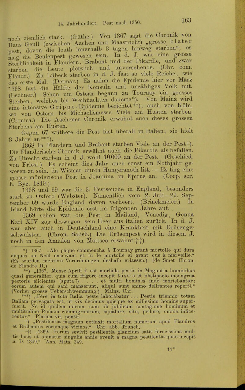 noch ziemlich stark. (Güthe.) Von 1367 sagt die Chronik von Haus Geull (zwischen Aachen und Maastricht) „grosse biater üest davon die leuth innerhalb 3 tagen hinweg starben; es mao-'die Beulenpest gewesen sein. In d. J. war eine grosse Sterblichkeit in Flandern, Brabant und der Pikardie, und zwar starben die Leute plötzlich und unversehends. (Chr. com. Flandr) Zu Lübeck starben in d. J. fast so viele Reiche, wie das erste Mal. (Detmar.) Es nahm die Epidemie hier vor März 1368 fast die Hälfte der Konsuln und unzähHges Volk mit. {Lechner.) Schon um Ostern begann zu Tournay ein grosses Sterben, welches bis Weihnachten dauerte*). Von Mainz wird eme intensive G r i p p e - Epidemie berichtet**), auch von Köln, wo von Ostern bis Michaelismesse Viele am Husten starben. (Cronica.) Die Aachener Chronik erwähnt auch dieses grossen Sterbens am Husten. , Gegen 67 wüthete die Pest fast überall m Itahen; sie hielt 3 Jahre an***). 1368 In Flandern und Brabant starben Viele an der Pestj). Die Flanderische Chronik erwähnt auch die Pikardie als befallen. Zu Utrecht starben in d. J. wohl 10000 an der Pest. (Geschied, von Friesl.) Es scheint dies Jahr auch sonst ein Nothjahr ge- wesen zu sein, da Wismar durch Hungersnoth litt. — Es fing eine grosse mörderische Pest in Joannina in Epirus an. (Corp. scr. h. Byz. 1849.) 1368 und 69 war die 3. Pestseuche in England, besonders stark zu Oxford (Webster). Namentlich vom 2. Juli—29. Sep- tember 69 wurde England davon verheert. (Brinckmeier.) In Irland hörte die Epidemie erst im folgenden Jahre auf. 1369 schon war die ,Pest in Mailand, Venedig, Genua Karl XIV zog deswegen sein Heer aus Italien zurück. In d. J. war aber auch in Deutschland eine Krankheit mit Drüsenge- schwülsten. (Chron. Salisb.) Die Drüsenpest wird in diesem J. noch in den Annalen von Mattsee erwähnt-{{-). *) 1367. „Ale päque commencha ä Tournay grant mortoUe qui dura duques au Noel ensievant et fu le mortolle si grant que k merveille. (Es wurden mehrere Verordnungen deshalb erlassen.) (de Smet Chron. de Flandre II.) **) „1367. Mense Aprili f. est morbida pestis in Maguntia hominibus quasi generaliter, quia cum frigore incepit tussis et obstipacio incongrua pectoris eiicientes (sputa?) .... et multi homines inde moriebantui*; eorum autem qui sani manserunt, aliqui sunt animo delirantes reperti, (Vorher grosse Ueberschwemmung.) Mainz. Chr. ***) „Fere in tota Italia peste laborabatur . . . Pestis triennio totam Italiam pervagata est, ut vix decimus quisque ex mülesimo homine super- fuerit. Ne id quidem mirum, cum ob jubileum contagione hominum et multitudine Romam commigrantium, squalore, situ, pedore. omnia infice- rentur. Piatina vit. pontif. t) „Pestilentia magnum extinxit mortalium numerum apud Flandros et Brabantos eorumque vicinos. Chr. abb. Trunch. tt) «1369. Iterum sevivit pestilentia glancium satis ferocissima mul- tis locis ut opinatur singulis annis evenit a magna pestilentia quae incepit ■a. D. 1349. Ann. Mats. 349. 11*