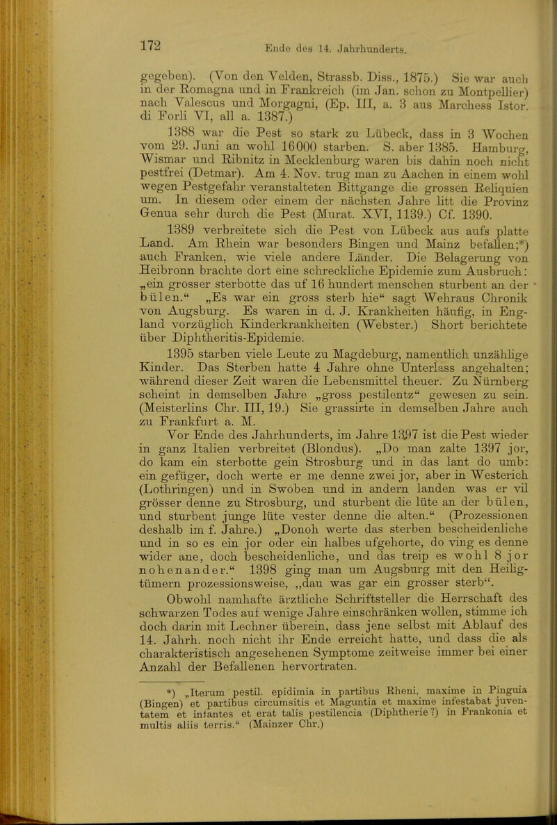 Ende des 14. Jahrhunderts. gegeben). (Von den Yelden, Strassb. Diss., 1875.) Sie war auch in der Romagna und in Frankreicli (im Jan. schon zu Montpellier) nach Valescus und Morgagni, (Ep. III, a. 3 aus Marchess Istor di Forli VI, all a. 1387.) 1388 war die Pest so stark zu Lübeck, dass in 3 Wochen vom 29. Juni an wohl 16000 starben. S. aber 1385. Hamburg, Wismar und Eibnitz in Mecklenburg waren bis dahin noch nicht pestfrei (Detmar). Am 4. Nov. trug man zu Aachen in einem wohl wegen Pestgefahr veranstalteten Bittgange die grossen Rehquien um. In diesem oder einem der nächsten Jahre litt die Provinz Genua sehr durch die Pest (Murat. XVI, 1139.) Cf. 1390. 1389 verbreitete sich die Pest von Lübeck aus aufs platte Land. Am Rhein war besonders Bingen und Mainz befallen;*) auch Franlien, wie viele andere Ijänder. Die Belagerung von Heibronn brachte dort eine schreckliche Epidemie zum Ausbruch: „ein grosser sterbotte das uf 16 hundert menschen sturbent an der bülen. „Es war ein gross sterb hie sagt Wehraus Chronik von Augsburg. Es waren in d. J. Krankheiten häufig, in Eng- land vorzüglich Kinderkrankheiten (Webster.) Short berichtete über Diphtheritis-Epidemie. 1395 starben viele Leute zu Magdeburg, namentlich unzähhge Kinder. Das Sterben hatte 4 Jahre ohne Unterlass angehalten; während dieser Zeit waren die Lebensmittel theuer. Zu Nürnberg scheint in demselben Jahre „gross pestilentz gewesen zu sein. (Meisterlins Chr. IH, 19.) Sie grassirte in demselben Jahre auch zu Frankfurt a. M. Vor Ende des Jahrhunderts, im Jahre 1^1 ist die Pest wieder in ganz Italien verbreitet (Blondus). „Do man zalte 1397 jor, do kam ein sterbotte gein Strosburg und in das lant do umb: ein gefüger, doch werte er me denne zwei jor, aber in Westerich (Lothringen) und in Swoben und in andern landen was er vil grösser denne zu Strosburg, und sturbent die lüte an der bülen, und sturbent junge lüte vester denne die alten. (Prozessionen deshalb im f. Jahre.) „Donoh werte das sterben bescheidenliche und in so es ein jor oder ein halbes ufgehorte, do ving es denne wider ane, doch bescheidenliche, und das treip es wohl 8 jor nohenander. 1398 ging man um Augsburg mit den Heihg- tümern prozessionsweise, ,,dau was gar ein grosser sterb. Obwohl namhafte ärztUche Schriftsteller die Herrschaft des schwarzen Todes auf wenige Jahre einschränken wollen, stimme ich doch darin mit Lechner überein, dass jene selbst mit Ablauf des 14. Jahrh. noch nicht ihr Ende erreicht hatte, und dass die als charakteristisch angesehenen Symptome zeitweise immer bei einer Anzahl der Befallenen hervortraten. *) „Iterum pestil. epidimia in partibus Rheni, maxime in Pingiiia (Bingen) et partibus circumsitis et Maguntia et maxime infestabat juven- tatem et inlantes et erat talis pestilencia (Diphtherie ?) in Frankonia et multis aliis terris. (Mainzer Chr.)