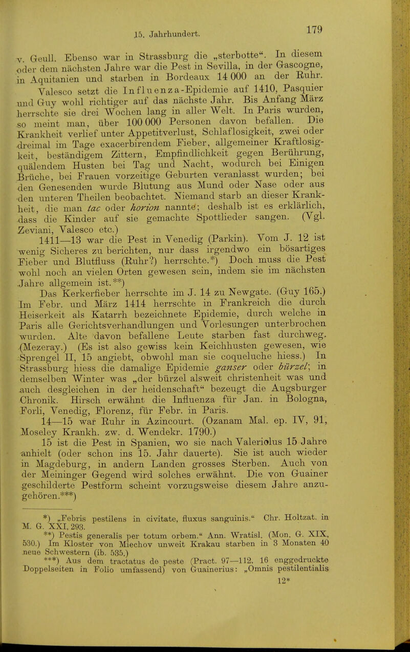 V Geull. Ebenso war in Strassbnrg die „sterbotte. In diesem oder dem nächsten Jahre war die Pest in Sevilla, in der Gascogne, in Aquitanien mid starben in Bordeaux 14 000 an der Ruhr. Valesco setzt die Influenza-Epidemie auf 1410, Pasquier imd Guy wohl richtiger auf das nächste Jahr. Bis Anfang März herrschte sie drei Wochen lang in aller Welt. In Paris wurden, so meint man, über 100 000 Personen davon befallen. Die Krankheit verlief unter Appetitverlust, Schlaflosigkeit, zwei oder •dreimal im Tage exacerbirendem Fieber, allgemeiner Kraftlosig- keit, beständigem Zittern, EmpfindHchkeit gegen Berührung, quälendem Husten bei Tag und Nacht, wodurch bei Eimgen Brüche, bei Frauen vorzeitige Geburten veranlasst wurden; bei den Genesenden wurde Blutung aus Mund oder Nase oder aus •den unteren Theilen beobachtet. Niemand starb an dieser Krank- heit, die man tac oder horion nannte'; deshalb ist es erklärlich, dass' die Kinder auf sie gemachte Spottlieder sangen. (Vgl. Zeviani, Valesco etc.) 1411—13 war die Pest in Venedig (Parkin). Vom J. 12 ist wenig Sicheres zu berichten, nur dass irgendwo ein bösartiges Fieber und Blutfluss (Ruhr?) herrschte. =•=) Doch muss die Pest wohl noch an vielen Orten gewesen sein, indem sie im nächsten Jahre allgemein ist. ■•'*) Das Kerkerfieber herrschte im J. 14 zu Newgate. (Guy 165.) Im Febr. und März 1414 herrschte in Frankreich die durch Heiserkeit als Katarrh bezeichnete Epidemie, durch welche in Paris alle Gerichtsverhandlungen und Vorlesungen unterbrochen wurden. Alte davon befallene Leute starben fast durchweg. .(Mezeray.) (Es ist also gewiss kein Keichhusten gewesen, wie •Sprengel II, 15 angiebt, obwohl man sie coqueluche liiess.) In Strassburg hiess die damalige Epidemie ganser odiQv bürzel\ in demselben Winter was „der bürzel aisweit Christenheit was und .auch desgleichen in der heidenschaft bezeugt die Augsburger Chronik. Hirsch erwähnt die Influenza für Jan. in Bologna, Forli, Venedig, Florenz, für Febr. in Paris. 14—15 war Ruhr in Azincourt. (Ozanam Mal. ep. IV, 91, Moseley Krankh. zw. d. Wendekr. 1790.) 15 ist die Pest in Spanien, wo sie nach Valeriolus 15 J ahre ehielt (oder schon ins 15. Jahr dauerte). Sie ist auch wieder in Magdeburg, in andern Landen grosses Sterben. Auch von der Meininger Gegend wird solches erwähnt. Die von Guainer geschilderte Pestform scheint vorzugsweise diesem Jahre anzu- gehören.***) *) „Febris pestilens in civitate, fluxus sanguinis. Chr. Holtzat. in M. G. XXI, 293. **) Pestis generalis per totum orbem. Ann. Wratisl. (Mon. G. XIX, 530.) Im Kloster von Miechov unweit Krakau starben in 3 Monaten 40 Jieue Schwestern (ib. 535.) ***) Aus dem tractatus de peste (Pract. 97—112, 16 enggedruckte Doppelseiten in Folio umfassend) von Guainerius: „Omnis pestilentialis 12*