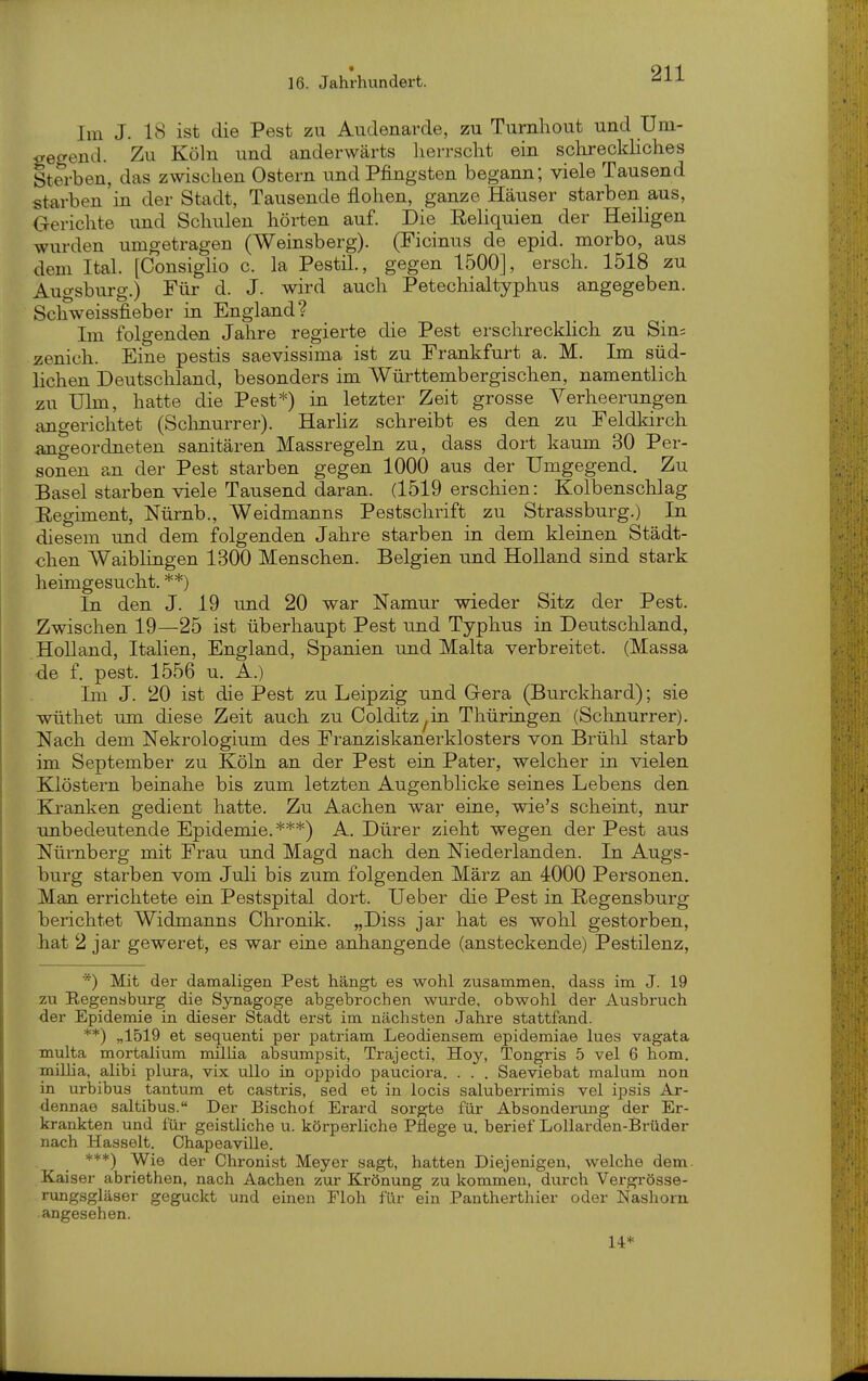 Im J. 18 ist die Pest zu Audenarde, zu Tumhout und Um- gegend. Zu Köln und anderwärts liei-rsclit ein schreckliches Sterben, das zwischen Ostern und Pfingsten begann; viele Tausend starben in der Stadt, Tausende flohen, ganze Häuser starben aus, Gerichte und Schulen hörten auf. Die Reliquien der Heiligen wurden umgetragen (Weinsberg). (Ficinus de epid. morbo, aus dem Ital. [Consigho c. la Pestil., gegen 1500], ersch. 1518 zu Auo-sburg.) Für d. J. wird auch Petechialtyphus angegeben. Schweissfieber in England? Im folgenden Jahre regierte die Pest erschreckhch zu Sin; zenich. Eine pestis saevissima ist zu Frankfurt a. M. Im süd- lichen Deutschland, besonders im Württembergischen, namentlich zu Ulm, hatte die Pest*) in letzter Zeit grosse Verheerungen angerichtet (Schnurrer). HarHz schreibt es den zu Feldkirch angeordneten sanitären Massregeln zu, dass dort kaum 30 Per- sonen an der Pest starben gegen 1000 aus der Umgegend. Zu Basel starben viele Tausend daran. (1519 erschien: Kolbenschlag Eegiment, Nürnb., Weidmanns Pestschrift zu Strassburg.) In diesem und dem folgenden Jahre starben in dem kleinen Städt- chen Waiblingen 1300 Menschen. Belgien und Holland sind stark heimgesucht. **) In den J. 19 und 20 war Namur wieder Sitz der Pest. Zwischen 19—25 ist überhaupt Pest und Typhus in Deutschland, Holland, Italien, England, Spanien und Malta verbreitet. (Massa de f. pest. 1556 u, A.) Im J. 20 ist die Pest zu Leipzig und Gera (Burckhard); sie wüthet um. diese Zeit auch zu Colditz^in Thüringen (Schnurrer). Nach dem Nekrologium des Franziskanerklosters von Brühl starb im September zu Köln an der Pest ein Pater, welcher in vielen Klöstern beinahe bis zum letzten Augenblicke seines Lebens den Ki'anken gedient hatte. Zu Aachen war eine, wie's scheint, nur unbedeutende Epidemie.***) A. Dürer zieht wegen der Pest aus Nürnberg mit Frau und Magd nach den Niederlanden. In Augs- burg starben vom Juli bis zum folgenden März an 4000 Personen. Man errichtete ein Pestspital dort. Ueber die Pest in ßegensburg berichtet Widmanns Chronik. „Diss jar hat es wohl gestorben, hat 2 jar geweret, es war eine anhangende (ansteckende) Pestilenz, *) Mit der damaligen Pest hängt es wohl zusammen, dass im J. 19 zu Regensburg die Synagoge abgebrochen wurde, obwohl der Ausbruch der Epidemie in dieser Stadt erst im nächsten Jahre stattfand. **) „1519 et sequenti per patriam Leodiensem epidemiae lues vagata multa mortalium millia absumpsit, Trajecti, Hoy, Tongris 5 vel 6 hom. miUia, alibi plura, vix ullo in oppido pauciora. . . . Saeviebat malum non in urbibus tantum et castris, sed et in locis saluberrimis vel ipsis Ar- dennae saltibus. Der Bischof Erard sorgte für Absonderung der Er- krankten und für geistliche u. körperliche Pflege u. berief Lollarden-Brüder nach Hasselt. Chapeaville. ***) Wie der Chronist Meyer sagt, hatten Diejenigen, welche dem. Kaiser abriethen, nach Aachen zur Krönung zu kommen, durch Vergi-össe- rungsgläser geguckt und einen Floh für ein Pantherthier oder Nashorn angesehen. 14*